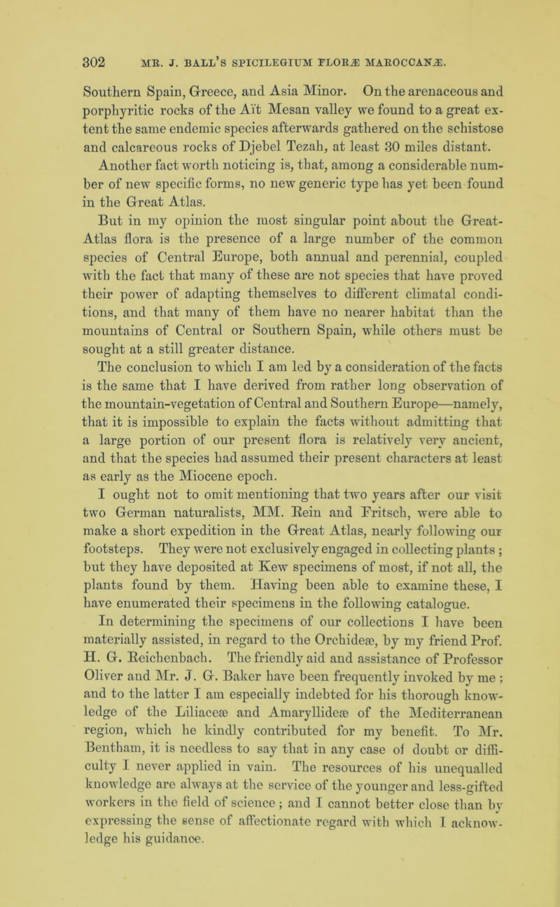 Southern Spain, Greece, and Asia Minor. On the arenaceous and porphyritic rocks of the Ait Mesan valley we found to a great ex- tent the same endemic species afterwards gathered on the schistose and calcareous rocks of Djebel Tezah, at least 30 miles distant. Another fact worth noticing is, that, among a considerable num- ber of new specific forms, no new generic type has yet been found in the Great Atlas. But in my opinion the most singular point about the Great- Atlas flora is the presence of a large number of the common species of Central Europe, both annual and perennial, coupled with the fact that many of these are not species that have proved their power of adapting themselves to different climatal condi- tions, and that many of them have no nearer habitat than the mountains of Central or Southern Spain, while others must be sought at a still greater distance. The conclusion to which I am led by a consideration of the facts is the same that I have derived from rather long observation of the mountain-vegetation of Central and Southern Europe—namely, that it is impossible to explain the facts without admitting that a large portion of our present flora is relatively very ancient, and that the species had assumed their present characters at least as early as the Miocene epoch. I ought not to omit mentioning that two years after our visit two German naturalists, MM. Eein and Eritsch, were able to make a short expedition in the Great Atlas, nearly following our footsteps. They were not exclusively engaged in collecting plants ; but they have deposited at Kew specimens of most, if not all, the plants found by them. Having been able to examine these, I have enumerated their specimens in the following catalogue. In determining the specimens of our collections I have been materially assisted, in regard to the Orchidese, by my friend Prof. H. G. Reichenbach. The friendly aid and assistance of Professor Oliver and Mr. J. G. Baker have been frequently invoked by me ; and to the latter I am especially indebted for his thorough know- ledge of the Liliaceae and Amaryllideae of the Mediterranean region, which he kindly contributed for my benefit. To Mr. Bentham, it is needless to say that in any case of doubt or diffi- culty I never applied in vain. The resources of his unequalled knowledge are always at the service of the younger and less-gifted workers in the field of science; and I cannot better close than by expressing the sense of affectionate regard with which I acknow- ledge his guidance.