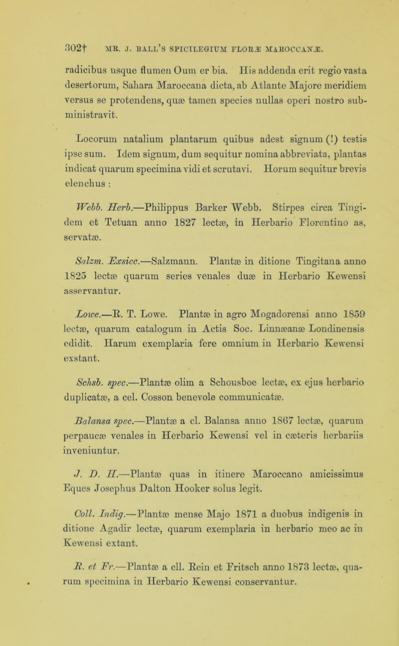 radicibus usque flumeu Oum er bia. His addenda erit regio vasta desertorum, Sahara Maroccana dicta, ab Atlante Majore meridiem versus se protendens, quse tamen species nullas operi nostro sub- ministravit. Locorum natalium plantarum quibus adest signum (!) testis ipse sum. Idem signum, dum sequitur nomina abbreviate, plantas indicat quarum specimina vidi et scrutavi. Horum sequitur brevis elenchus : Welb. Herb.—Philippus Barker Webb. Stirpes circa Tingi- dem et Tetuan anno 1827 lectae, in Herbario Florentine as, servata). Salzm. JExsicc.—Salzmann. Plantae in ditione Tingitana anno 1825 lectae quarum series venales duae in Herbario Kewensi asservantur. Lowe.—K. T. Lowe. Plantse in agro Mogadorensi anno 1859 lectse, quarum catalogum in Actis Soc. Linnaeanae Londinensis edidit. Harum exemplaria fere omnium in Herbario Kewensi exstant. Schsb. spec.—Plantse olim a Sckousboe lectse, ex ejus herbario duplicatae, a cel. Cosson benevole communicatae. Balansa spec.—Plantse a cl. Balansa anno 1807 lectae, quarum perpaucae venales in Herbario Kewensi vel in caeteris herbariis inveniuntur. J. D. II.—Plantae quas in itinere Maroccano amicissimus Eques Josephus Dalton Hooker solus legit. Coll. Indig.—Plantae mense Majo 1871 a duobus indigenis in ditione Agadir lectae, quarum exemplaria in herbario meo ac in Kewensi extant. It. et Fr.—Plantae a ell. Kein et Fritsch anno 1873 lectae, qua- rum specimina in Herbario Kewensi conservantur.