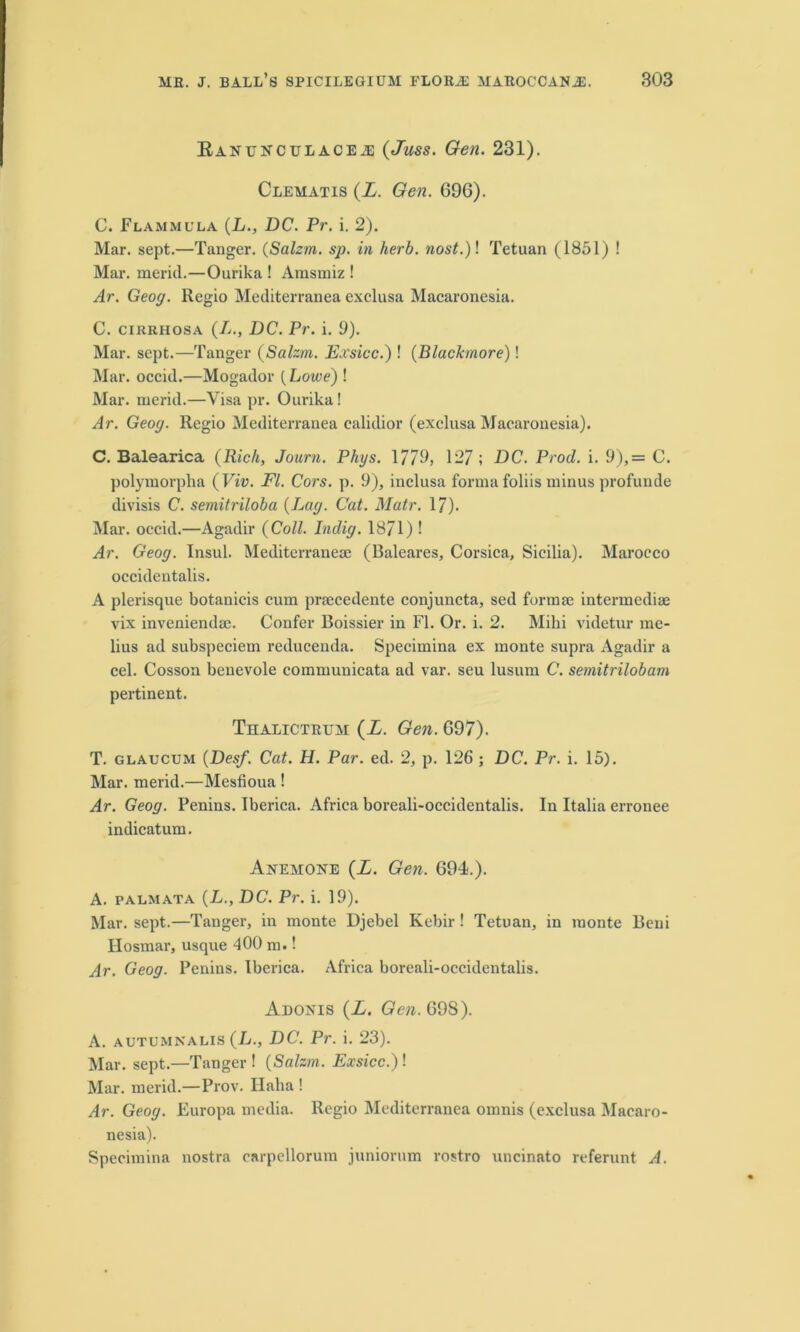 Eanunculacea: (Juss. Gen. 231). Clematis (Z. Gen. 696). C. Flammula (L., DC. Pr. i. 2). Mar. sept.—Tanger. (Salzm. sp. in herb. nost.)\ Tetuan (1851) ! Mar. merid.—Ourika ! Amsmiz ! Ar. Geog. Regio Mediterranea exclusa Macaronesia. C. cirriiosa (/>., DC. Pr. i. 9). Mar. sept.—Tanger (Salzm. Exsicc.) ! (Blachnore)! Mar. occid.—Mogador (Lowe) ! Mar. merid.—Visa pr. Ourika! Ar. Geoi/. Regio Mediterranea ealidior (exclusa Macaronesia). C. Balearica (Rich, Journ. Phys. 1779, 127; DC. Prod. i. 9),= C. polymorpha (Viv. FI. Cors. p. 9), inclusa forma foliis minus profunde divisis C. semitriloba {Lay. Cat. Matr. 1/). Mar. occid.—Agadir (Coll. Indig. 1871) ! Ar. Geoy. Insul. Mediterranese (Baleares, Corsica, Sicilia). Marocco occidentalis. A plerisque botanicis cum praecedente conjuncta, sed forma; intermediae vix inveniendae. Confer Boissier in FI. Or. i. 2. Mihi videtur me- lius ad subspeciem reducenda. Specimina ex monte supra Agadir a cel. Cosson benevole communicata ad var. seu lusum C. semitrilobam pertinent. Thalictrum (L. Gen. 697). T. glaucum (Desf. Cat. H. Par. ed. 2, p. 126 ; DC. Pr. i. 15). Mar. merid.—Mesfioua ! Ar. Geog. Penins. Iberica. Africa boreali-occidentalis. In Italia erronee indicatum. Anemone (L. Gen. 694.). A. palmata (L., DC. Pr. i. 19). Mar. sept.—Tanger, in monte Djebel Kebir! Tetuan, in monte Beni Hosmar, usque 400 m.! Ar. Geog. Penins. Iberica. Africa boreali-occidentalis. Adonis (Z. Gen. 698). A. autumnalis (L., DC. Pr. i. 23). Mar. sept.—Tanger ! (Salzm. Exsicc.) ! Mar. merid.—Prov. Ilalia ! Ar. Geog. Europa media. Regio Mediterranea omnis (exclusa Macaro- nesia). Specimina nostra carpellormn juniorum rostro uncinato referunt A.