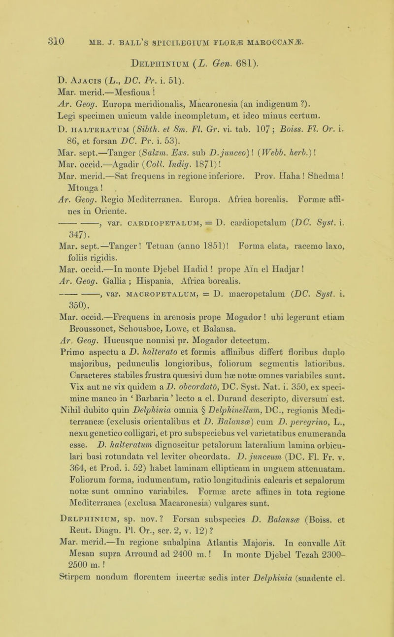 Delphinium (L. Gen. 681). D. Ajacis (L., DC. Pr. i. 51). Mar. merid.—Mesfioua ! Ar. Geog. Europa meridionalis, Macaronesia (an indigenura ?). Legi specimen unicum valde incompletum, et ideo minus certain. D. halteratum (Sibth. et Sm. FI. Gr. vi. tab. 107; Boiss. FI. Or. i. 86, et forsan DC. Pr. i. 53). Mar. sept.—Tanger (Salzm. Exs. sub D.junceo) ! (Webb, herb.)! Mar. occid.—Agadir (Coll. Indig. 1871)! Mar. merid.—Sat frequens in regionc inferiore. Prov. Ilaha! Shedma! Mtouga! Ar. Geog. Regio Mediterranea. Europa. Africa borealis. Formse affi- nes in Oriente. , var. cardiopetalum, = D. cardiopetalum (DC. Syst. i. 347). Mar. sept.—Tanger! Tetuan (anno 1851)! Forma elata, racemo laxo, foliis rigidis. Mar. occid.—In monte Djebel Iladid ! prope Ain el Hadjar ! Ar. Geog. Gallia ; Hispania. Africa borealis. , var. macropetalum, = D. macropetalum (DC. Syst. i. 350). Mar. occid.—Frequens in arenosis prope Mogador ! ubi legerunt etiam Broussouet, Scliousboe, Lowe, et Balansa. Ar. Geog. Ilucusque nonnisi pr. Mogador deteetum. Primo aspectu a D. halterato et formis affinibus differt floribus duplo majoribus, pedunculis longioribus, foliorum segmentis latioribus. Caracteres stabiles frustra qusesivi dum lisenotse omnes variabiles sunt. Yix aut ne vix quidem a D. obcordatd, DC. Syst. Nat. i. 350, ex speci- mine manco in ‘ Barbaria ’ lecto a cl. Durand descripto, diversum est. Nihil dubito quin Delphinia omnia § Delphinellum, DC., regionis Medi- terranea; (exclusis orientalibus et D. Balansce) cum D. peregrino, L., nexu genetico colligari, et pro subspeeiebus vel varietatibus enumeranda esse. D. halteratum dignoscitur petalorum lateralium lamina orbicu- lari basi rotundata vel leviter obcordata. D. junceum (DC. FI. Fr. v. 364, et Prod. i. 52) habet laminam ellipticam in unguem .attenuatam. Foliorum forma, indumentum, ratio longitudinis calcaris et sepalorum notse sunt omnino variabiles. Formse arete affines in tota resione Mediterranea (exclusa Macaronesia) vulgares sunt. Delphinium, sp. nov. ? Forsan subspecies D. Balansce (Boiss. et Reut. Diagn. PI. Or., ser. 2, v. 12) ? Mar. merid.—In regione subalpina Atlantis Majoris. In convalle Ait Mesan supra Arround ad 2400 m.! In monte Djebel Tezali 2300- 2500 m.! Stirpem nondum florentem incertse sedis inter Delphinia (suadente cl.