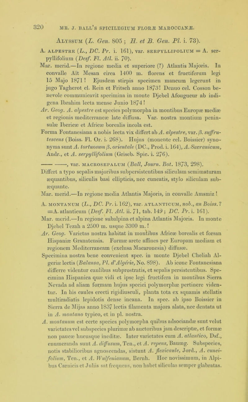 Alyssum (X. Gen. 805 ; H. et B. Gen. PI. i. 73). A. alpestre (L., DC. Pr. i. 161), var. serpyllifolium = A. ser- pyllifolium (Desf. FI. Atl. ii. 70). Mar. merid.—In regione media et superiore (?) Atlantis Majoris. In convalle Ait Mesan circa 1400 m. florens et fructiferum legi 15 Majo 1871 ! Ejusdem stirpis specimen mancum legerunt in jugo Tagherot cl. Rein et Fritscli anno 1873! Denno cel. Cosson be- lievole communicavit specimina in monte Djebel Afougueur ab iudi- gena Ibrahim lecta mense Junio 1874 ! Ar. Geu(/. A. alpestre est species polymorpha in montibus Europae mediae et regionis mediterraneae late diffusa. Var. nostra montium penin- sulse Iberieae et Africa; borealis incola est. Forma Fontanesiana a nobis lecta vix differt ab A. alpestre, var. /3. suffru- tescens (Boiss. FI. Or. i. 268). Hujus (monente cel. Boissier) syno- nyma sunt A. tortuosum /3. orientate (DC., Prod. i. 164), A. Savranicum, Audi'., et A. serpyllifolium (Griseb. Spic. i. 276). , var. macrosepalum (Ball, Journ. Bot. 1873, 298). Differt a typo sepalis majoribus subpersistentibus siliculam semimaturam aequantibus, siliculis basi ellipticis, nec cuneatis, stylo siliculam sub- aequante. Mar. merid.—In regione media Atlantis Majoris, in convalle Amsmiz ! A. montanum (L., DC. Pr. i. 162), var. atlanticum, nob., an Boiss.? =A. atlanticum {Desf. FI. Atl. ii. 71, tab. 149 ; DC. Pr. i. 161). Mar. merid.—In regione subalpina et alpina Atlantis Majoris. In monte Djebel Tezali a 2500 m. usque 3300 m.! Ar. Geoy. Varietas nostra habitat in montibus Africa; borealis et forsan Ilispania; Granatensis. Forma; arete affines per Europam mediam et regionem Mediterraneam (exclusa Macaronesia) diffusa;. Specimina nostra bene convenient spec, in monte Djebel Cheliah Al- geria; lectis {Balansa, PI. d’Alge'rie, No. 898). Ab ieone Fontanesiana differre videntur caulibus subprostratis, et sepalis persistentibus. Spe- cimina Ilispanica qua; vidi et ipse legi fructifera in montibus Sierra Nevada ad aliam for.mam hujus speciei polymorphac pertinere viden- tur. In his caules erecti rigidiusculi, planta tota ex squamis stellatis multiradiatis lepidotis dense incaua. In spec, ab ipso Boissier in Sierra de Mijas anno 1837 lectis filamenta majora alata, nec dentata ut in A. montano typico, et in pi. nostra. A. montanum, est certe species polymorpha quibus adsociaudae sunt velut varietates vel subspecies plurimae ab auctoribus jam descriptse, et formac non paucae lmcusque ineditac. Inter varietates cum A. atlantico, Dsf., enumeranda sunt A. cliffusum, Ten., et A. repens, Baumg. Subspecies, notis stabilioribus agnoscendas, sistunt A. flexicaule, Jord., A. cunei- folium, Ten., et A. Wulfenianum, Bernh. Hoc novissimum, in Alpi- bus Carnicis et Juliis sat frequens, non habet siliculas semper glabratas.