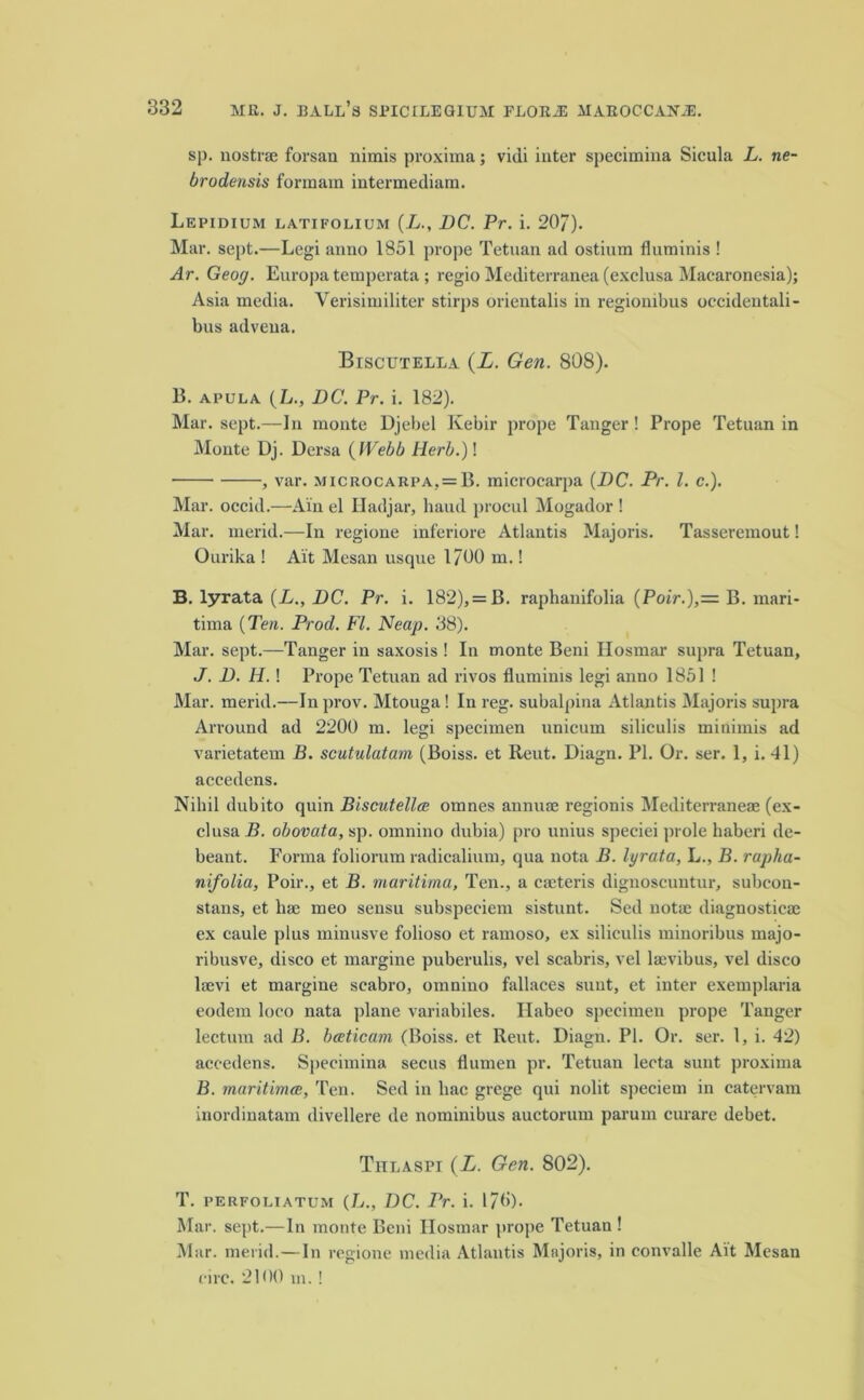 sp. nostra; forsan nimis proxima; vidi inter specimina Sicula L. ne- brodensis forinam intermediara. Lepidium latifolium (L., DC. Pr. i. 207). Mar. sept.—Legi anno 1851 prope Tetuan ad ostium fluminis ! Ar. Geog. Europa temperata ; regio Mediterranea (exclusa Macaronesia); Asia media. Verisimiliter stirps orientals in regionibus occideutali- bus advena. Biscutella (X. Gen. 808). 13. apula (L., DC. Pr. i. 182). Mar. sept.—In monte Djebel Kebir prope Tanger! Prope Tetuan in Monte Dj. Dersa ( Webb Herb.)\ , var. >jicrocarpa, = B. microcarpa {DC. Pr. 1. c.). Mar. occid.—Ain el Hadjar, baud procul Mogador ! Mar. merid.—In regione inferiore Atlantis Majoris. Tasseremout! Ourika ! Ait Mesan usque 1/00 m.! B. lyrata (L., DC. Pr. i. 182), = B. raphanifolia {Poir.),= B. mari- tima {Ten. Prod. FI. Neap. 38). Mar. sept.—Tanger in saxosis ! In monte Beni Hosmar supra Tetuan, J. D. Ii.! Prope Tetuan ad rivos fluminis legi anno 1851! Mar. merid.—In prov. Mtouga! In reg. subalpina Atlantis Majoris supra Arround ad 2200 m. legi specimen unicum siliculis minimis ad varietatem B. scutulatam (Boiss. et Reut. Diagn. PI. Or. ser. 1, i. 41) accedens. Nihil dubito quin Biscutellce omnes anniue regionis Mediterranea; (ex- clusa B. obovata, sp. omnino dubia) pro unius speciei prole haberi de- beant. Forma foliorum radicalium, qua nota B. lyrata, L., B. rapha- nifolia, Poir., et B. maritima, Ten., a cmteris dignoscuntur, subcon- stans, et liae meo sensu subspeciem sistunt. Sed nota; diagnostica; ex caule plus minusve folioso et ramoso, ex siliculis minoribus majo- ribusve, disco et margine puberulis, vel scabris, vel la;vibus, vel disco laevi et margine scabro, omnino fallaces sunt, et inter exemplaria eodem loco nata plane variabiles. Ilabeo specimen prope Tanger lectum ad B. bceticam (Boiss. et Reut. Diagn. PI. Or. ser. 1, i. 42) accedens. Specimina secus flumen pr. Tetuan lecta sunt proxima B. maritimce, Ten. Sed in hac grege qui nolit speciem in catervam inordinatam divellere de nominibus auctorum parum curare debet. Thlaspi (L. Gen. 802). T. PERFOLIatum (L., DC. Pr. i. 1/0). Mar. sept.—In monte Beni Ilosmar prope Tetuan ! Mar. merid.—In regione media Atlantis Majoris, in convalle Ait Mesan eirc. 2100 m.!