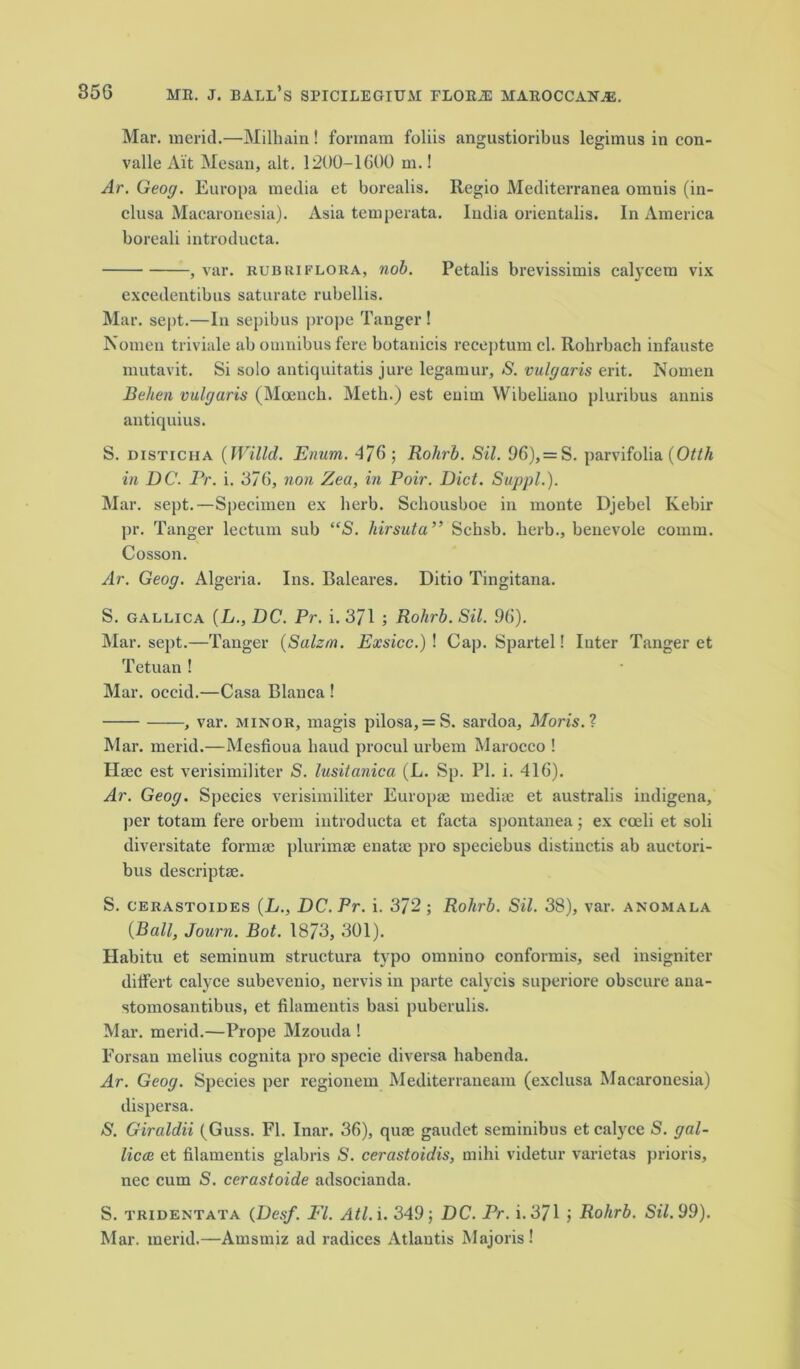 Mar. merid.—Milhain! formam foliis angustioribus legimus in con- valle Ait Mesan, alt. 1200-1600 m.! Ar. Geog. Europa media et borealis. Regio Mediterranea omnis (in- clusa Macaronesia). Asia temperata. India orientalis. In America boreali introducta. , var. rubuiflora, nob. Petalis brevissimis calycem vix exeedentibus saturate rubellis. Mar. sept.—In sepibus prope Tanger! Nomen triviale ab omnibus fere botanicis receptum cl. Robrbach infauste mutavit. Si solo antiquitatis jure legamur, S. vulgaris erit. Nomen Behen vulgaris (Moeucli. Meth.) est euirn Wibeliano pluribus annis antiquius. S. disticha (Willd. Enum. 476; Rohrb. Sil. 96),= S. parvifolia (Otth in DC. Pr. i. 376, non Zea, in Poir. Did. Suppl.). Mar. sept.—Specimen ex herb. Sehousboe in inonte Djebel Ivebir pr. Tanger lectum sub “S. hirsuta ” Schsb. herb., benevole comm. Cosson. Ar. Geog. Algeria. Ins. Baleares. Ditio Tingitana. S. gallica (L., DC. Pr. i. 371 ; Rohrb. Sil. 96). Mar. sept.—Tanger (Salzm. Exsicc.) ! Cap. Spartel! Inter Tanger et Tetuan ! Mar. occid.—Casa Blanca ! , var. minor, magis pilosa, = S. sardoa, Moris. ? Mar. merid.—Mesfioua baud procul urbem Marocco ! Haec est verisimiliter S. lusitanica (L. Sp. PI. i. 416). Ar. Geog. Species verisimiliter Europse media: et australis indigena, per totain fere orbem introducta et facta spontanea; ex coeli et soli diversitate forma: plurimse enatae ])ro speciebus distinctis ab auctori- bus descriptae. S. cerastoides (L., DC. Pr. i. 372 ; Rohrb. Sil. 38), var. anomala (Ball, Journ. Bot. 1873, 301). Habitu et seminum structura typo omnino conformis, sed insigniter ditfert calyce subevenio, nervis in parte calycis superiore obscure ana- stomosantibus, et filamentis basi puberulis. Mar. merid.—Prope Mzouda ! Forsan melius cognita pro specie diversa habenda. Ar. Geog. Species per regionem Mediterranean! (exclusa Macaronesia) dispersa. S. Giraldii (Guss. FI. Inar. 36), qua: gaudet seminibus et calyce S. gal- licee et filamentis glabris S. cerastoidis, mihi videtur varietas prioris, nec cum S. cerastoide adsocianda. S. tridentata (Desf. FI. Atl.i. 349; DC. Pr. i. 371 } Rohrb. Sil. 99). Mar. merid.—Amsmiz ad radices Atlantis Majoris!