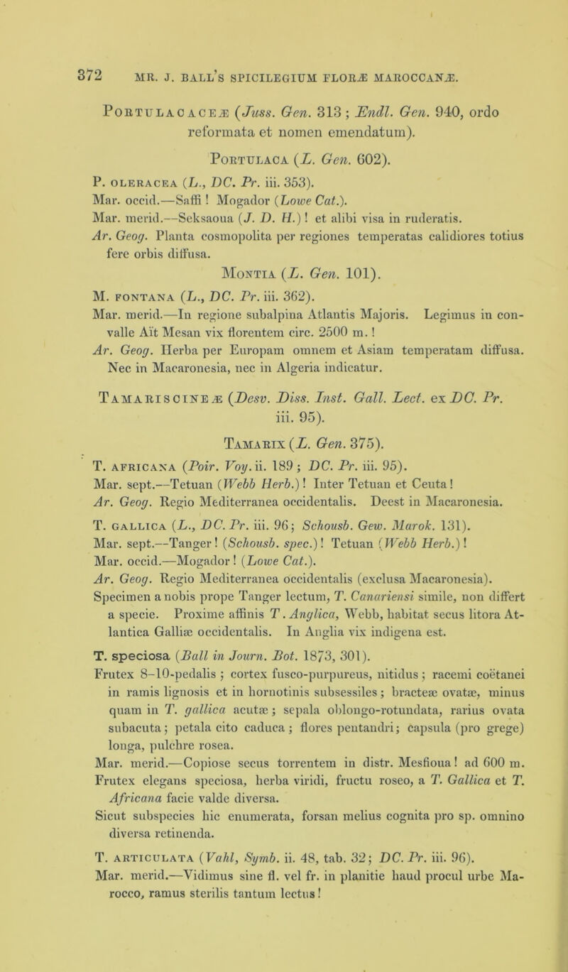 372 MR. J. ball's SPICILEGIUM FLORiE MAROCCANiE. Portulao ACEJ3 (fuss. Gen. 313 ; Endl. Gen. 940, ordo reformata et nomen emendatum). Porttjlaca (Z. Gen. G02). P. oleracea (L., DC. Pr. iii. 353). Mar. occid.—Saffi ! Mogador (Lowe Cat.). Mar. merid.—Seksaoua (J. D. H.)! et alibi visa in ruderatis. Ar. Geog. Planta cosmopolita per regiones temperatas calidiores totius fere orbis diffusa. Montia (L. Gen. 101). M. fontana (L., DC. Pr. iii. 362). Mar. merid.—In regione subalpina Atlantis Majoris. Legimus in con- valle Ait Mesan vix florentem circ. 2500 m.! Ar. Geog. Ilerba per Europam omnem et Asiam temperatam diffusa. Nee in Macaronesia, nee in Algeria indieatur. Tamariscine as (JDesv. Diss. Inst. Gall. Led. ex DO. Pr. iii. 95). Tamarix (Z. Gen. 375). T. africana (Poir. Voy.n. 189; DC. Pr. iii. 95). Mar. sept.—Tetuan (Webb Herb.)\ Inter Tetuau et Cental Ar. Geog. Regio Mediterranea occidentalis. Deest in Macaronesia. T. gallica (L., DC.Pr. iii. 96; Schousb. Gew. Marok. 131). Mar. sept.—Tanger! (Schousb. spec.)! Tetuan (Webb Herb.)\ Mar. occid.—Mogador ! (Lowe Cat.). Ar. Geog. Regio Mediterranea occidentalis (exclusa Macaronesia). Specimen a nobis prope Tanger lectum, T. Canariensi simile, non differt a specie. Proxiine affinis T. Anglica, Webb, habitat secus litora At- lantica Gallise occidentalis. In Anglia vix indigena est. T. speciosa (Pall in Journ. Pot. 18/3, 301). Frutex 8-10-pedalis ; cortex fusco-purpureus, nitidus; racemi coetanei in ramis lignosis et in hornotinis subsessiles; bractese ovatae, minus quam in T. gallica acutse; sepala oblongo-rotundata, rarius ovata subacuta; petala cito caduca; flores pentandri; capsula (pro grege) longa, pulchre rosea. Mar. merid.—Copiose secus torrentem in distr. Mesfioua! ad 600 m. Frutex elegans speciosa, lierba viridi, fructu roseo, a T. Gallica et T. Africana facie valde diversa. Sicut subspecies liic enumerata, forsan melius cognita pro sp. omnino diversa retinenda. T. articulata (Vahl, Symb. ii. 48, tab. 32; DC. Pr. iii. 96). Mar. merid.—Vidimus sine fl. vel fr. in planitie baud procul urbe Ma- rocco, ramus sterilis tantum leetus!