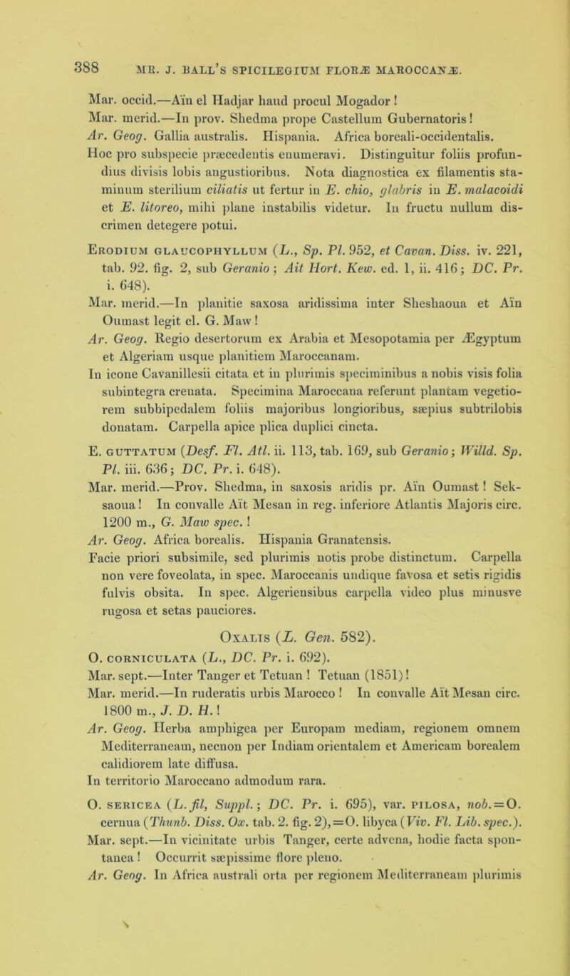 Mar. occid.—Ain el Hadjar baud procul Mogador ! Mar. merid.—In prov. Shedma prope Castellum Gubernatoris! Ar. Geog. Gallia australis. Ilispania. Africa boreali-occidentalis. Hoc pro subspecie prsecedentis euumeravi. Distinguitur foliis profun- dius divisis lobis angustioribtis. Nota diagnostica ex filamentis sta- miuutn sterilium ciliatis ut fertur in E. chio, glabris in E. malacoidi et E. litoreo, mihi plane instabilis videtur. In fructu nullum dis- crimen detegere potui. Erodium glaucophyllum (L., Sp. PI. 952, et Cavan. Diss. iv. 221, tab. 92. fig. 2, sub Geranio ; Ait Hort. Kew. ed. 1, ii. 416; DC. Pr. i. 648). Mar. merid.—In planitie saxosa aridissima inter Sliesliaoua et Ain Oumast legit cl. G. Maw ! Ar. Geog. Regio desertorum ex Arabia et Mesopotamia per ^Egyptum et Algeriam usque planitiem Maroccanam. In icone Cavanillesii citata et in plurimis speciminibus a nobis visis folia subintegra crenata. Specimina Maroccana referunt plantain vegetio- rem subbipedalem foliis majoribus longioribus, ssepius subtrilobis donatam. Carpella apice plica duplici cincta. E. guttatum (Desf. FI. Atl. ii. 113, tab. 16.9, sub Geranio-, Willd. Sp. PL iii. 636; DC. Pr. i. 648). Mar. merid.—Prov. Shedma, in saxosis aridis pr. Ain Oumast! Sek- saoua! In convalle Ait Mesan in reg. inferiore Atlantis Majoris eirc. 1200 m., G. Maw spec. ! Ar. Geog. Africa borealis. Ilispania Granatensis. Facie priori subsimile, sed plurimis notis probe distinctum. Carpella non vere foveolata, in spec. Maroccanis undiqne favosa et setis rigidis fulvis obsita. In spec. Algeriensibus carpella video plus minusve rugosa et setas pauciores. Oxalts (Z. Gen. 582). O. corniculata (L., DC. Pr. i. 692). Mar. sept.—Inter Tanger et Tetuan ! Tetuan (1851)! Mar. merid.—In ruderatis nrbis Marocco ! In convalle Ait Mesan circ. 1800 m., J. D. H.\ Ar. Geog. Herba ampliigea per Europatn mediam, regionem omnem Mediterraneam, necnon per Indiam orientalem et Americam borealem calidiorem late diffusa. In territorio Maroccano admodum rara. O. sericea (Jj.fil, Suppl.; DC. Pr. i. 695), var. pilosa, nob. = O. cernua (Thunb. Diss. Ox. tab. 2. fig. 2), = 0. libyca (Viv. FI. Lib. spec.). Mar. sept.—In vicinitate urbis Tanger, certe advena, hodie facta spon- tanea ! Occurrit ssepissime flore pleno. Ar. Geog. In Africa australi orta per regionem Mediterraneam plurimis