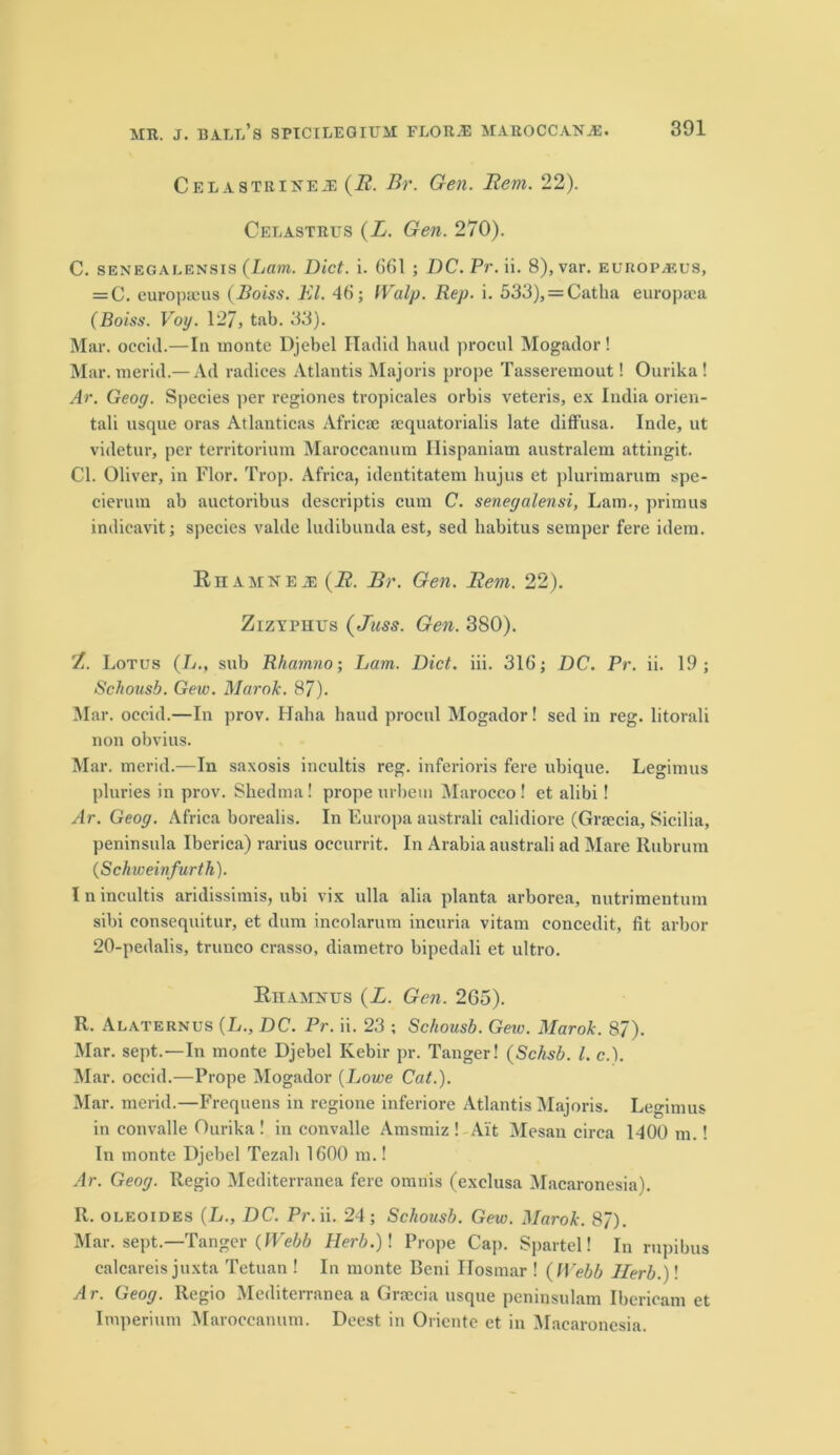 Cel a strike je {B. Br. Gen. Bern. 22). Celastrus (L. Gen. 270). C. senegalensis {Lam. Diet. i. 661 ; DC. Pr. ii. 8), var. europasus, = C. europmus (Boiss. El. 46; Walp. Rep. i. 533), = Catha europaea (Boiss. Voy. 127, tab. 33). Mar. occid.—In monte Djebel Hadid baud procul Mogador! Mar. merid.— Ad radices Atlantis Majoris prope Tasseremout! Ourika! Ar. Geoy. Species per regiones tropicales orbis veteris, ex India orien- tali usque oras Atlanticas Africae aequatorialis late diffusa. Inde, ut videtur, per territorium Maroccanum Hispaniam australem attingit. Cl. Oliver, in Flor. Trop. Africa, identitatem hujus et plurimarum spe- cierum ab auctoribus descriptis cum C. senegalensi, Lam., primus indieavit; species valde ludibunda est, sed habitus semper fere idem. Rhamne j; {B. Br. Gen. Bern. 22). Zizyphus (Juss. Gen. 380). Z. Lotus (L., sub Rhamno; Lam. Diet. iii. 316; DC. Pr. ii. 19; Schousb. Gew. Mar ok. 87). Mar. occid.—In prov. Haha haud procul Mogador! sed in reg. litorali non obvius. Mar. merid.—In saxosis incultis reg. inferioris fere ubique. Legimus pluries in prov. Shedma! prope urbetn Marocco ! et alibi! Ar. Geoy. Africa borealis. In Europa australi ealidiore (Graecia, Sicilia, peninsula Iberica) rarius oecurrit. In Arabia australi ad Mare Rubrum (Schweinfurth). I n incultis aridissimis, ubi vix ulla alia planta arborea, nutrimentum sibi consequitur, et dum incolarum incuria vitam concedit, fit arbor 20-pedalis, trunco crasso, diametro bipedali et ultro. Eiiamkus {L. Gen. 265). R. Alaternus (L., DC. Pr. ii. 23 ; Schousb. Geiv. Marok. 87). Mar. sept.—In monte Djebel Ivebir pr. Tanger! (Schsb. 1. c.). Mar. occid.—Prope Mogador (Lowe Cat.). Mar. merid.—Frequens in regione inferiore Atlantis Majoris. Legimus in convalle Ourika ! in convalle Amsmiz ! Ait Mesan circa Id00 m.! In monte Djebel Tezali 1600 m.! Ar. Geoy. Regio Mediterranea fere omnis (exclusa Macaronesia). 11. oleoides (L., DC. Pr. ii. 24; Schousb. Gew. Marok. 87). Mar. sept.—Tanger {Webb Herb.)\ Prope Cap. Spartel! In rupibus calcareis juxta Tetuan ! In monte Beni Ilosmar ! {Webb Herb.)! Ar. Geoy. Regio Mediterranea a Grsecia usque peninsulam Ibericam et Imperium Maroccanum. Deest in Oriente et in Macaronesia.