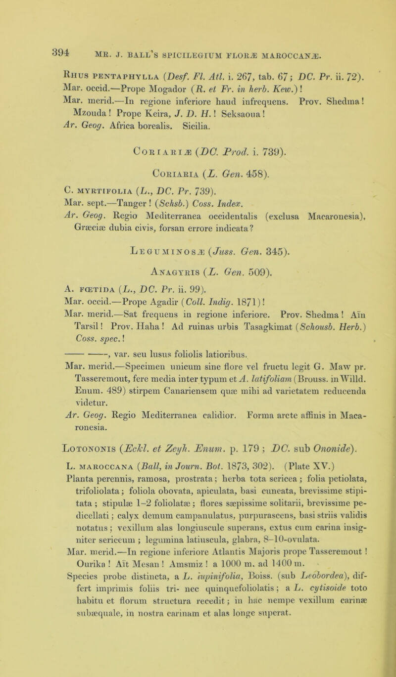 Ruus pentaphylla (Desf. FI. All. i. 267, tab. 67; DC. Pr. ii. 72). Mar. occid.—Prope Mogador (R. el Fr. in herb. Kew.) ! Mar. merid.—In regione inferiore baud infrequens. Prov. Shedma! Mzouda! Prope Keira, J. D. H.! Seksaona! Ar. Geog. Africa borealis. Sicilia. CoEiABiiE (DO. Prod. i. 739). Coeiaeia (L. Gen. 458). C. myrtifoua (L., DC. Pr. 739). Mar. sept.—Tanger ! (Schsb.) Coss. Index. Ar. Geog. llegio Mediterranea occidentalis (exclusa Macarouesia), Graeciae dubia civis, forsan errore indicata? Legumikosji (Juss. Gen. 345). Auagyeis (L. Gen. 509). A. fcetida (L., DC. Pr. ii. 99). Mar. occid.—Prope Agadir (Coll. Indig. 1871)1 Mar. merid.—Sat frequens in regione inferiore. Prov. Sbedma! Ain Tarsil! Prov. IIaba ! Ad ruinas urbis Tasagkimat (Schousb. Herb.) Coss. spec.! , var. seu lusus foliolis latioribus. Mar. merid.—Specimen unicum sine flore vel fructu legit G. Maw pr. Tasseremout, fere media inter typum et A. latifoliam (Brouss. inWilld. Enum. 489) stirpem Canariensem quae mihi ad varietatem reducenda videtur. Ar. Geog. Regio Mediterranea calidior. Forma arete affinis in Maca- ronesia. Lotononis (Eckl. et ZeyTi. Enum. p. .179 ; DC. sub Ononide). L. maroccana (Ball, inJourn. Bot. 1873, 302). (Plate XV.) Planta perennis, ramosa, prostrata; lierba tota sericea; folia petiolata, trifoliolata; foliola obovata, apiculata, basi cuneata, brevissime stipi- tata ; stipulae 1-2 foliolatac; flores saepissime solitarii, brevissime pe- dicellati; calyx demum campanulatus, purpurascens, basi striis validis notatus ; vexillum alas longiuscule superans, extus cum carina insig- niter sericeum ; legumina latiuscula, glabra, 8-10-ovulata. Mar. merid.—In regione inferiore Atlantis Majoris prope Tasseremout ! Ourika ! Ait Mesan ! Amsmiz ! a 1000 m. ad 1400 m. Species probe distincta, a L. iupinifolia, Boiss. (sub Leobordea), dif- fert imprimis foliis tri- nee quinquefoliolatis; a L. cytisoide toto habitu et florum structura recedit; in hac nempe vexillum carinae subsequale, in nostra carinam et alas longe superat.