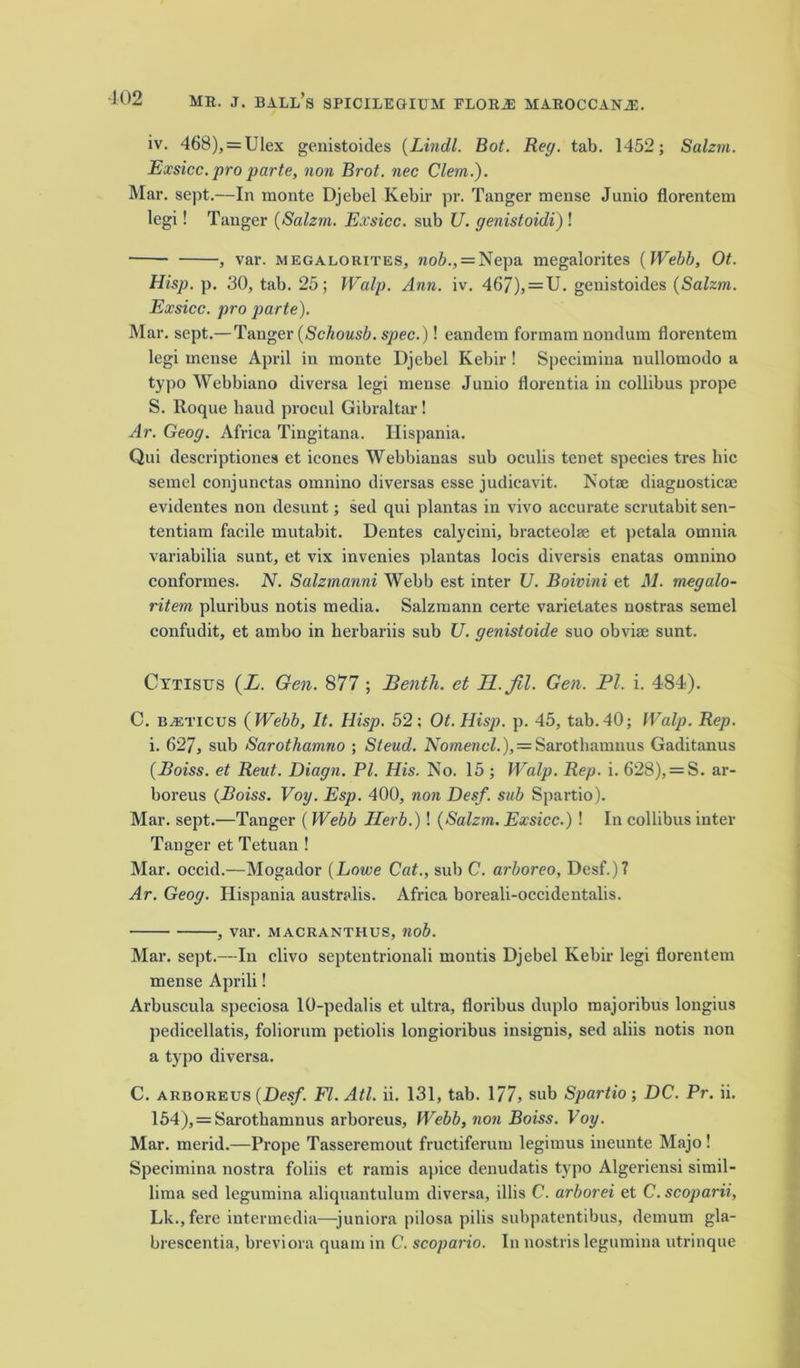 iv. 468), = Ulex genistoides (Lindl. Bot. Reg. tab. 1452; Salzm. Exsicc. pro parte, non Brot. nec Clem.). Mar. sept.—In monte Djebel Kebir pr. Tanger mense Junio florentem legi! Tanger {Salzm. Exsicc. sub U. genistoidi) ! , var. megalorites, 7iob., = Nepa megalorites {Webb, Ot. Hisp. p. 30, tab. 25; Walp. Ann. iv. 467), = U. genistoides {Salzm. Exsicc. pro parte). Mar. sept.— Tanger {Schousb. spec.)! eandem formam nondum florentem legi mense April in monte Djebel Kebir! Specimina nullomodo a typo Webbiano diversa legi mense Junio florentia in collibus prope S. Roque baud procul Gibraltar! Ar. Geog. Africa Tingitana. Hispania. Qui descriptiones et icones Webbianas sub oculis tenet species tres liic semel conjunetas omnino diversas esse judicavit. Not® diagnostic® evidentes non desunt; sed qui plantas in vivo accurate scrutabit sen- tentiam facile mutabit. Dentes calycini, bracteol® et petala omnia variabilia sunt, et vix invenies plantas locis diversis enatas omnino conformes. N. Salzmanni Webb est inter U. Boivini et M. megalo- ritem pluribus notis media. Salzmann certe varietates nostras semel confudit, et ambo in kerbariis sub U. genistoide suo obvi® sunt. Cytisus (L. Gen. 877 ; Benth. et H.Jil. Gen. PI. i. 484?). C. BAiTicus {Webb, It. Hisp. 52: Ot.Hisp. p. 45, tab.40; Walp. Rep. i. 627, sub Sarothamno ; St end. ATo/wenc4.), = Sarothamuus Gaditanus {Boiss. et Rent. Diagn. PI. His. No. 15 ; Walp. Rep. i. 628), = S. ar- boreus {Boiss. Voy. Esp. 400, non Desf. sub Spartio). Mar. sept.—Tanger ( Webb Herb.)! {Salzm. Exsicc.) ! In collibus inter Tanger et Tetuan ! Mar. occid.—Mogador {Lowe Cat., sub C. arboreo, Desf.)? Ar. Geog. Hispania australis. Africa boreali-occidentalis. , var. macranthus, nob. Mar. sept.—In clivo septentrionali montis Djebel Kebir legi florentem mense Aprili! Arbuscula speciosa 10-pedalis et ultra, floribus duplo majoribus longius pedieellatis, foliorum petiolis longioribus insignis, sed aliis notis non a typo diversa. C. arboreus {Desf. Fl.Atl. ii. 131, tab. 177, sub Spartio; DC. Pr. ii. 154), = Sarotkamnus arboreus, Webb, non Boiss. Voy. Mar. merid.—Prope Tasseremout fructiferum legimus ineunte Majo! Specimina nostra foliis et ramis apice denudatis typo Algeriensi simil- lima sed legumina aliquantulum diversa, illis C. arborei et C. scoparii, Lk.,fere intermedia—juniora pilosa pilis subpatentibus, demum gla- brescentia, breviora quam in C. scopario. In nostris legumina utrinque