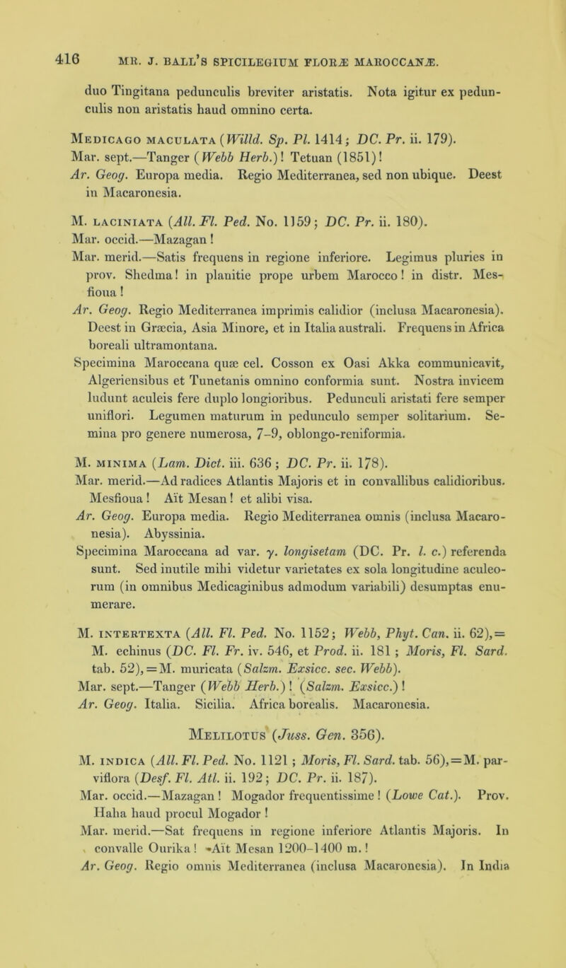 duo Tingitana pedunculis breviter aristatis. Nota igit.ur ex pedun- culis non aristatis haud omnino certa. Medicago maculata {Willd. Sp. PI. 1414; DC. Pr. ii. 179). Mar. sept.—Tanger ( Webb Herb.) \ Tetuan (1851)! Ar. Geog. Europa media. Regio Mediterranea, sed non ubique. Deest in Macaronesia. M. laciniata {All. FI. Ped. No. 1159; DC. Pr. ii. 180). Mar. occid.—Mazagan ! Mar. merid.—Satis frequens in regione inferiore. Legimus pluries in prov. Shedma! in planitie prope urbem Marocco! in distr. Mes- fioua! Ar. Geog. Regio Mediterranea imprimis calidior (inclusa Macaronesia). Deest in Graecia, Asia Minore, et in Italia australi. Frequens in Africa boreali ultramontana. Specimina Maroccana quae cel. Cosson ex Oasi Akka communicavit, Algeriensibus et Tunetanis omnino conformia sunt. Nostra invicem ludunt aculeis fere duplo longioribus. Pedunculi aristati fere semper uniflori. Legumen maturum in pedunculo semper solitarium. Se- mina pro gcnere numerosa, 7-9, oblongo-reniformia. M. minima {Lam. Diet. iii. 636; DC. Pr. ii. 178). Mar. merid.—Ad radices Atlantis Majoris et in convallibus calidioribus. Mesfioua ! Ait Mesan! et alibi visa. Ar. Geog. Europa media. Regio Mediterranea omnis (inclusa Macaro- nesia). Abyssinia. Specimina Maroccana ad var. y. longisetam (DC. Pr. 1. c.) referenda sunt. Sed inutile mibi videtur varietates ex sola longitudine aculeo- rum (in omnibus Medicaginibus admodum variabili) desumptas enu- merare. M. intertexta {All. FI. Ped. No. 1152; Webb, Phyt. Can. ii. 62),= M. echinus {DC. FI. Fr. iv. 546, et Prod. ii. 181 ; Moris, FI. Sard. tab. 52), =M. muricata {Salzm. Exsicc. sec. Webb). Mar. sept.—Tanger {Webb Herb.) ! {Salzm. Exsicc.) ! Ar. Geog. Italia. Sicilia. Africa borealis. Macaronesia. Melilotus {Juss. Gen. 356). M. indica {All. FI. Ped. No. 1121 ; Moris, FI. Sard. tab. 56), = M. par- viflora {Desf. FI. Atl. ii. 192; DC. Pr. ii. 187). Mar. occid.—Mazagan ! Mogador frequentissime ! {Lowe Cat.). Prov. Halia baud procul Mogador ! Mar. merid.—Sat frequens in regione inferiore Atlantis Majoris. In convalle Ourika! •Ait Mesan 1200-1400 m.! Ar. Geog. Regio omnis Mediterranea (inclusa Macaronesia). In India