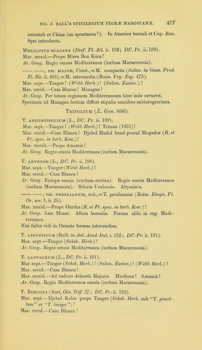 orientali et China (an spontanea?). In America boreali et Cap. Bon. Spei introducta. Melilotus sulcata (Desf'. FI. Atl. ii. 193; DC. Pr. ii. 189). Mar. merid.—Prope Misra Ben Kara! Ar. Geog. Regio omnis Mediterranea (inclusa Macaronesia). , var. major, Camb., = M. compacta (Salzm. in Guss. Prod. FI. Sic. ii. 485), = M. intermedia (Boiss. Voy. Esp. 475). Mar. sept.—Tanger ! ( Webb Herb.)\ (Salzm. Exsicc.) ! Mar. occid.—Casa Blanca! Mazagan ! Ar. Geog. Per totam regionem Mediterraneam hinc inde occurnt. Specimen ad Mazagan lectum differt stipulis omnibus subintegerrimis. Trifolium (L. Gen. 89G). T. angustifolium (Z., DC. Pr. ii. 189). Mar. sept.—Tanger! (Webb Herb.)! Tetuan (1851)! Mar. occid.—Casa Blanca ! Djebel Hadid baud pi ocul Mogador (R. et Fr. spec, in herb. Kew.)! Mar. merid.—Prope Amsmiz ! Ar. Geog. Regio omnis Mediterranea (inclusa Macaronesia). T. arvense (L., DC. Pr. ii. 190). Mar. sept.—Tanger ( Webb Herb.) ! Mar. occid.—Casa Blanca ! Ar. Geog. Europa omnis (exclusa arctica). Regio omnis Mediterranea (inclusa Macaronesia). Sibiria Uralensis. Abyssinia. , var. preslianum, nob., = T. preslianum (Boiss. Diaan. PL Or. ser. 1, ii. 25). Mar. merid.—Prope Ourika(R. et Fr. spec, in herb. Kew.)! Ar. Geog. Asia Minor. xYfrica borealis. Forsan alibi in reg. Medi- terranea. Nisi fallor vidi in Oriente formas intermedias. T. ligusticum (Balb. in Act. Acad. Ital. i. 192 ; DC.Pr. ii. 191). Mar. sept.—Tanger (Schsb. Herb.)\ Ar. Geog. Regio omnis Mediterranea (inclusa Macaronesia). T. lappaceum (L., DC. Pr. ii. 191). Mar. sept.—Tanger (Schsb. Herb.)! (Salzm. Exsicc.)! (Webb Herb.) ! Mar. occid.—Casa Blanca ! Mar. merid.—Ad radices Atlantis Majoris. Mesfioua ! Amsmiz ! Ar. Geog. Regio Mediterranea omnis (inclusa Macaronesia). T. Bocconi (Savi, Obs. Trif. 37 ; DC. Pr. ii. 192). Mar. sept.—Djebel Kebir prope Tanger (Schsb. Herb, sub “T. gemel- lum ” et “T. biceps ”)! Mar. occid.—Casa Blanca !