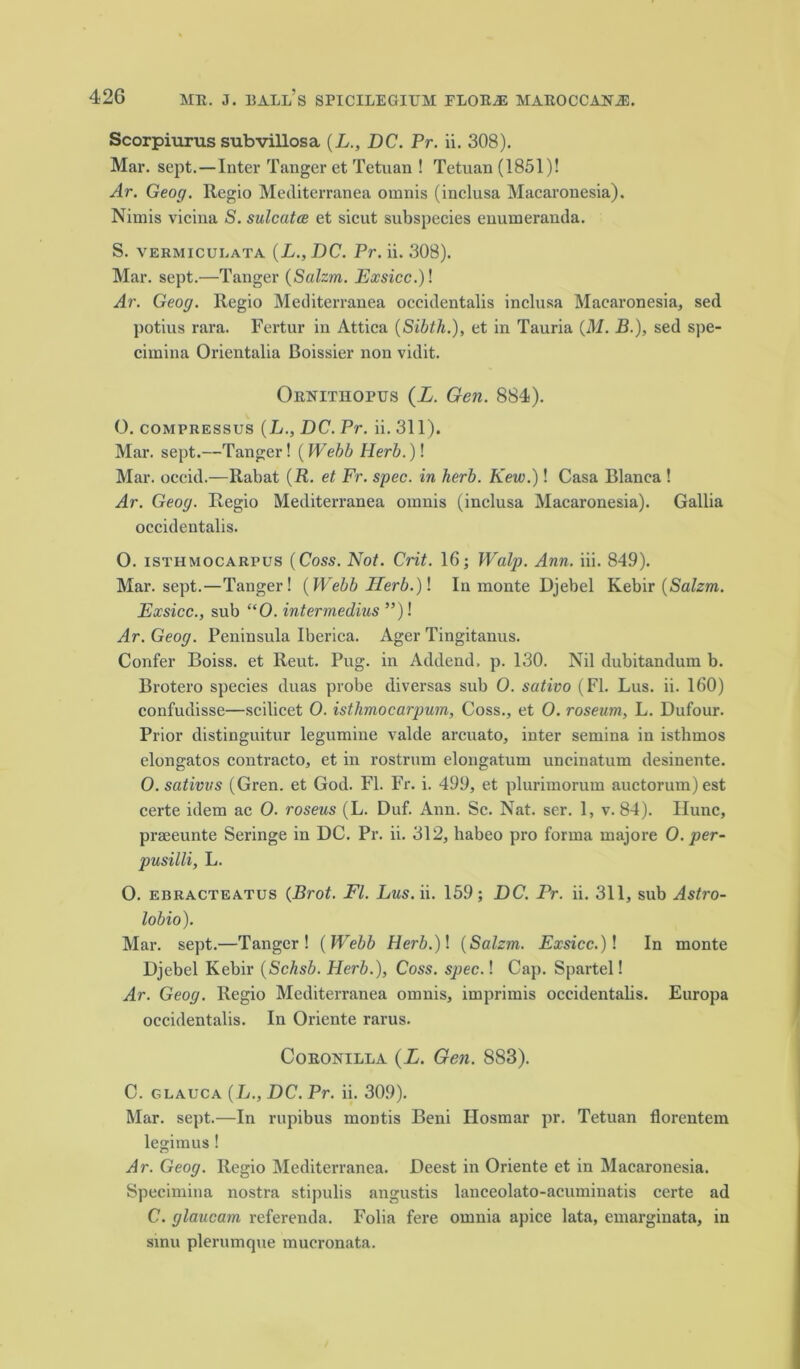 Scorpiurus subvillosa (L., DC. Pr. ii. 308). Mar. sept.—Inter Tanger et Tetuan ! Tetuan (1851)! Ar. Geog. Regio Mediterranea omnis (inclusa Macaronesia). Nimis vicina S. sulcutce et sicut subspecies enumeranda. S. vermiculata (L., DC. Pr. ii. 308). Mar. sept.—Tanger (Salzm. Exsicc.)! Ar. Geog. Regio Mediterranea oeeidentalis inclusa Macaronesia, sed potius rara. Fertur iu Attica (Sibth.), et in Tauria {M. B.), sed spe- cimina Orientalia Boissier non vidit. Oenithopus (i. Gen. 884). O. compressus (L., DC. Pr. ii. 311). Mar. sept.—Tanger! (Webb Herb.)! Mar. occid.—Rabat (R. et Fr. spec, in herb. Kew.)! Casa Blanca ! Ar. Geog. Regio Mediterranea omnis (inclusa Macaronesia). Gallia oeeidentalis. O. isthmocarpus (Coss. Not. Crit. 16; Walp. Ann. iii. 849). Mar. sept.—Tanger! (Webb Herb.)! In monte Djebel Kebir (Salzm. Exsicc., sub “0. intermedins ”)! Ar. Geog. Peninsula Iberica. Ager Tingitanus. Confer Boiss. et Reut. Pug. in Addend, p. 130. Nil dubitandum b. Brotero species duas probe diversas sub 0. sativo (FI. Lus. ii. 160) confudisse—scilicet O. isthmocarpum, Coss., et O. roseum, L. Dufour. Prior distinguitur legumine valde arcuato, inter semina in isthmos elongatos contracto, et in rostrum elongatum uncinatum desinente. O. sativvs (Gren. et God. FI. Fr. i. 499, et plurimorum auctorum)est certe idem ac O. roseus (L. Duf. Ann. Sc. Nat. ser. 1, v. 84). Ilunc, pra;eunte Seringe in DC. Pr. ii. 312, habeo pro forma majore O. per- pusilli, L. O. ebracteatus (Brot. FI. Lus.ii. 159; DC. Pr. ii. 311, sub Astro- lobio). Mar. sept.—Tanger! {Webb Herb.)\ {Salzm. Exsicc.)! In monte Djebel Kebir {Schsb. Herb.), Coss. spec.! Cap. Spartel! Ar. Geog. Regio Mediterranea omnis, imprimis oeeidentalis. Europa oeeidentalis. In Oriente rarus. Coeonilla (L. Gen. 883). C. glauca (L., DC. Pr. ii. 309). Mar. sept.—In rupibus montis Beni Hosmar pr. Tetuan florentem legimus ! Ar. Geog. Regio Mediterranea. Deest in Oriente et in Macaronesia. Specimina nostra stipulis angustis lanceolato-acuminatis certe ad C. glaucam referenda. Folia fere omnia apice lata, emarginata, in sinu plerumque mueronata.