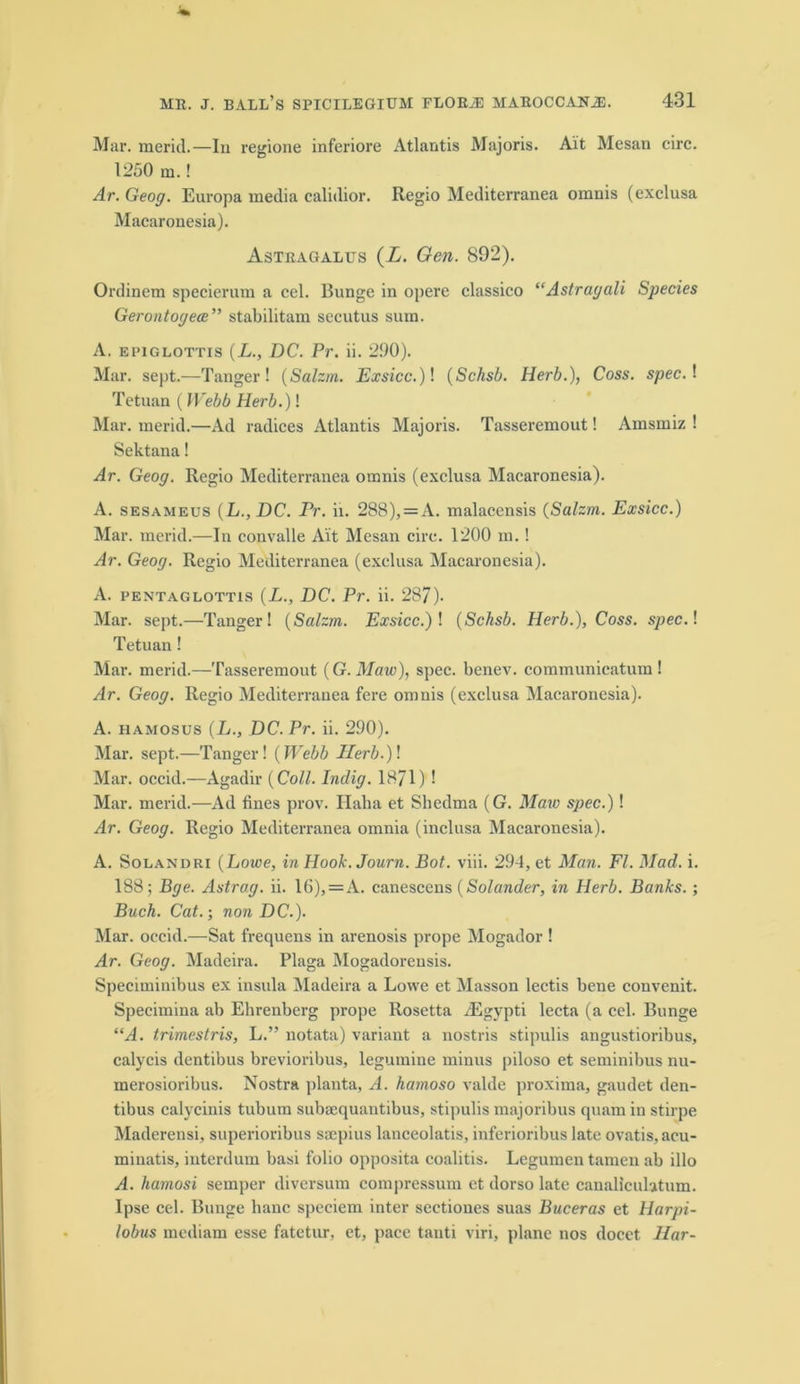 Mar. merit!—In regione inferiore Atlantis Majoris. Ait Mesan circ. 1250 m.! Ar. Geog. Europa media calidior. Regio Mediterranea omnis (exclusa Macaronesia). Astragalus (X. Gen. 892). Ordinem specierum a cel. Bunge in opere classico “Astragali Species Gerontogece” stabilitam secutus sum. A. epiglottis (L., DC. Pr. ii. 290). Mar. sept.—Tanger ! (Salzrn. Exsicc.)\ (Schsb. Herb.), Coss. specA Tetuan ( Webb Herb.)! Mar. merit!—Ad radices Atlantis Majoris. Tasseremout! Amsmiz ! Sektana! Ar. Geog. Regio Mediterranea omnis (exclusa Macaronesia). A. sesameus (L., DC. rr. ii. 288), = A. malacensis (Salzrn. Exsicc.) Mar. merit!—In convalle Ait Mesan circ. 1200 m. ! Ar. Geog. Regio Mediterranea (exclusa Macaronesia). A. pentaglottis (L., DC. Pr. ii. 287). Mar. sept.—Tanger! (Salzrn. Exsicc.) ! (Schsb. Herb.), Coss. spec.I Tetuan! Mar. merit!—Tasseremout (G. Maw), spec, benev. coramunicatum ! Ar. Geog. Regio Mediterranea fere omnis (exclusa Macaronesia). A. hamosus (L., DC. Pr. ii. 290). Mar. sept.—Tanger! (Webb IIerb.)\ Mar. occid.—Agadir (Coll. Indig. 1871) ! Mar. merit!—Ad fines prov. Ilaha et Sbedma (G. Maw spec.)! Ar. Geog. Regio Mediterranea omnia (inclusa Macaronesia). A. Solandri (Lowe, in Hook. Journ. Bot. viii. 294, et Man. FI. Mad. i. 188; Bge. Astrag. ii. 16),=A. canescens (Solander, in Herb. Banks. ; Buch. Cat.-, non DC.). Mar. occid.—Sat frequens in arenosis prope Mogador ! Ar. Geog. Madeira. Plaga Mogadorensis. Speciminibus ex insula Madeira a Lowe et Masson lectis bene convenit. Specimina ab Ehrenberg prope Rosetta iEgypti lecta (a ce! Bunge “A. trimestris, L.” notata) variant a nostris stipulis angustioribus, calycis dentibus brevioribus, legumine minus piloso et seminibus nu- merosioribus. Nostra planta, A. hamoso valde proxima, gaudet den- tibus calycinis tubum subsequantibus, stipulis majoribus quam in stirpe Maderensi, superioribus saepius lanceolatis, inferioribus late ovatis.acu- minatis, interdum basi folio opposita coalitis. Legumen tamen ab illo A. hamosi semper diversum compressum et dorso late canalicuhtum. Ipse ce! Bunge hanc speciem inter sectiones suas Buceras et Harpi- lobus mediam esse fatetur, et, pace tanti viri, plane nos docet Har-