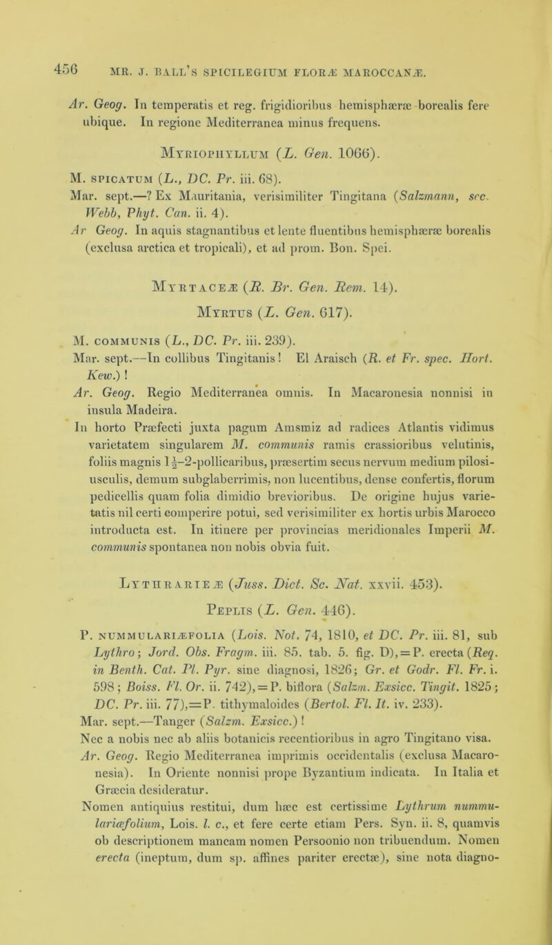 Ar. Geoy. In temperatis et reg. frigidiorihus hemisphaerae borealis fere ubique. In regione Mediterranea minus frequens. Mtriopuyllum (L. Gen. 1066). M. spicatum (LI)C. Pr. iii. 68). Mar. sept.—? Ex Mauritania, verisimiliter Tingitana (Salzmann, see. Webb, Phyt. Can. ii. 4). Ar Geoy. In aquis stagnantibus et lente fluentibus hemisphaerae borealis (exclusa arcticaet tropieali), et ad prom. Bon. Spei. Mi'RTACEiE (B. jBr. Gen. Hem. 14). Myrtijs (L. Gen. 617). M. communis (L., DC. Pr. iii. 239). Mar. sept.—In collibus Tingitanis ! El Araisch (R. et Fr. spec. Hort. Kew.) ! Ar. Geoy. Regio Mediterranea omnis. In Macaronesia nonnisi in insula Madeira. In horto Praefecti juxta pagum Amsmiz ad radices Atlantis vidimus varietatem singularem M. communis ramis crassioribus velutinis, foliis magnis 1 ^-2-pollicaribus, pracsertim secus nervum medium pilosi- usculis, demum subglaberrimis, non lucentibus, dense confertis, florum pedieellis quam folia dimidio brevioribus. De origine hujus varie- tatis nil certi comperire potui, sed verisimiliter ex hortis urbis Marocco introducta est. In itinere per provincias meridionales Imperii M. communis spontanea non nobis obvia fuit. LYTURARiEiE (Juss. Diet. Sc. Nat. xxvii. 453). Peplis (L. Gen. 446). P. nummularialfolia (Lois. Not. 74, 1810, et DC. Pr. iii. 81, sub Lythro; Jord. Obs. Fraym,. iii. 85. tab. 5. fig. D), = P. erecta(i?e^. in Benth. Cat. PI. Pyr. sine diagnosi, 1826; Gr. et Godr. FI. Fr. i. 598 ; Boiss. FI. Or. ii. 742), = P. biflora (Salzm. Exsicc. Tinyit. 1825; DC. Pr. iii. 77), — P- tithymaloides (Bertol. FI. It. iv. 233). Mar. sept.—Tanger (Salzm. Exsicc.) ! Nee a nobis nee ab aliis botanicis recentioribus in agro Tingitano visa. Ar. Geoy. Regio Mediterranea imprimis occidentalis (exclusa Macaro- nesia). In Oricnte nonnisi prope Byzantium indicata. In Italia et Graccia desideratur. Nomen antiquius restitui, dum lime est eertissime Lythrum nummu- laricefolium, Lois. 1. c., et fere certe etiam Pers. Syn. ii. 8, quamvis ob deseriptionem mancam nomen Persoonio non tribuendum. Nomen erecta (ineptum, dum sp. affines pariter erectae), sine nota diagno-