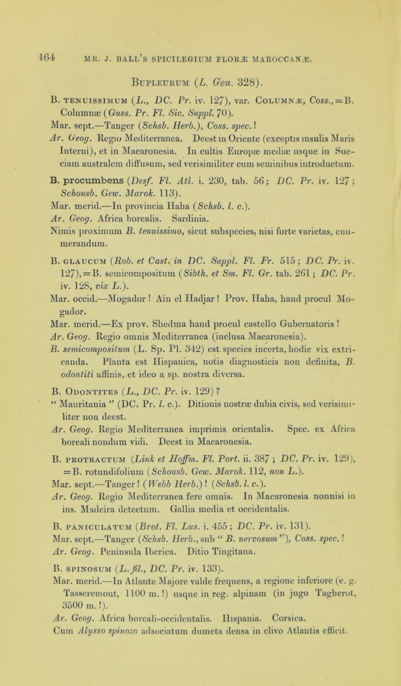 Bupleurum (L. Gen. 328). B. tenuissi\ium (L., DC. Pr. iv. 127), var. Columns, Coss., = B. Columnae (Guss. Pr. FI. Sic. Suppl. 70). Mar. sept.—Tanger (Schsb. Herb.), Coss. spec.! Ar. Ceog. Regio Mediterranea. Deestm Oriente (exeeptis msulis Maris Interni), et in Macaronesia. In cultis Europae mediae usque in Sue- ciam australem diffusum, sed verisimiliter cum seminibus introductum. B. procumbens (Desf. FI. Atl. i. 230, tab. 56; DC. Pr. iv. 127; Schousb. Gew. Marok. 113). Mar. merid.—In provincia Ilalia (Schsb. 1. c.). Ar. Geog. Africa borealis. Sardinia. Nimis proximum B. tenuissimo, sicut subspecies, nisi forte varietas, enu- merandum. B. glaucum (Rob. et Cast, in DC. Suppl. FI. Fr. 515; DC. Pr. iv. 127), = B. semicompositura (Sibth. et Sm. FI. Gr. tab. 261; DC. Pr. iv. 128, vix L.). Mar. occid.—Mogador ! Ain el Hadjar ! Prov. Haha, baud procul Mo- gador. Mar. merid.—Ex prov. Sliedma haud procul castello Gubernatoris ! Ar. Geog. Regio omnis Mediterranea (inclusa Macaronesia). B. semicompositum (L. Sp. PI. 342) est species incerta, hodie vix extri- canda. Planta est Hispaniea, notis diagnosticis non definita, B. odontiti affinis, et ideo a sp. nostra diversa. B. Odontites (L., DC. Pr. iv. 129)? “ Mauritania ” (DC. Pr. 1. c.). Ditionis nostrae dubia civis, sed verisimi- liter non deest. Ar. Geog. Regio Mediterranea imprimis orientalis. Spec, ex Africa boreali nondum vidi. Deest in Macaronesia. B. protractum (Link et Hoffm. FI. Port. ii. 387 ; DC. Pr. iv. 129), = B. rotundifolium (Schousb. Gew. Marok. 112, non L.). Mar. sept.—Tanger ! ( Webb Herb.) ! (Schsb. 1. c.). Ar. Geog. Regio Mediterranea fere omnis. In Macaronesia nonnisi in ins. Madeira detectum. Gallia media ct occidentalis. B. paniculatum (Brot. FI. Lus. i. 455; DC. Pr. iv. 131). Mar. sept.—Tanger (Schsb. Herb., sub “ B. nervosum,’'), Coss. spec.! Ar. Geog. Peninsula Iberica. Ditio Tingitana. B. spinosum (L.fil., DC. Pr. iv. 133). Mar. merid.—In Atlante Majore valde frequens, a regione inferiore (e. g. Tasseremout, 1100 m.!) usque in reg. alpinam (in jugo Tagberot, 3500 m.!). Ar. Geog. Africa boreali-oecidentalis. Ilispania. Corsica. Cum Alysso spinoso adsociatum dumeta densa in clivo Atlantis efficit.