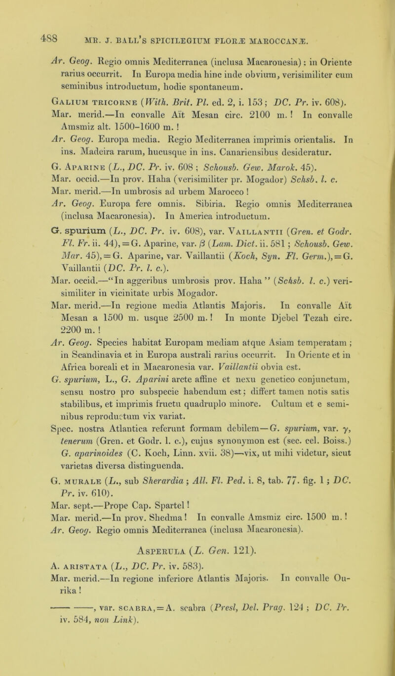 Ar. Geog. Regio omnis Mediterranea (inclusa Macaronesia): in Oriente rarius occurrit. In Europamedia hinc inde obviura, verisimiliter cum seminibus introductum, hodie spontaneum. Galium tricorne {With. Brit. PI. ed. 2, i. 153; DC. Pr. iv. 608). Mar. merid.—In convalle Ait Mesan circ. 2100 m. ! In convalle Amsmiz alt. 1500-1600 m. ! Ar. Geog. Europa media. Regio Mediterranea imprimis orientalis. In ins. Madeira rarum, hucusque in ins. Canariensibus desideratur. G. Aparine (L., DC. Pr. iv. 608 ; Schousb. Gew. Marok. 45). Mar. occid.—In prov. Ilaha (verisimiliter pr. Mogador) Schsb. 1. c. Mar. merid.—In umbrosis ad urbem Marocco ! Ar. Geog. Europa fere omnis. Sibiria. Regio omnis Mediterranea (inclusa Macaronesia). In America introductum. G. spurium (L., DC. Pr. iv. 608), var. Vaillantii (Grew, et Godr. FI. Fr. ii. 44), = G. Aparine, var. 13 {Lam. Diet. ii. 581 ; Schousb. Gew. Mar. 45), = G. Aparine, var. Vaillantii {Koch, Syn. Fl. Germ.), = G. Vaillantii {DC. Pr. 1. c.). Mar. occid.—“In aggeribus umbrosis prov. Ilaha ” {Schsb. 1. c.) veri- similiter in vicinitate urbis Mogador. Mar. merid.—In regione media Atlantis Majoris. In convalle Ait Mesan a 1500 m. usque 2500 m.! In monte Djebel Tezah circ. 2200 m.! Ar. Geog. Species habitat Europam mediam atque Asiam temperatam ; in Scandinavia et in Europa australi rarius occurrit. In Oriente et in Africa boreali et in Macaronesia var. Vaillantii obvia est. G. spurium, L., G. Aparini arete affine et nexu gcnetico conjunetum, sensu nostro pro subspecie habendum est; differt tamen notis satis stabilibus, et imprimis fructu quadruplo minore. Cultuin et e semi- nibus reproductum vix variat. Spec, nostra Atlantica referunt formam debilem—G. spurium, var. y, tenerum (Gren. et Godr. 1. c.), cujus synonymon est (sec. cel. Boiss.) G. aparinoides (C. Koch, Linn. xvii. 38)—vix, ut mihi videtur, sicut varietas diversa distinguenda. G. murale (L., sub Sherardia; All. Fl. Ped. i. 8, tab. 77 • fig- 1 ; DC. Pr. iv. 610). Mar. sept.—Prope Cap. Spartel! Mar. merid.—In prov. Shedma! In convalle Amsmiz circ. 1500 m.! Ar. Geog. Regio omnis Mediterranea (inclusa Macaronesia). Aspertjla {L. Gen. 121). A. a ri st at a (L., DC. Pr. iv. 583). Mar. merid.—In regione inferiore Atlantis Majoris. In convalle Ou- rika! , var. scabra, = A. scabra (Presl, Del. Prag. 124 ; DC. Pr. iv. 584, non Link).