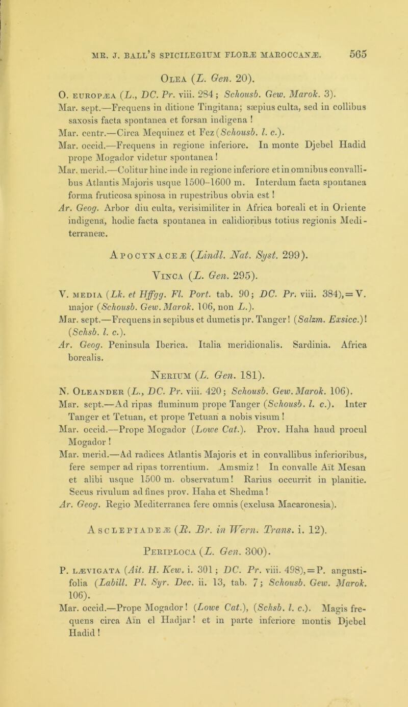 Olea (L. Gen. 20). O. europa;a (L., DC. Pr. viii. 284 ; Schousb. Gew. Marok. 3). Mar. sept.—Frequens in ditione Tingitana; saepius culta, sed in collibus saxosis facta spontanea et forsan indigena ! Mar. centr.—Circa Mequiuez et Fez (Schousb. 1. c.). Mar. occid.—Frequens in regione inferiore. In monte Djebel Hadid prope Alogador videtur spontanea! Mar. merid.—Colitur bine inde in regione inferiore et in omnibus convalli- bus Atlantis Majoris usque 1500-1G00 m. Interdum facta spontanea forma fruticosa spinosa in rupestribus obvia est! Ar. Geog. Arbor diu culta, verisimiliter in Africa boreali et in Oi iente indigena, liodie facta spontanea in calidioribus totius regionis Aledi- terranese. Apocteacej: (Lincll. Nat. Si/st. 299). Vinca (L. Gen. 295). V. media (Lk. et Hffgg. FI. Port. tab. 90; DC. Pr. viii. 384), = V. major (Schousb. Gew. Marok. 106, non L.). Alar. sept.—Frequens in sepibus et dumetis pr. Tanger! (Salzrn. Exsicc.)! (Schsb. 1. c.). Ar. Geog. Peninsula Iberica. Italia meridionalis. Sardinia. Africa borealis. Nerium (L. Gen. 181). N. Oleander (L., DC. Pr. viii. 420; Schousb. Gew. Marok. 106). Alar. sept.—Ad ripas fluminum prope Tanger (Schousb. 1. c.). Inter Tanger et Tetuan, et prope Tetuari a nobis visum ! Alar, occid.—Prope Alogador (Lowe Cat.). Prov. Halia baud procul Alogador! Alar, merid.—Ad radices Atlantis Majoris et in eonvallibus inferioribus, fere semper ad ripas torrentium. Amsmiz ! In convalle Ait Alesan et alibi usque 1500 m. observatum! Rarius occurrit in planitie. Secus rivulum ad fines prov. Hahaet Shedma! Ar. Geog. Regio Mediterranea fere omnis (exclusa Alacaronesia). Asclepi areas (if. Br. in Wern. Trans, i. 12). Periploca(Z. Gen. 300). P. LjEVIGata [Ait. H. Kcw. i. 301; DC. Pr. viii. 498), = P. angusti- folia (Labill. PI. Syr. Dec. ii. 13, tab. 7; Schousb. Gew. Marok. 106). Alar, occid.—Prope Alogador! (Lowe Cat.), (Schsb. 1. c.). Alagis fre- quens circa Ain el Iladjar! et in parte inferiore montis Djebel Hadid !