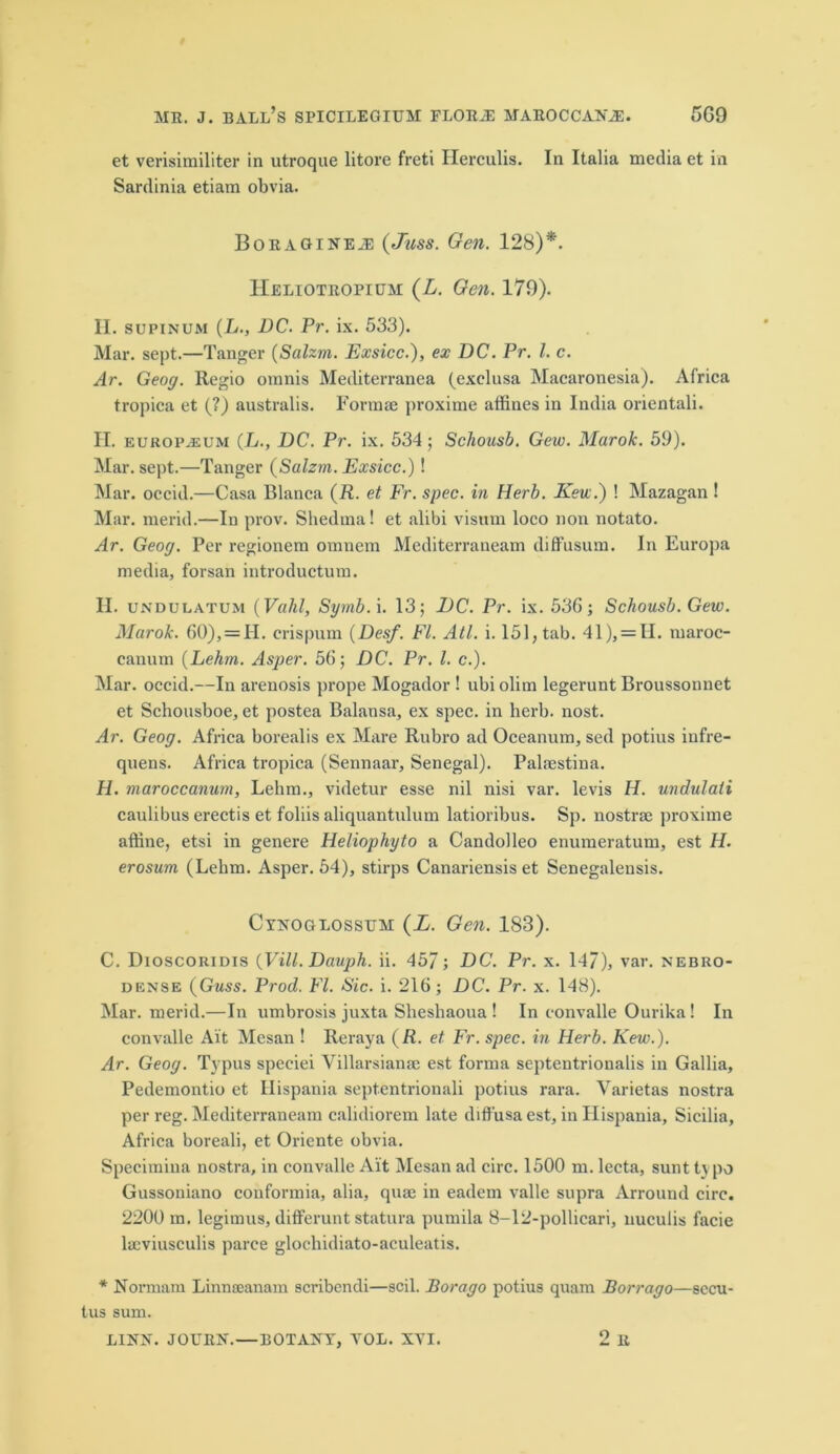 et verisimiliter in utroque litore freti Herculis. In Italia media et in Sardinia etiam obvia. BoRAGiNEiE (Juss. Gen. 128)*. Heliotropium (L. Gen. 179). H. supinum (L., DC. Pr. ix. 533). Mar. sept.—Tanger (Salzm. Exsicc.), ex DC. Pr. 1. c. Ar. Geog. Regio omnis Mediterranca (exclusa Macaronesia). Africa tropica et (?) australis. Formae proxitne affines in India orientali. H. europaum (L., DC. Pr. ix. 534; Schousb. Gew. Marok. 59). Mar. sept.—Tanger (Salzrn. Exsicc.)! Mar. oecid.—Casa Blanca (R. et Fr. spec, in Herb. Kew.) ! Mazagan ! Mar. merid.—In prov. Shedma! et alibi visum loco non notato. Ar. Geog. Per regionem oranem Mediterranean! diffusum. In Europa media, forsan introductum. H. unduwtum (Vahl, Syrnb. i. 13; DC. Pr. ix. 536; Schousb. Gew. Marok. 60), = 11. crispum (Desf. FI. All. i. 151, tab. 41), = II. maroc- canum (Lehrn. Asper. 56; DC. Pr. 1. c.). Mar. occid.—In arenosis prope Mogador ! ubi olim legerunt Broussonnet et Schousboe, et postea Balansa, ex spec, in herb. nost. Ar. Geog. Africa borealis ex Mare Rubro ad Oceanian, sed potius infre- quens. Africa tropica (Sennaar, Senegal). Palaestina. H. maroccanum, Lehm., videtur esse nil nisi var. levis H. undulali caulibus erectis et foliis aliquantulum latioribus. Sp. nostrae proxime affine, etsi in genere Heliophyto a Candolleo enumeratum, est H. erosum (Lehm. Asper. 64), stirps Canariensis et Senegalensis. Cynoglossttm (L. Gen. 183). C. Dioscoridis (Vill.Dauph. ii. 457; DC. Pr. x. 14/), var. nebro- dense (Guss. Prod. FI. Sic. i. 216; DC. Pr. x. 148). Mar. merid.—In umbrosis juxta Sheshaoua ! In eonvalle Ourika! In convalle Ait Mesan ! Reraya (R. et Fr. spec, in Herb. Kew.). Ar. Geog. Typus speciei Villarsianse est forma septentrionalis in Gallia, Pedemontio et Hispania septentrionali potius rara. Varietas nostra per reg. Mediterranean! calidiorem late diffusa est, in Hispania, Sicilia, Africa boreali, et Oriente obvia. Specimina nostra, in convalle Alt Mesan ad circ. 1500 m. lecta, sunt typo Gussoniano conformia, alia, quae in eadem valle supra Arround circ. 2200 m. legimus, differunt statura pumila 8-12-pollicari, nuculis facie lacviusculis parce glochidiato-aculeatis. * Normarn Linneeanam scribendi—scil. Bor a go potius quam Borrago—secu- tus sum. LINN. JOLTRN.—BOTANY, YOL. XYI. 2 R