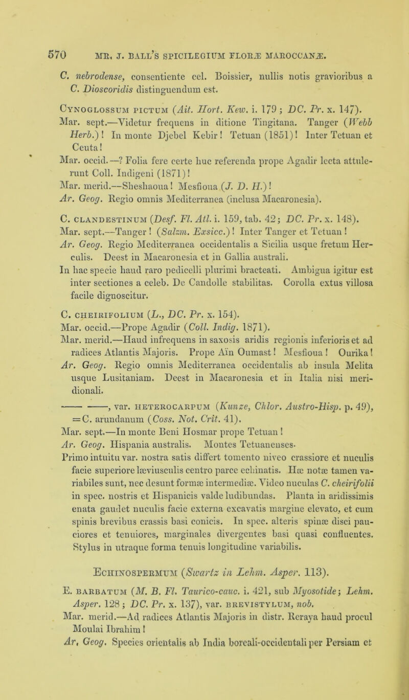 C. nebrodense, consentiente cel. Boissier, nullis notis gravioribus a C. Dioscoridis distinguendum est. Cynoglossum pictum (Ait. Jlort. Kew. i. 1/9; DC. Pr. x. 147). Mar. sept.—Videtur frequens in ditione Tingitana. Tanger (Webb Herb.) I In monte Djebel Kcbir ! Tetuan (1851)! Inter Tetuan et Ceuta! Mar. occid.—? Folia fere eerte hue referenda prope Agadir lecta attule- runt Coll. Indigeni (1871)! Mar. merid.—Sheshaoua! Mesfioua (J. D. II.)! Ar. Geog. Regio omnis Mediterranea (inclusa Macaronesia). C. clandestinum (Desf. FI. Atl. i. 159, tab. 42; DC. Pr. x. 148). Mar. sept.—Tanger ! (Salzm. Exsicc.)l Inter Tanger et Tetuan! Ar. Geog. Regio Mediterranea occidentalis a Sicilia usque fretum Iler- culis. Deest in Macaronesia et in Gallia australi. In hac specie baud raro pedicelli plurimi bracteati. Ambigua igitur est inter sectiones a celeb. De Candolle stabilitas. Corolla extus villosa facile dignoscitur. C. cheikifolium (L., DC. Pr. x. 154). Mar. occid.—Prope Agadir (Coll. Indig. 18/1). Mar. merid.—Haud infrequens insaxosis aridis regionis inferioriset ad radices Atlantis Majoris. Prope Ain Oumast! Mesfioua! Ourika! Ar. Geog. Regio omnis Mediterranea occidentalis ab insula Melita usque Lusitaniam. Deest in Macaronesia et in Italia nisi meri- dionali. , var. heterocarpum (Kunze, Chlor. Austro-Hisp. p. 49), = C. arundanum (Coss. Not. Crit. 41). Mar. sept.—In monte Beni Hosmar prope Tetuan ! Ar. Geog. Ilispania australis. Montes Tetuaneuses- Primo intuitu var. nostra satis differt tomento uiveo crassiore et nuculis facie superiore lseviusculis centro parce ecliinatis. Ha; notac tamen va- riabiles sunt, nec desunt forma; intermedia;. Video nuculas C. cheirifolii in spec, nostris et Ilispanicis valde ludibundas. Planta in aridissimis enata gaudet nuculis facie externa excavatis margine elevato, et cum spinis brevibus crassis basi conicis. In spec, alteris spina; disci pau- ciores et tenuiores, marginales divergentes basi quasi conflnentes. Stylus in utraque forma tenuis longitudine variabilis. Eciiinosbermum (Swartz in Lehn. Asper. 113). E. barbatum (M. B. FI. Taurico-cauc. i. 421, sub Myosotide; Lehm. Asper. 128 ; DC. Pr. x. 137), var. brevistylum, nob. Mar. merid.—Ad radices Atlantis Majoris in distr. Rcraya baud procul Moulai Ibrahim! Ar, Geog. Species orientals ab India boreali-occidentali per Persiam efc