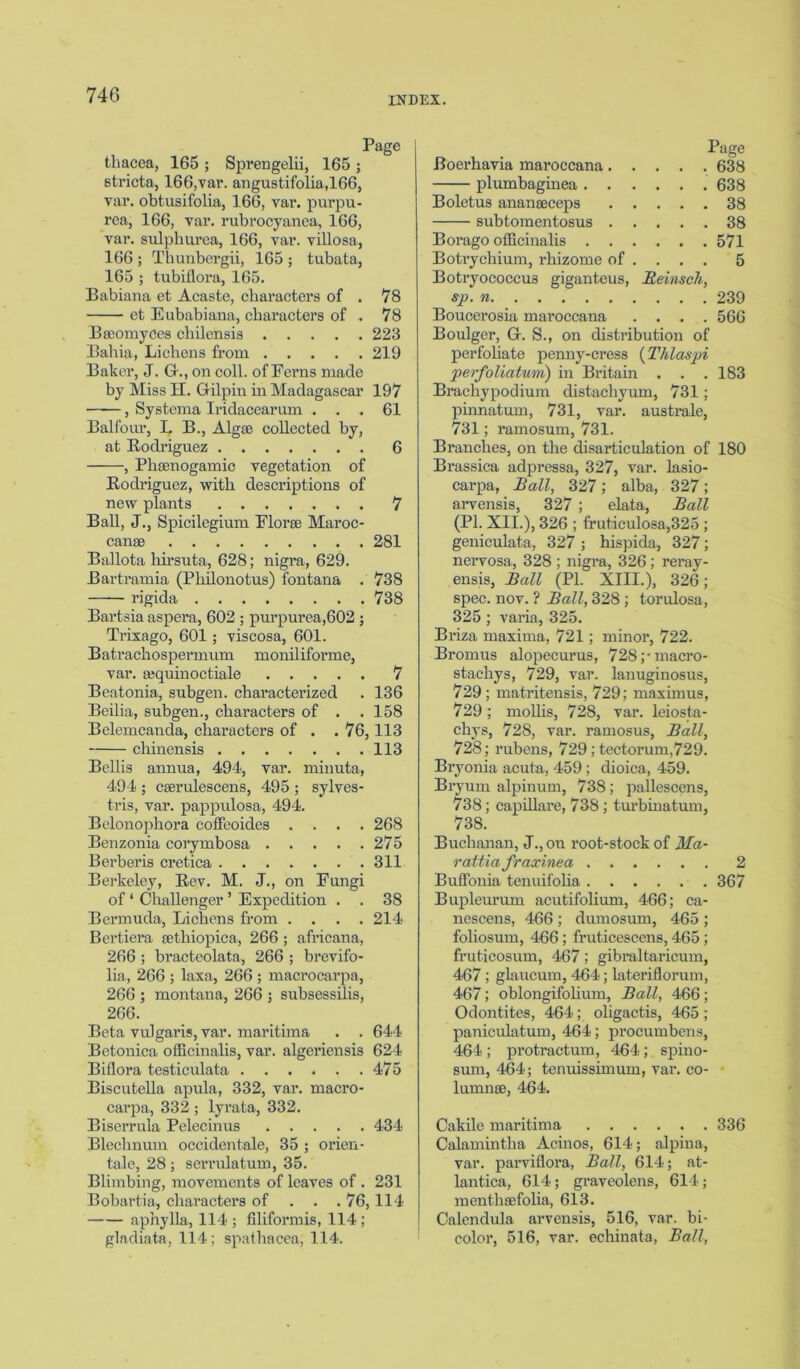 thacea, 165 ; Sprengelii, 165 ; stricta, 166,var. angustifolia,166, var. obtusifolia, 166, var. purpu- rea, 166, var. rubrocyanea, 166, var. sulphurea, 166, var. villosa, 166 ; Thunbergii, 165 ; tubata, 165 ; tubiilora, 165. Babiana et Acaste, characters of . 78 et Eubabiana, characters of . 78 Bseomyces cliilensis 228 Bahia, Lichens from 219 Baker, J. G-., on coll, of Ferns made by Miss H. Gilpin in Madagascar 197 , Systema Iridacearum ... 61 Balfour, I. B., Algse collected by, at Rodriguez 6 , Pheenogamic vegetation of Rodriguez, with descriptions of new plants 7 Ball, J., Spicilegium Florae Maroc- canse 281 Ballota hirsuta, 628; nigra, 629. Bartramia (Philonotus) fontana . 738 rigida 738 Bartsia aspera, 602 ; purpurea,602 ; Trixago, 601; viscosa, 601. Batrachospermum moniliforme, var. a;quinoctiale 7 Beatonia, subgen. characterized . 136 Beilia, subgen., characters of . . 158 Belemcanda, characters of . .76, 113 chinensis 113 Beilis annua, 494, var. minuta, 494 ; cserulescens, 495 ; sylves- tris, var. pappulosa, 494. Belonophora coffeoides .... 268 Benzonia corymbosa 275 Berberis cretica 311 Berkeley, Rev. M. J., on Fungi of ‘ Challenger ’ Expedition . . 38 Bermuda, Lichens from .... 214 Bertiera sethiopica, 266 ; africana, 266 ; bracteolata, 266 ; brevifo- lia, 266 ; laxa, 266 ; macrocarpa, 266 ; montana, 266 ; subsessilis, 266. Beta vulgaris, var. maritima . . 644 Betonica officinalis, var. algeriensis 624 Biflora testiculata 475 Biscutella apula, 332, var. macro- carpa, 332; lyrata, 332. Biserrula Pelecinus 434 Blechnum occidentale, 35 ; orien- tale, 28; serrulatum, 35. Blimbing, movements of leaves of . 231 Bobartia, characters of . . . 76,114 aphylla, 114 ; filiformis, 114 ; gladiata, 114; spathacea, 114. Boerhavia maroccana. Page . . .638 plumbaginea . . . . . .638 Boletus ananseceps . . ... 38 subtomentosus . . ... 38 Bor ago officinalis . . . . . .571 Botrychium, rhizome of . ... 5 Botryococcus giganteus, 1leinsch, sp. n Boucerosia maroccana . . .566 Boulger, G. S., on distribution of perfoliate penny-cress (Thlaspi perfoliatum) in Britain . . . 183 Brachypodium distachyum, 731; pinnatum, 731, var. australe, 731; ramosum, 731. Branches, on the disarticulation of 180 Brassica adpressa, 327, var. lasio- carpa, Ball, 327; alba, 327; arvensis, 327 ; elata, Ball (PI. XII.), 326 ; fruticulosa,325 ; geniculata, 327 ; hispida, 327; nervosa, 328 ; nigra, 326 ; reray- ensis, Ball (PI. XIII.), 326; spec. nov. ? Ball, 328 ; torulosa, 325 ; varia, 325. Briza maxima, 721; minor, 722. Bromus alopecurus, 728;-macro- stachys, 729, var. lanuginosus, 729; matritensis, 729; maximus, 729 ; mollis, 728, var. leiosta- chys, 728, var. ramosus, Ball, 728; rubens, 729; tectorum,729. Bryonia acuta, 459; dioica, 459. Bryum alpinum, 738 ; pallescens, 738; capillare, 738 ; turbhiatum, 738. Buchanan, J., on root-stock of Ma- rattia fraxinea 2 Buffonia tenuifolia 367 Bupleurum acutifolium, 466; ca- nescens, 466 ; dumosum, 465 ; foliosum, 466; fruticescens, 465 ; fruticosum, 467; gibraltaricum, 467; glaucum, 464; lateriflorum, 467; oblongifohum, Ball, 466 ; Odontites, 464; oligactis, 465 ; paniculatuin, 464; procumbens, 464; protractum, 464; spino- sum, 464; tenuissimum, var. co- • lumnse, 464. Cakile maritima 336 Calamintha Acinos, 614; alpina, var. parviflora, Ball, 614; at- lantica, 614; graveolens, 614; menthsefolia, 613. Calendula arvensis, 516, var. bi- color, 516, var. echinata, Ball,