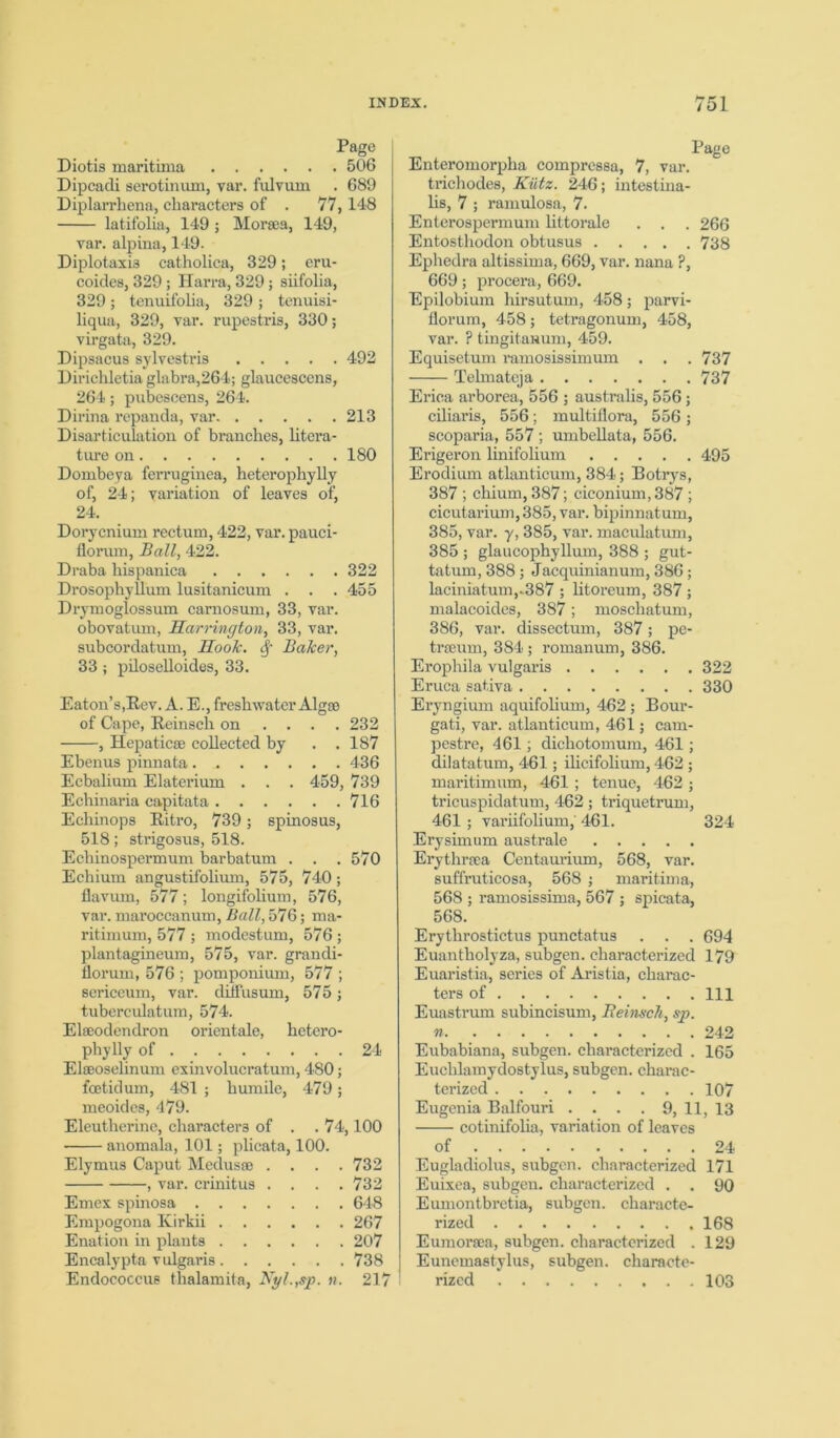 Page Diotis maritinia 506 Dipcadi serotinum, var. fulvuin . 689 Diplarrhena, characters of . 77,148 latifolia, 149 ; Morgea, 149, var. alpina, 149. Diplotaxia catholica, 329; eru- coides, 329; Harra, 329; siifolia, 329; tenuifolia, 329 ; tenuisi- liqua, 329, var. rupestris, 330; virgata, 329. Dipsacus sylvestris 492 Dirichletia glabra,264; glaucescens, 264; pubeseens, 264. Dirina repanda, var 213 Disarticulation of branches, litera- ture on 180 Dombeya ferruginea, heterophylly of, 24; variation of leaves of, 24. Dorycnium rectum, 422, var. pauci- florura, Ball, 422. Draba hispanica 322 Drosophyllum lusitanicum . . . 455 Drymoglossum carnosum, 33, var. obovatum, Harrington, 33, var. subcordatuni, Hook, Sf Baker, 33; piloselloides, 33. Eaton’s,Rev. A. E., freshwater Algae of Cape, Reinsch on ... . 232 , Hepaticse collected by . . 187 Ebenus pinnata 436 Ecbalium Elaterium . . . 459, 739 Ecbinaria capitata 716 Echinops Ritro, 739; spinosus, 518; strigosus, 518. Echinospermum barbatum . . . 570 Echium angustifolium, 575, 740; flavum, 577; longifolium, 576, var. niaroccanum, Ball, 576; ma- ritimum, 577 ; modestum, 576 ; plantagineum, 575, var. grandi- fiorum, 576 ; pomponium, 577 ; sericeum, var. diifusum, 575; tuberculatum, 574. Elgeodendron orientale, hetero- phylly of 24 Elseoselinum exinvolucratum, 480; foetid um, 481 ; humile, 479; meoides, 479. Eleutherine, characters of . .74,100 anomala, 101; plicata, 100. Elymus Caput Medusae .... 732 , var. crinitus . . . .732 Emex spinosa 648 Empogona Kirkii 267 Enation in plants 207 Encalypta v ulgaris 738 Endococcus thalamita, Nyl.,sp. n. 217 Page Enteromorpha compressa, 7, var. trichodes, Kiitz. 246; intestina- lis, 7 ; ramulosa, 7. Enterospermum littorale . . . 266 Entosthodon obtusus 738 Ephedra altissima, 669, var. nana ?, 669; procera, 669. Epilobium hirsutum, 458; parvi- florum, 458; tetragonum, 458, var. ? tingitawum, 459. Equisetum ramosissimum . . . 737 Telmateja 737 Erica arborea, 556 ; australis, 556; ciliaris, 556; multiflora, 556; scoparia, 557 ; umbellata, 556. Erigeron linifolium 495 Erodium atlanticum, 384; Botrys, 387 ; chium, 387; ciconium, 387 ; cicutarium, 385, var. bipinnatum, 385, var. y, 385, var. maculatum, 385 ; glaucophyllum, 388 ; gut- tatum, 388; Jacquinianum, 386; laciniatuin,-387 ; litoreum, 387 ; malacoides, 387; moschatum, 386, var. dissectum, 387; pe- trseum, 384 ; romanum, 386. Erophila vulgaris 322 Eruca sativa 330 Eryngium aquifolium, 462 ; Bour- gati, var. atlanticum, 461; cam- pestre, 461; dichotomum, 461; dilatatum, 461; ilicifolium, 462; maritimum, 461 ; tenue, 462 ; tricuspidatum, 462; triquetrum, 461 ; variifolium, 461. 324 Erysimum australe Erythrsea Centaurium, 568, var. suffruticosa, 568 ; maritinia, 568 ; ramosissima, 567 ; spicata, 568. Erythrostictus punctatus . . . 694 Euantholyza, subgen. characterized 179 Euaristia, series of Aristia, charac- ters of Ill Euastrum subincisum, Beinsch, sp. n 242 Eubabiana, subgen. characterized . 165 Euchlamydostylus, subgen. charac- terized 107 Eugenia Balfouri . . . . 9, 11, 13 cotinifolia, variation of leaves of 24 Eugladiolus, subgcn. characterized 171 Euixea, subgen. characterized . . 90 Eumontbretia, subgen. characte- rized 168 Eumorrca, subgen. characterized . 129 ] Euncmastylus, subgen. characte- rized 103