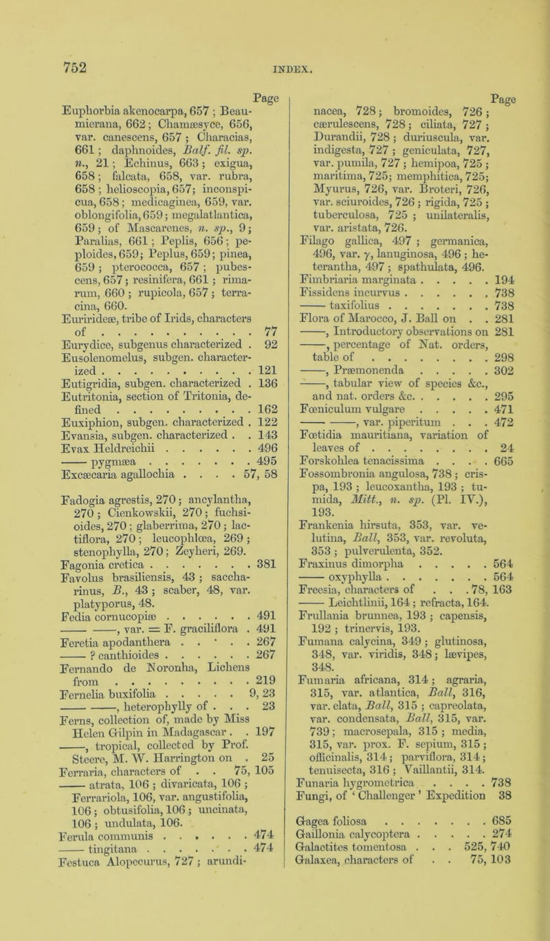 Page Euphorbia akenocarpa, 657 ; Beau- mierana, 662; Channesyce, 656, var. canescens, 657 ; Characias, 661; daphnoides, Half. fit. sp. n., 21; Echinus, 663; exigua, 658; falcata, 658, var. rubra, 658; helioscopia, 657; inconspi- cua, 658; medicaginea, 659, var. oblongifolia,659; megalatlantica, 659; of Mascarenes, n. sp., 9; Paralias, 661; Peplis, 656; pe- ploides,659; Peplus, 659; pinea, 659 ; pterococca, 657 ; pubes- cens, 657; resinifera, 661 ; rima- rum, 660 ; rupicola, 657; terra- cina, 660. Euriridese, tribe of Irids, characters of . 77 Eurydice, subgenus characterized . 92 Eusolenomelus, subgen. character- ized 121 Eutigridia, subgen. characterized . 136 Eutritonia, section of Tritonia, de- fined 162 Euxiphion, subgen. characterized . 122 Evansia, subgen. characterized . . 143 Evas. Heldreicliii 496 pygnisea 495 Excsecaria agallochia .... 57, 58 Fadogia agrestis, 270 ; ancylantha, 270 ; Cienkowskii, 270 ; fuchsi- oides, 270 ; glaberrima, 270 ; lac- tiflora, 270; leucophloea, 269; stenophylla, 270 ; Zeylieri, 269. Fagonia cretica 381 Favolus brasiliensis, 43 ; saccha- rinus, B., 43 ; scaber, 48, var. platyporus, 48. Fedia cornucopia; 491 , var. = E. graciliflora . 491 Feretia apodanthera . . • . . 267 ? canthioides 267 Fernando de Noronha, Lichens from 219 Fernelia buxifolia 9, 23 , heterophylly of . . . 23 Ferns, collection of, made by Miss Helen Gilpin in Madagascar . . 197 , tropical, collected by Prof. Steere, M. W. Harrington on . 25 Ferraria, characters of . . 75, 105 atrata, 106 ; divaricata, 106 ; Ferrariola, 106, var. angustifolia, 106; obtusifolia, 106 ; uncinata, 106 ; undulata, 106. Ferula communis 474 tingitana 474 Fcstuca Alopecurus, 727 ; arundi- Page nacea, 728; bromoides, 726; cscrulescens, 728 ; ciliata, 727 ; Durandii, 728 ; dm’iuscula, var*. indigesta, 727 ; geniculata, 727, var. pumila, 727 ; hemipoa, 725 ; maritima, 725; memphitica, 725; Myurus, 726, var. Broteri, 726, vax\ sciuroides, 726 ; rigida, 725 ; tuberculosa, 725 ; unilateralis, var. aristata, 726. Filago gallica, 497 ; gennanica, 496, var. y, lanuginosa, 496 ; he- terantha, 497 ; spathulata, 496. Fimbriaria marginata 194 Fissidens incurvus 738 taxifolius 738 Flora of Marocco, J. Ball on . . 281 , Introductory observations on 281 , percentage of Nat. orders, table of 298 . 302 Prsemonenda . . . -, tabular view of species &c., and nat. orders &c. Foeniculum vulgare -, var. piperitum 295 . 471 . 472 of . 24 . 665 Foetidia mauritiana, variation leaves of Forskohlea tenacissima . . Fossombronia angulosa, 738 ; cris- pa, 193 ; leucoxantha, 193 ; tu- mida, Mitt., n. sp. (PI. IV.), 193. Frankenia hirsuta, 353, var. ve- lutina, Ball, 353, var. revoluta, 353 ; pulverulenta, 352. Fraxinus dimorpha 564 oxyphylla 564 Freesia, characters of . . . 78, 163 Leichtlinii, 164 ; refracta, 164. Frullania brunnea, 193 ; capensis, 192 ; trinervis, 193. Fumana calycina, 349 ; glutinosa, 348, var. viridis, 348; bevipes, 348. Fum aria africana, 314; agraria, 315, var. atlantica, Ball, 316, var. elata, Ball, 315 ; capreolata, var. condensata, Ball, 315, var. 739; macrosepala, 315 ; media, 315, var. prox. F. sepium, 315; officinalis, 314; parviflora, 314; tenuisecta, 316 ; Vaillantii, 314. Funai’ia hygrometrica .... 738 Fungi, of ‘ Challenger ’ Expedition 38 Gagea fohosa . . Gaillonia calycoptera . Galactites tomentosa . Galaxea, characters of . . 685 . . 274 525, 740 75, 103