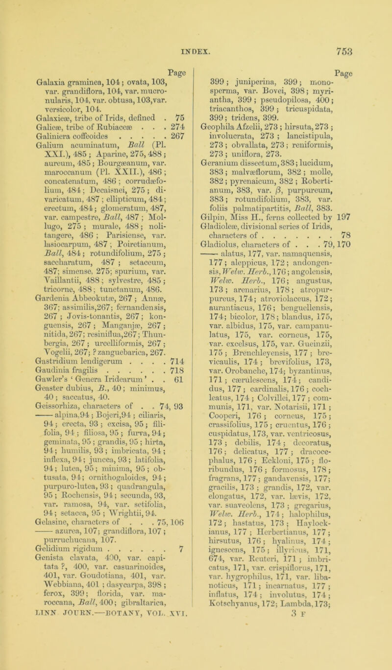 Page Galaxia graminea, 104; ovata, 103, var. grandiflora, 104, var. mucro- nularis, 104, var. obtusa, 103,var. versicolor, 104. Galaxiese, tribe of Irids, defined . 75 Galiese, tribe of Rubiaceae . . . 274 Galiniera coffeoides 267 Galium acuminatum, Ball (PI XXI.), 485 ; Aparine, 275,488 aureum, 485; Bourgroanum, vai maroccanum (PI. XXII.), 486 concatenatum, 486; corrudsefo lium, 484; Decaisnei, 275 ; di varicatum, 487 ; ellipticum, 484 erectum, 484; glomeratum, 487 var. campestre, Ball, 487 ; Mo] lugo, 275 ; murale, 488; noli tangere, 486 ; Parisiense, vai lasiocarpum, 487; Poiretianum Ball, 484; rotundifolium, 275 saccharatum, 487 ; setaceum 487; simense, 275; spurium, vai Yaillantii, 488; sylvestre, 485 tricorne, 488; tunetanum, 486. Gardenia Abbeokutae, 267 ; Annse 367; assimilis,267; fernandensis 267 ; Jovis-tonantis, 267; kon guensis, 267; Manganjse, 267 nitida, 267; resiniflua,267; Thun bergia, 267; urcelliformis, 267 Yogelii, 267; Pzanguebarica, 267 Gastridium lendigerum .... 714 Gaudinia fragilis 718 Gawler’s ‘ Genera Iridearum ’ . . 61 Geaster dubius, B., 40; minimus 40; saccatus, 40. Geissorhiza, characters of . .74, 93 alpina,94; Bojeri,94 ; ciliaris, 94 ; erecta, 93 ; excisa, 95 ; fili- folia, 94 ; filiosa, 95 ; furva, 94; gem in a hi, 95; grandis, 95 ; hirta, 94; liumilis, 93 ; imbricata, 94 ; inflexa, 94; juncea, 93; latifolia, 94; lutea, 95; minima, 95 ; ob- tusata, 94; ornithogaloides, 94; purpuro-lutea, 93; quadrangula, 95 ; Rochensis, 94; secunda, 93, var. ramosa, 94, var. setifolia, 94; setacea, 95 ; Wrightii, 94. Gelasine, characters of . . . 75,106 azurea, 107; grandiflora, 107 ; purrucliucana, 107. Gelidium rigidum 7 Genista clavata, 400, var. capi- tata ?, 400, var. casuarinoides, 401, var. Goudotiana, 401, var. Webbiana, 401 ; dasycarpa, 398 ; ferox, 399; florida, var. ma- roccana, Ball, 400; gibraltarica, LINN JOURN.—BOTANY, YOL. XVI. Page 399; juniperina, 399; mono- sperma, var. Bovei, 398; myri- antha, 399 ; pseudopilosa, 400; triacanthos, 399; tricuspidata, 399; tridens, 399. Geophila Afzelii, 273 ; hirsuta, 273 ; involucrata, 273 ; lancistipula, 273 ; obvallata, 273 ; reniformis, 273; uniflora, 273. Geranium dissectum, 383; lucidum, 383 ; malvseflorum, 382 ; molle, 382; pyrenaicum, 382 ; Roberti- anum, 383, var. /3, purpureum, 383; rotundifolium, 383, var. foliis palmatipartitis, Ball, 383. Gilpin, Miss H., ferns collected by 197 Gladioleae, divisional series of Irids, characters of 78 Gladiolus, characters of . . . 79,170 alatus, 177, var. namaquensis, 177; aleppicus, 172 ; andongen- sis, Welw. Herb., 176; angolensis, Welw. Herb., 176; angustus, 173 ; arenarius, 178; atropur- pureus, 174; atroviolaceus, 172; aurantiacus, 176; benguellensis, 174; bicolor, 178; blandus, 175, var. albidus, 175, var. campanu- latus, 175, var. corneus, 175, var. excelsus, 175, var. Gueinzii, 175 ; Brenchleyensis, 177 ; bre- vicaulis, 174; brevifolius, 173, var. Orobanche, 174; byzantinus, 171; cserulescens, 174; candi- dus, 177; cardinalis, 176 ; cocli- leatus, 174 ; Colvillci, 177 ; com- munis, 171, var. Notarisii, 171 ; Cooperi, 176 ; corneus, 175; crassifolius, 175; cruentus, 176 ; cuspidatus, 173, var. ventricosus, 173; debilis, 174; decorat us, 176; delicatus, 177; dracoce- phalus, 176 ; Eckloni, 175 ; flo- ribundus, 176; formosus, 178; fragrans, 177; gandavensis, 177; gracilis, 173 ; grandis, 172, var. elongatus, 172, var. lsevis, 172, var. suaveolens, 173 ; gregarius, Welw. Herb., 174; halophilus, 172 ; hastatus, 173 ; Haylock- ianus, 177 ; Herbertianus, 177; liirsutus, 176 ; byalinus, 174 ; ignescens, 175; illyrieus, 171, 674, var. Rcuteri, 171 ; imbri- catus, 171, var. crispiflorus, 171, var. hygrophilus, 171, var. liba- noticus, 171; incarnatus, 177 ; inflatus, 174; involutus, 174; Kotschyanus, 172; Lambda, 173; 3 F