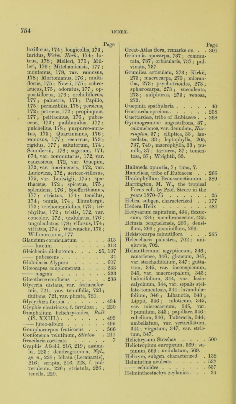 Page laxiflorus, 174 ; longicollis, 173 ; luridus, Welw. Herb., 174; lu- teus, 178; Melleri, 375; Mil- leri, 176 ; Mitchamiensis, 177 ; montanus, 178, var. ramosus, 178; Mortonianus, 176 ; multi- florus, 175 ; Newii, 175 ; ochro- leucus, 175 ; odoratus, 177 ; op- positiflorus, 176 ; orchidiflorus, 177; palustris, 171; Papilio, 175 ; permeabilis, 178 ; persicus, 172 ; petrseus, 172 ; propinquus, 177; psittacinus, 176 ; pubes- cens, 173; pudibundus, 177 ; pulchellus, 178 ; purpureo-aura- tus, 175 ; Quartinianus, 176 ; ramosus, 177 ; recurvus, 173 ; rigidus, 177; saltatorum, 174; Saundersii, 176; segetum, 171, 674, var. commutatus, 172, var. caucasicus, 172, var. Guepini, 172, var. inarimensis, 172, var. Ludovicse, 172; sericeo-villosus, 175, var. Ludwigii, 175 ; spa- thaceus, 172; spicatus, 175 ; splendens, 176 ; Spoflorthianus, 177; striatus, 174; tenellus, 174 ; tenuis, 174 ; Thunbergii, 173 ; trichonemifolius, 173 ; tri- phyllus, 172 ; tristis, 172, var. concolor, 172; undulatus, 176 ; unguiculatus, 178; villosus, 174; vittatus, 174 ; Welwitschii, 175 ; Willmoreanus, 177. Glaucium corniculatum .... 313 luteum 313 Gleichenia diehotoma .... 25, 197 pubescens 34 Globularia Alypurn 607 Gloeocapsa conglomerata .... 233 magma 233 Glceothece eonfluens 233 Glyceria distans, var. festucaefor- mis, 721, var. tenuifolia, 721 ; fluitans, 721, var. plicata, 721. Glycyrhiza foetida 434 Glyphis cicatricosa, f. favulosa . . 220 Gnaphalium helichrysoides, Ball (PL XXIII.) 499 luteo-album 499 Gomplioearpus iruticosus . . . 566 Gonionema velutinum, Stir ton . 211 Gracilaria coi'ticata 7 Graphis Afzelii, 216, 219; assimi lis, 225 ; dendrogramma, Nyl. ftp. n., 226 ; lobala (Lecanactis) 216; scripta, 216, 228, f. pul verulenta, 226; striatula, 226 tenella, 220. Page Great-Atlas flora, remarks on . . 301 Grimmia apocarpa, 737 ; commu- tata, 737 ; orbicularis, 737 ; pul- vinata, 737. Grumilea articulata, 273 ; Kirkii, 273 ; macrocarpa, 273 ; micran- tha, 273 ; psychotrioides, 273 ; sphserocarpa, 273 ; succulenta, 273; sulphurea, 273; venosa, 273. Guepinia spathularia 40 Guettarda speeiosa 268 Guettardeee, tribe of Rubiaceae . . 268 Gymnogramme angustifrons, 37 ; calomelanos, var. denudata, Har- rington, 37 ; elliptica, 33 ; lan- ceolata, 33; leptophylla, 205, 737, 740 ; macrophylla, 33 ; pu- rnila, 37 ; tartarea, 37 ; tomen- tosa, 37; Wrightii, 33. Ilalimeda opuntia, 7 ; tuna, 7. Hameliese, tribe of Rubiacese . . 266 Haplophyllum Broussonetianum . 389 Harrington, M. W., the tropical Ferns coll, by Prof. Steere in the years 1870-75 25 Hebea, subgen. characterized . . 177 Hedera Helix 481 Hedysarum capitatum, 434; flexuo- sum, 434; membranaceum, 435. Heinsia benguelensis, 266; densi- flora, 266 ; jasminiflora, 266. Hekistocarpa minutiflora . . . 265 Heleocharis palustris, 702 ; uni- glum is, 702. Helianthemum segyptiacum, 346; Canariense, 346; glaucum, 347, var. stoechadifolium, 347; gutta- tum, 345, var. inconspicuum, 345, var. maerosepalum, 345; halimifolium, 344, var. lasio- calycinum, 344, var. sepalis stel- lato-tomentosis, 344; lavandulse- fohum, 346 ; Libanotis, 343 ; Lippii, 346 ; niloticum, 345, var. microcarpum, 345, var. ? pumilum, 345 ; papillare, 346 ; rubellum, 346 ; Tuberaria, 344; umbellatum, var. verticillatum, 344; virgatum, 347, var. stric- tum, 347. Helichrysum Stoechas .... 500 Heliotropium europseum, 569 ; su- pinum, 569 ; undulatum, 569. Helixyra, subgen. characterized . 132 Helminthia aculeata 537 echioides 537 Helminthostachys zeylanica ... 34