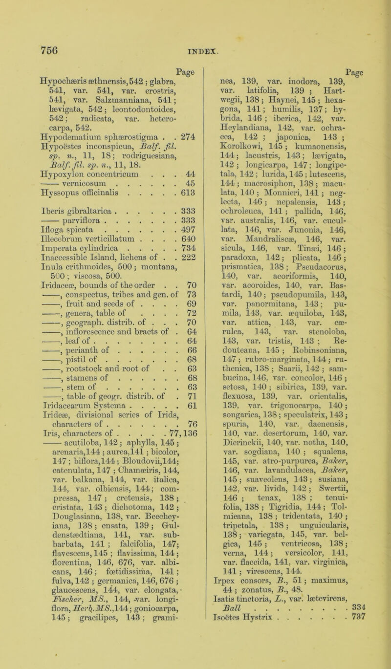 Hypochseris sethnensis, 542 ; glabra, 541, var. 541, var. erostris, 54*1, var. Salzmanniana, 541; laevigata, 542; leontodontoides, 542; radicata, var. lietero- carpa, 542. Hypodematium sphserostigma . .274 Hypoestes inconspicua, Balf. fd. sp. n., 11, 18; rodriguesiana, Balf.fd. sp. n., 11, 18. Hypoxylon concentricum ... 44 vernicosum 45 Ilyssopus officinalis 613 Iberis gibraltarica 333 parviilora 333 Ifloga spicata 497 Illecebrum verticillatum .... 640 Imperata cylindrica 734 Inaccessible Island, lichens of . . 222 Inula crithmoides, 500 ; montana, 500; viscosa, 500. Iridacese, bounds of the order . . 70 ■ , conspectus, tribes and gen. of 73 , fruit and seeds of .... 69 , genera, table of .... 72 , geograph, distrib. of ... 70 , inflorescence and bracts of . 64 , leaf of 64 , perianth of 66 , pistil of 68 , rootstock and root of . . 63 , stamens of 68 , stem of 63 , table of geogr. distrib. of . 71 Iridacearum Systema 61 Iridese, divisional series of Irids, characters of 76 Iris, characters of 77,136 acutiloba, 142 ; aphylla, 145 ; arenaria,144*; aurea,141; bicolor, 14*7 ; biflora,144; Bloudovii,144; catenulata, 147 ; Chamseiris, 144, var. balkana, 144, var. italica, 144, var. olbiensis, 144; com- pressa, 147 ; cretensis, 138; cristata, 143 ; dichotoma, 14*2 ; Douglasiana, 138, var. Beeehey- iana, 138; ensata, 139; Gul- denstaedtiana, 141, var. sub- barbata, 141 ; falcifolia, 147; flavescens, 145 ; flavissima, 144; florentina, 146, 676, var. albi- cans, 146; fcetidissima, 141; fulva, 142 ; germanica, 146, 676 ; glaucescens, 144, var. elongata, • Fischer, MS., 144, -var. longi- flora, i/er$.4ifS'.,144; goniocarpa, 14-5; gracilipes, 143; grami- nea, 139, var. inodora, 139, var. latifolia, 139 ; Hart- wegii, 138 ; Haynei, 145 ; hexa- gona, 141; humilis, 137; hy- brida, 146 ; iberica, 142, var. Heylandiana, 142, var. ochra- cea, 142 ; japonica, 143 ; Korolkovvi, 14*5; kumaonensis, 14*4; lacustris, 143; laevigata, 142 ; longicarpa, 147; longipe- tala, 142 ; lurida, 145 ; lutescens, 144 ; macrosiphon, 138 ; macu- lata, 140 ; Monnieri, 141; neg- lecta, 146; nepalensis, 14-3; ochroleuca, 141 ; pallida, 146, var. australis, 146, var. cucul- lata, 14*6, var. Junonia, 14*6, var. Mandrahscae, 146, var. sicula, 146, var. Tinaei, 146; paradoxa, 142; plicata, 146; prismatica, 138; Pseudacorus, 140, var. acoriformis, 140, var. acoroides, 140, var. Bas- tardi, 140; pseudopumila, 14*3, var. panormitana, 143; pu- mila, 143, var. a?quiloba, 143, var. attica, 143, var. cse- rulea, 143, var. stenoloba, 14*3, var. tristis, 143 ; Be- douteana, 145 ; Bobinsoniana, 147 ; rubro-marginata, 144; ru- thenica, 138 ; Saarii, 142 ; sam- bucina, 146, var. concolor, 146 ; sctosa, 146 ; sibirica, 139, var. flexuosa, 139, var. orientalis, 139, var. trigonocarpa, 140; songarica, 138; speculatrix, 143 ; spuria, 140, var. daenensis, 140, var. desertorum, 140, var. Dierinckii, 140, var. notha, 140, var. sogdiana, 140 ; squalens, 145, var. afro-purpurea, Baker, 146, var. lavandulacea, Baker, 145 ; suaveolens, 143 ; susiana, 142, var. livida, 142 ; Swertii, 146 ; tenax, 138 ; tenui- folia, 138 ; Tigridia, 144; Tol- mieana, 138 ; tridentata, 140 ; tripetala, 138; unguicularis, 138; variegata, 145, var. bel- gica, 145 ; ventricosa, 138; verna, 144; versicolor, 141, var. flaccida, 14-1, var. virginica, 141; virescens, 144. Irpex consors, B., 51; maximus, 44 ; zonatus, B., 48. Isatis tinctoria, L., var. lsetevirens, Ball 334 Isoetes Hystrix 737