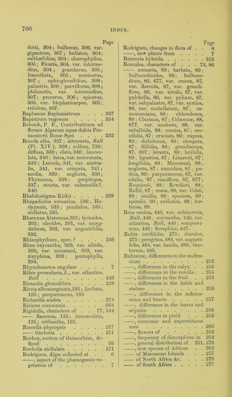 76fi Page dotii, 304 ; bulbosus, 306, var. giganteus, 307; buliatus, 304; calthsefolius, 304; cliaerophyllos, 305; Ficaria, 304, var. interme- dius, 304 ; gramineus, 305; leucothrix, 305; muricatus, 307 ; ophioglossifolius, 308 ; palustris, 306; parviflorus, 308; philonotis, var. intermedius, 307; procerus, 306 ; spicatus, 305, var. blephariearpos, 305; trilobus, 307. Raphanus Raphanistrum . . . 337 Rapistrum rugosum 334 Reinsch, P. F., Contributiones ad floram Algarum aqua; dulcis Pro- montorii Bonse Spei .... 232 Reseda alba, 337 ; attenuata, Ball (PI. XIV.), 338; collina, 739; diffusa, 339 ; elata, 340 ; lanceo- lata, 340; lutea, var. mucronata, 339 ; Luteola, 341, var. austra- lis, 341, var. crispata, 341 ; media, 339; neglecta, 339; Phyteuma, 338; propinqua, 337 ; stricta, var. subsessilis ?, 340. Rhabdostigma Kirkii 268 Rhagadiolus arenarius, 536 ; He- dypnois, 535; pendulus, 535; stellatus, 535. Rhamnus Alaternus,391; lycioides, 392; oleoides, 391, var. amyg- dalinus, 392, var. angustifolia, 392. Rhizophydium, spec. ? . . . . 246 Rhus oxycantlia, 393, var. albida, 393. var. unnamed, 393, var. zizyphina, 393; pentaphylla, 394. Rhynchonema angulare .... 7 Ribes grossularia,_Z/., var. atlantica. Ball 449 Ricasolia glomulifera ..... 228 Riccia albomarginata,195 ; limbata, 195; purpurescens, 195 Richardia scabra 274 Ricinus communis 664 Rigidella, characters of . . 77, 134 flammea, 135; immaculata, 135; orthantha, 135. Roccella phycopsis 217 • tinctoria 211 Rochea, section of Geissorhiza, de- fined 93 Rochclia stellulata 571 Rodriguez, Algae collected at 6 , aspect of the phsenogamic ve- getation of 7 Rodriguez, changes in flora of -, new plants from Page . 8 7 Roemeria hybrida 313 Romulca, characters of . . . 73, 86 arenaria, 89; barbata, 89; bulbocodioides, 88; bulboco- dium, 86, 677, var. erocea, 87, var. flaveola, 87, var. grandi- flora, 86, var. nivale, 87, var. pulchella, 86, var. pvlium, 87, var. subpalu8tre, 87, var. syrtica, 86, var. umbellatum, 87; ca- merooniana, 88 ; chloroleuca, 89 ; Clusiana, 87 ; Columna;, 88, 677, var. modesta, 88, var. subalbida, 88 ; Corsica, 87 ; cro- cifolia. 87 ; cruciata, 89 ; cuprea, 89; dichotoma, 89; elongata, 87; filifolia, 88; grandiscapa, 87, 697 ; hirsuta, 89 ; latifolia, 89 ; ligustica, 87 ; Linaresii, 87 ; longifolia, 89; Macowani, 88 ; neglecta, 87 ; numidica, 87 ; pu- dica, 89; purpurascens, 87, var. edulis, '87 ; ramiflora, 87, 677; Requienii, 88; Revelieri, 88; Rollii, 87 ; rosea, 88, var. Celsii, 89 ; similis, 89; speciosa, 89; spiralis, 90; sublutea, 88; tor- tuosa, 88. Rosa canina, 446, var. subinermis, Ball, 446 ; micrantha, 446, var. atlantica, Ball, 446; sempervi- rens, 446 ; Seraphim, 447. Rubia cordifolia, 275; discolor, 275 ; peregrina, 483, var. august! folia, 484, var. lucida, 483; tine torum, 483. Rubiacese, differences in the androe cium , differences in the calyx . , differences in the corolla . -, differences in the fruit , differences in the habit and stature , differences in the inflores cence and bracts .... -, differences in the leaves and stipules .... , differences in pistil , economic and superstitious uses . . , flowers of -, frequency of dimorphism in 255 256 255 253 259 257 258 252 260 252 252 , general distribution of . 251, 276 , new species of African . . 262 of Mascarene Islands . . .277 of North Africa &c. . . . 278 of South Africa 277