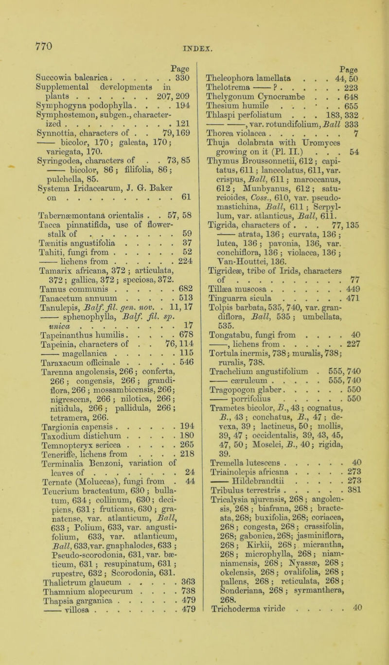 Page Succowia balearica 330 Supplemental developments in plants 207,209 Symphogyna podophylla.... 194 Symphostemon, subgen., character- ized 121 Synnottia, characters of . . 79,169 bicolor, 170; galeata, 170; variegata, 170. Syringodea, characters of . . 73, 85 bicolor, 86 ; filifoha, 86; pulchella, 85. Systema Iridacearum, J. G-. Baker on 61 Tabernsemontana orientahs . . 57, 58 Tacca pinnatifida, use of flower- stalk of 59 Tsenitis angustifolia 37 Tahiti, fungi from 52 lichens from 224 Tamarix africana, 372 ; articulata, 372 ; gallica, 372; speeiosa, 372. Tamus communis 682 Tanacetum annuum 513 Tanulepis, Half. fil. gen. nov. . 11,17 sphenophyfla, Half. fil. sp. unica . . . . 17 Tapeinanthus humilis. . . . .678 Tapeinia, characters of . . 76,114 magellanica 115 Taraxacum officinale 546 Tarenna angolensis, 266; conferta, 266 ; congensis, 266; grandi- flora, 266 ; mossambicensis, 266; nigi’escens, 266 ; nilotica, 266 ; nitidula, 266 ; pallidula, 266 ; tetramera, 266. Targionia capensis 194 Taxodium distichum 180 Temnopteryx sericea 265 Teneriffe, lichens from .... 218 Terminalia Benzoni, variation of leaves of 24 Tern ate (Moluccas), fungi from . 44 Teucrium bracteatum, 630 ; bulla- tum, 634 ; colhnum, 630; deci- piens, 631; fruticans, 630 ; gra- natense, var. atlanticum, Ball, 633 ; Polium, 633, var. angusti- folium, 633, var. atlanticum, Ball, 633,var. gnaphalodes, 633 ; Pseudo-scorodonia, 631, var. bee- ticum, 631 ; resupinatum, 631 ; rupestre, 632 ; Scorodonia, 631. Thalictrum glaucum 363 Thamnium alopecurum .... 738 Thapsia garganica 479 villosa 479 Page Theleophora lamellata . . . 44,50 Thelotrema ? 223 Thelygonum Cynocrambe . . . 648 Thesium humile . 655 Thlaspi perfoliatum . . . 183,332 , var. rotundifolium, 333 Thorea violacea 7 Thuja dolabrata with Uromyces growing on it (PI. II.) ... 54 Thymus Broussonnetii, 612; capi- tatus, 611; lanceolatus, 611, var. crispus, Ball, 611; maroccanus, 612 ; Munbyanus, 612 ; satu- reioides, Coss., 610, var. pseudo- mastichina, Ball, 611 ; Serpyl- lum, var. atlanticus, Ball, 611. Tigrida, characters of . . . 77, 135 — atrata, 136 ; curvata, 136 ; lutea, 136; pavonia, 136, var. conchiflora, 136 ; violacea, 136 ; Yan-Houttei, 136. Tigridese, tribe of Irids, characters of 77 Tiltea muscosa 449 Tinguarra sicula 471 Tolpis barbata, 535, 740, var. gran- diflora, Ball, 535; umbellata, 535. Tongatabu, fungi from .... 40 , lichens from 227 Tortula inermis, 738; muralis, 738; ruralis, 738. Trachelium angustifolium . 555,740 cseruleum 555,740 Tragopogon glaber 550 porrifolius 550 Trametes bicolor, B., 43 ; cognatus, B., 43; conchatus, B., 47; de- vexa, 39 ; lactineus, 50; mollis, 39, 47 ; occidentals, 39, 43, 45, 47, 50; Moselei, B., 40; rigida, 39. Tremella lutescens 40 Triainolepis africana 273 Ilildebrandtii 273 Tribulus terrestris 381 Tricalysia ajurensis, 268 ; angolen- sis, 268 ; biafrana, 268 ; bracte- ata,268; buxifoha, 268; coriacea, 268 ; congests, 268; crassifolia, 268; gabonica,268; jasminiflora, 268; Kirkii, 268; micrantha, 268; microphylla, 268; niam- niamensis, 268 ; Nyassse, 268 ; okelensis, 268; ovalifoha, 268 ; pallens, 268; reticulata, 268; Sonderiana, 268 ; syrmanthera, 268. Trichoderma viride 40