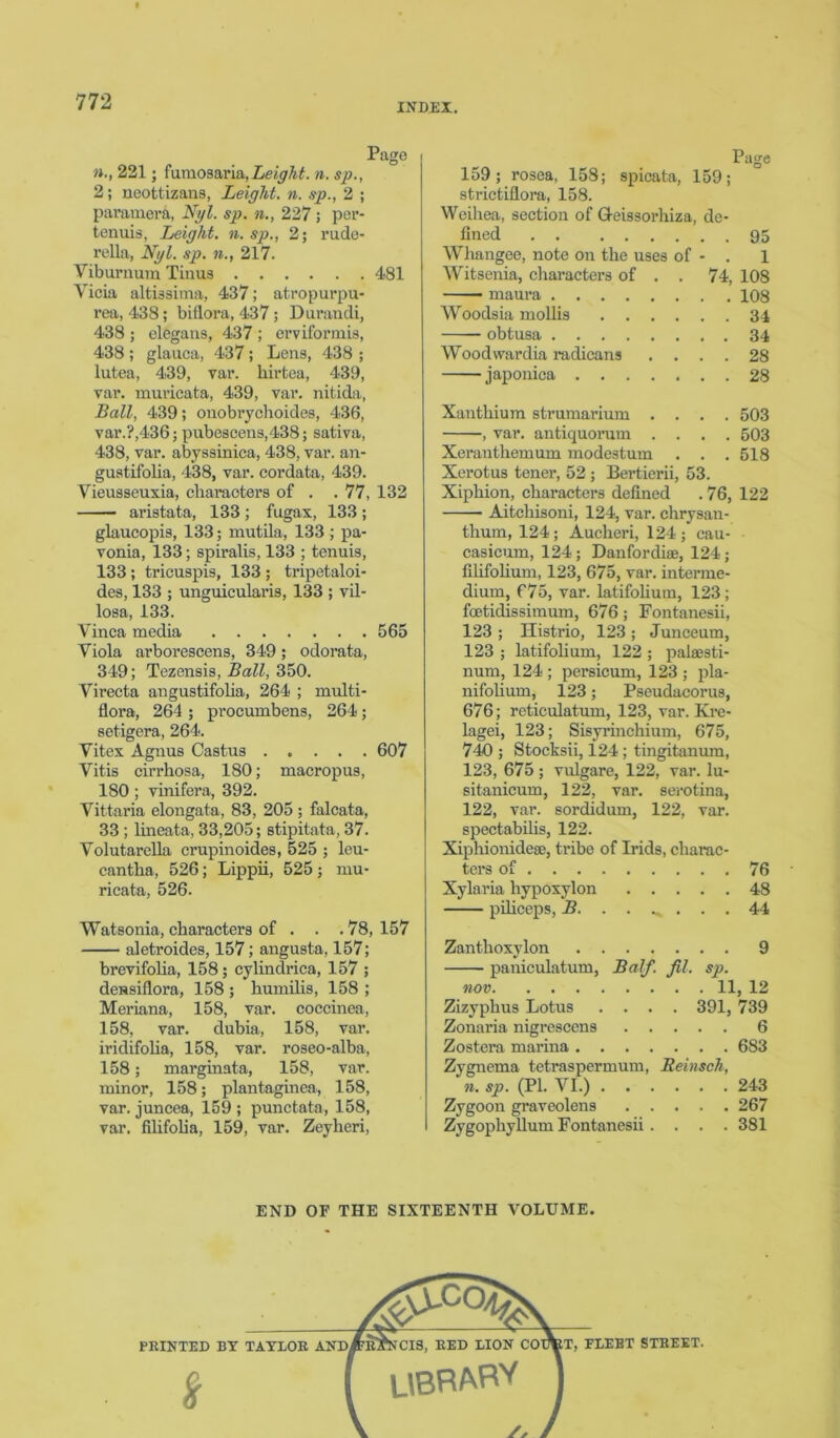 INDEX. n., 221; fumosaria, height. n. sp., 2; neottizans, height, n. sp., 2 ; paramera, Nyl. sp. n., 227 ; per- tenuis, height, n. sp., 2; rude- rella, Nyl. sp. n., 217. Viburnum Tinus 481 Vicia altissima, 437; atropurpu- rea, 438; biflora, 437; Durandi, 438 ; elegans, 437 ; erviformis, 438 ; glauca, 437; Lens, 438 ; lutea, 439, var. hirtea, 439, var. muricata, 439, var. nitida, Ball, 439; onobrychoides, 436, var.?,436 j pubescens,438; sativa, 438, var. abyssinica, 438, var. an- gustifolia, 438, var. cordata, 439. Vieusseuxia, characters of . . 77, 132 aristata, 133 ; fugax, 133; glaucopis, 133; mutila, 133 ; pa- vonia, 133; spiralis, 133 ; tenuis, 133; tricuspis, 133 ; tripetaloi- des, 133 ; unguicularis, 133 ; vil- losa, 133. Vinca media 565 Viola arborescens, 349; odorata, 349; Tezensis, Ball, 350. Virecta angustifolia, 264 ; multi- flora, 264 ; procumbens, 264; setigera, 264. Vitex Agnus Castus 607 Vitis cirrhosa, 180; macropus, 180 ; vinifera, 392. Vittaria elongata, 83, 205 ; falcata, 33 ; lineata, 33,205; stipitata, 37. Volutarella crupinoides, 525 ; leu- cantha, 526; Lippii, 525; mu- ricata, 526. Watsonia, characters of . . . 78, 157 aletroides, 157; angusta, 157; brevifolia, 158; cylindrica, 157 ; dessiflora, 158 ; humilis, 158 ; Meriana, 158, var. coccinea, 158, var. dubia, 158, var. iridifolia, 158, var. roseo-alba, 158; marginata, 158, var. minor, 158; plantaginea, 158, var. juncea, 159 ; punctata, 158, var. filifolia, 159, var. Zeyheri, Page 159; rosea, 158; spicata, 159; strictiflora, 158. Weihea, section of G-eissorhiza, de- fined 95 Whangee, note on the uses of - . 1 Witsenia, characters of . . 74, 108 maura 108 Woodsia mollis 34 obtusa 34 Woodvrardia radicans .... 28 japonica 28 Xanthium strumarium .... 503 , var. antiquorum .... 503 Xeranthemum modestum . . . 518 Xerotus tener, 52 ; Bertierii, 53. Xiphion, characters defined . 76, 122 Aitchisoni, 124, var. chrysan- thum, 124; Aucheri, 124; cau- casicum, 124; DanfordisB, 124; filifolium, 123, 675, var. interme- dium, 675, var. latifolium, 123; foetidissimum, 676; Fontanesii, 123 ; Histrio, 123 ; Junceum, 123 ; latifolium, 122 ; palaesti- num, 124 ; persicum, 123 ; pla- nifolium, 123; Pseudacorus, 676; reticulatum, 123, var. Kre- lagei, 123; Sisyrinchium, 675, 740 ; Stocksii, 124 ; tingitanum, 123, 675; vulgare, 122, var. lu- sitanicum, 122, var. serotina, 122, var. sordidum, 122, var. spectabilis, 122. Xiphionidese, tribe of Irids, charac- ters of 76 Xylaria liypoxylon 48 piliceps, B. . . ^ . . . 44 Zanthoxylon 9 paniculatum, Balf fil. sp. non 11, 12 Zizyphus Lotus .... 391, 739 Zonaria nigrescens 6 Zostera marina 683 Zygnema tetraspermum, Beinsch, n. sp. (PI. VI.) 243 Zygoon graveolens 267 Zygophyllum Fontanesii . . . . 381 END OF THE SIXTEENTH VOLUME.