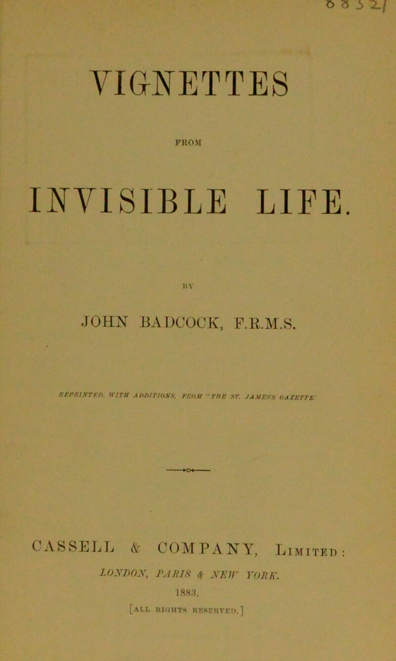 vignettes FROM INVISIBLE LIFE JOHN BABCOCK, F.R.M.S. REPRINTED. WITH ADDITIONS, FROM THE ST. JAME.NS IIAZETTE CASSELL & COMPANY, Limited LONDON, PAULS $ NEW YOIIK. 1883. [all RIGHTS RESERVE!!.]