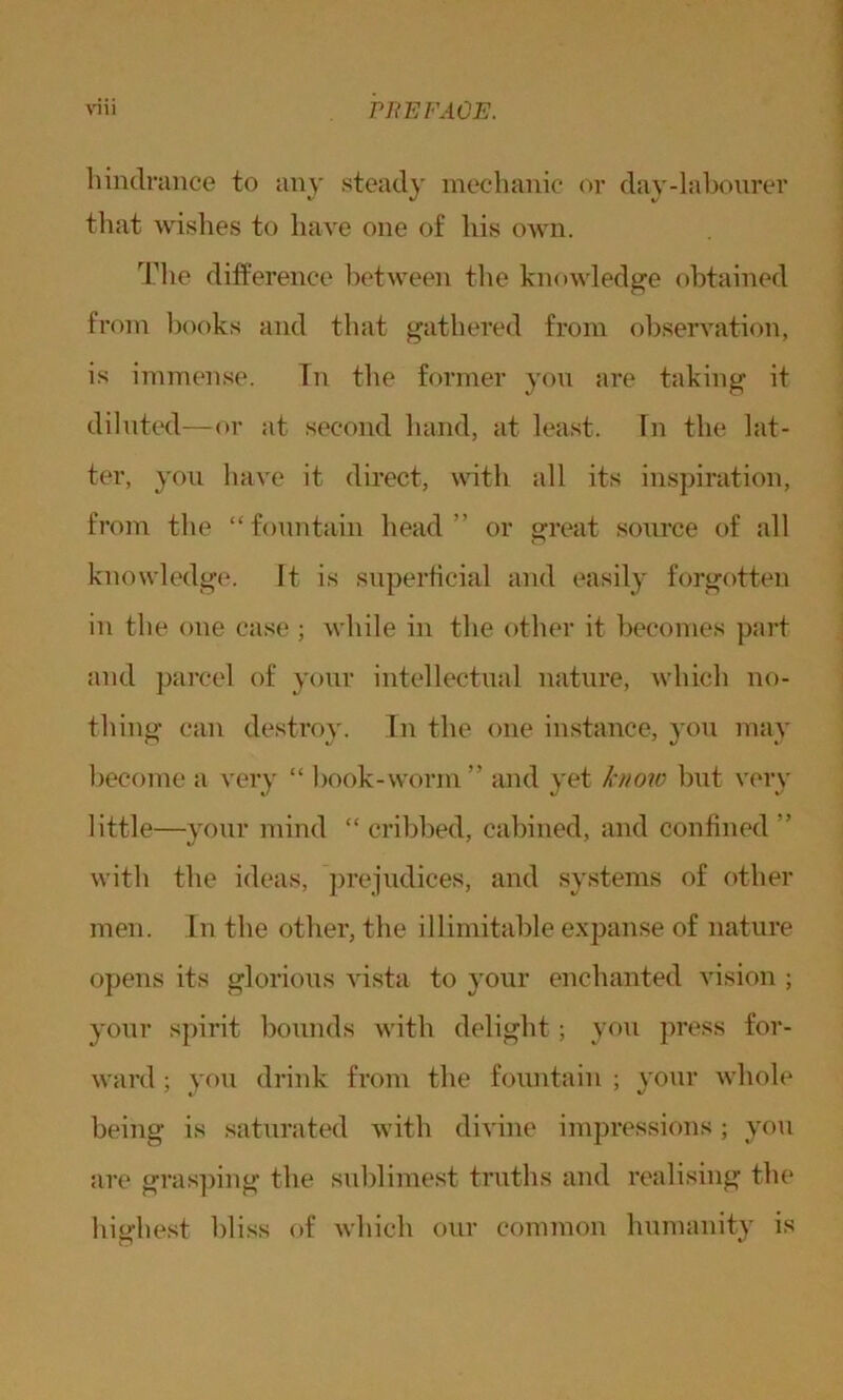 hindrance to any steady mechanic or day-labourer that wishes to have one of his own. The difference between the knowledge obtained from books and that gathered from observation, is immense. In the former you are taking it diluted—or at second hand, at least. In the lat- ter, you have it direct, with all its inspiration, from the “fountain head” or great source of all knowledge. It is superficial and easily forgotten in the one case ; while in the other it becomes part and parcel of your intellectual nature, which no- thing can destroy. In the one instance, you may become a very “ book-worm” and yet know but very little—your mind “ cribbed, cabined, and confined ” with the ideas, prejudices, and systems of other men. In the other, the illimitable expanse of nature opens its glorious vista to your enchanted vision ; your spirit bounds with delight; you press for- ward ; you drink from the fountain ; your whole being is saturated with divine impressions; you are grasping the sublimest truths and realising the highest bliss of which our common humanity is