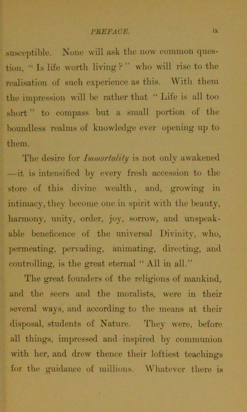 susceptible. None will ask the now common cpies- tion, “Is life worth living?” who will rise to the realisation of such experience as this. With them the impression will be rather that “ Life is all too short ” to compass but a small portion of the boundless realms of knowledge ever opening up to them. The desire for Immortality is not only awakened —it is intensified by every fresh accession to the store of this divine wealth, and, growing in intimacy, they become one in spirit with the beauty, harmony, unity, order, joy, sorrow, and unspeak- able beneficence of the universal Divinity, who, permeating, pervading, animating, directing, and controlling, is the great eternal “ All in all.” The great founders of the religions of mankind, and the seers and the moralists, were in their several ways, and according to the means at their disposal, students of Nature. They were, before all things, impressed and inspired by communion with her, and drew thence their loftiest teachings for the guidance of millions. Whatever there is