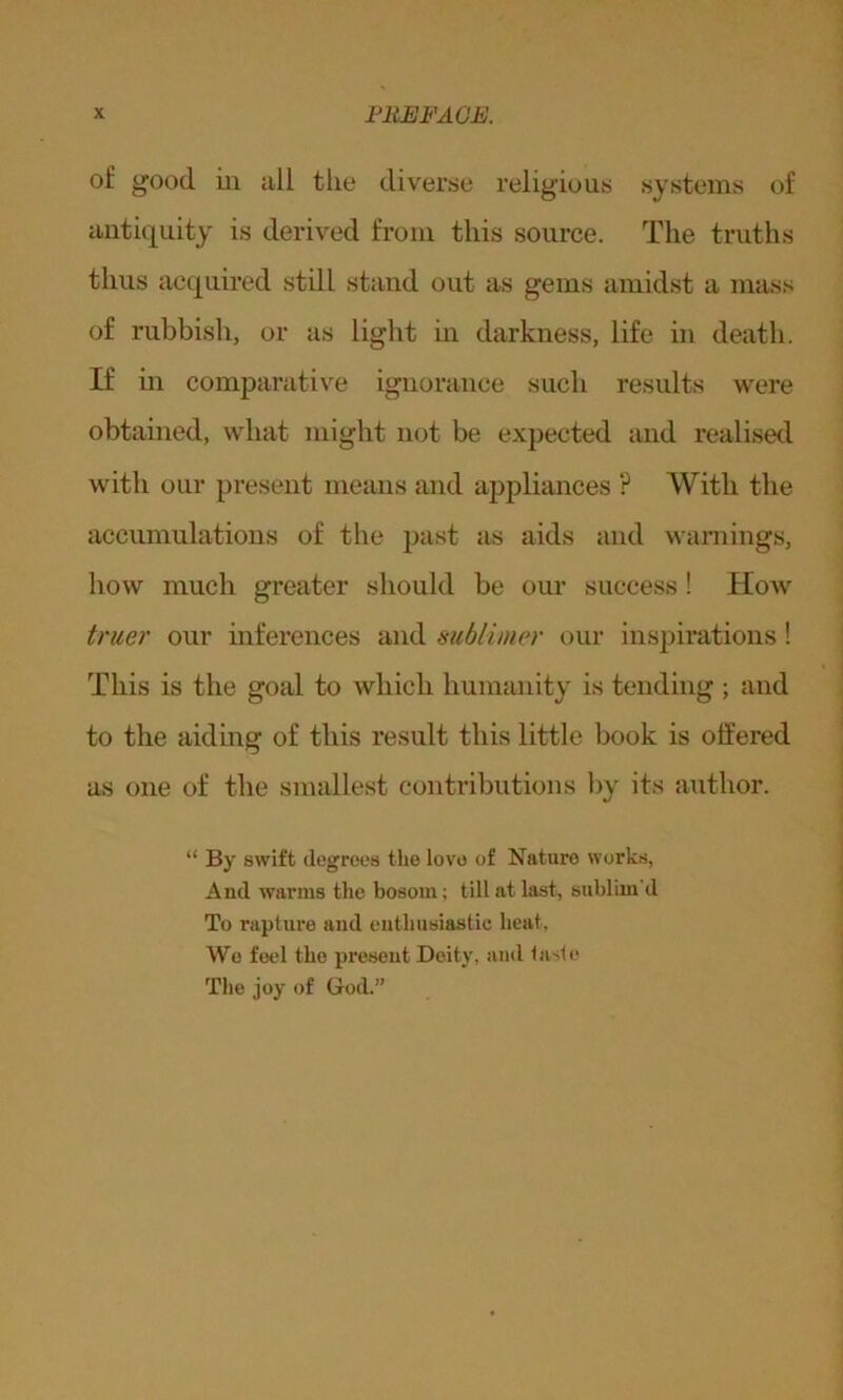 of good iii all the diverse religious systems of antiquity is derived from this source. The truths thus acquired still stand out as gems amidst a mass of rubbish, or as light in darkness, life in death. If in comparative ignorance such results were obtained, what might not be expected and realised with our present means and appliances ? With the accumulations of the past as aids and warnings, how much greater should be our success ! Hoav truer our inferences and sublimer our inspirations! This is the goal to which humanity is tending ; and to the aiding of this result this little book is offered as one of the smallest contributions by its author. “ By swift degrees the lovo of Nature works, And warms the bosom; till at last, sublim'd To rapture and enthusiastic heat, We feel the present Deity, and taste The joy of God.”