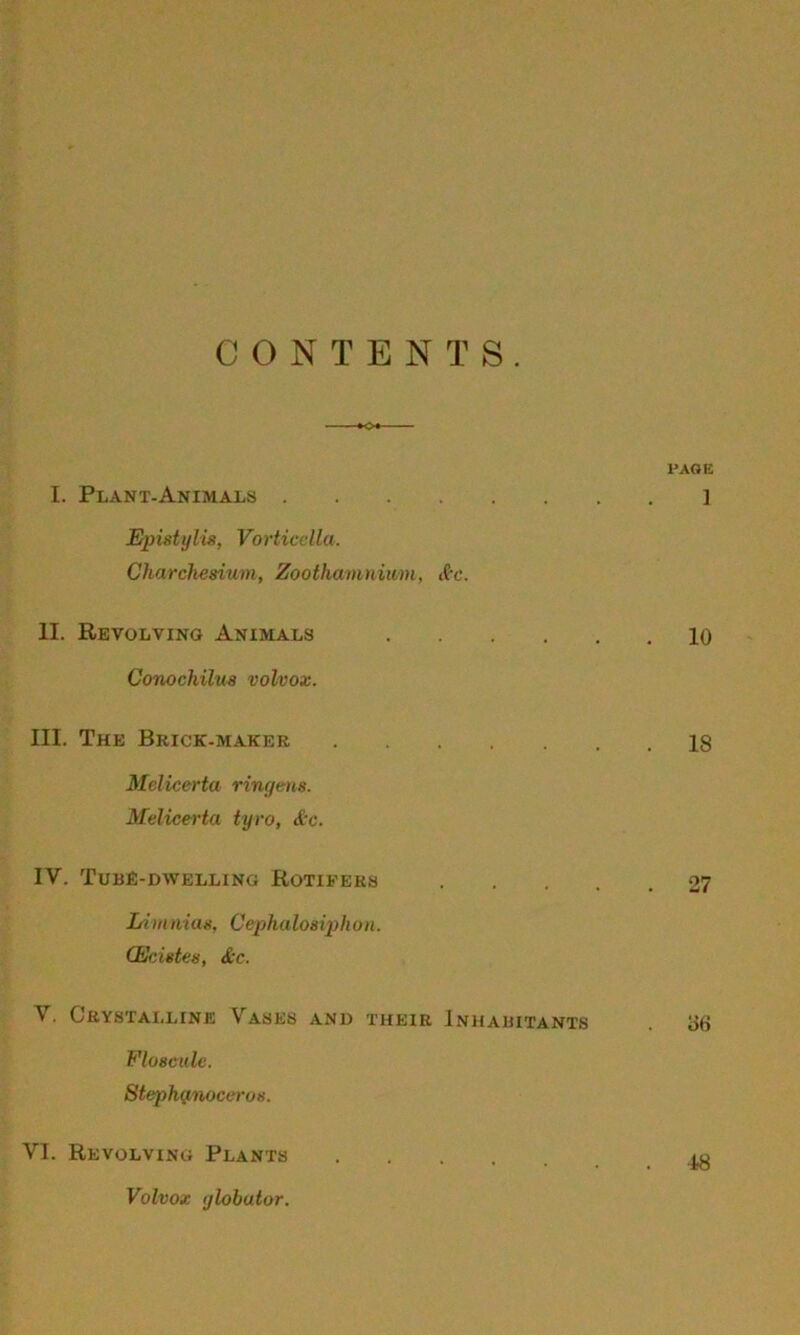 CONTENTS. »o« PAGE I. Plant-Animals ] Eputylis, Vorticella. Charchesium, Zoothamnium, &c. II. Revolving Animals 10 Conochilus volvox. III. The Brick-maker 18 Melicerta ringens. Melicerta tyro, &c. IV. TUBE-DWELLING ROTIFERS 27 Limnias, Cephalosiph u n. (Ecietcs, &c. V. Crystalline VrASEs and their Inhabitants i>6 Floscule. Stephynoceros. VI. Revolving Plants Volvox ijlobutor. 48