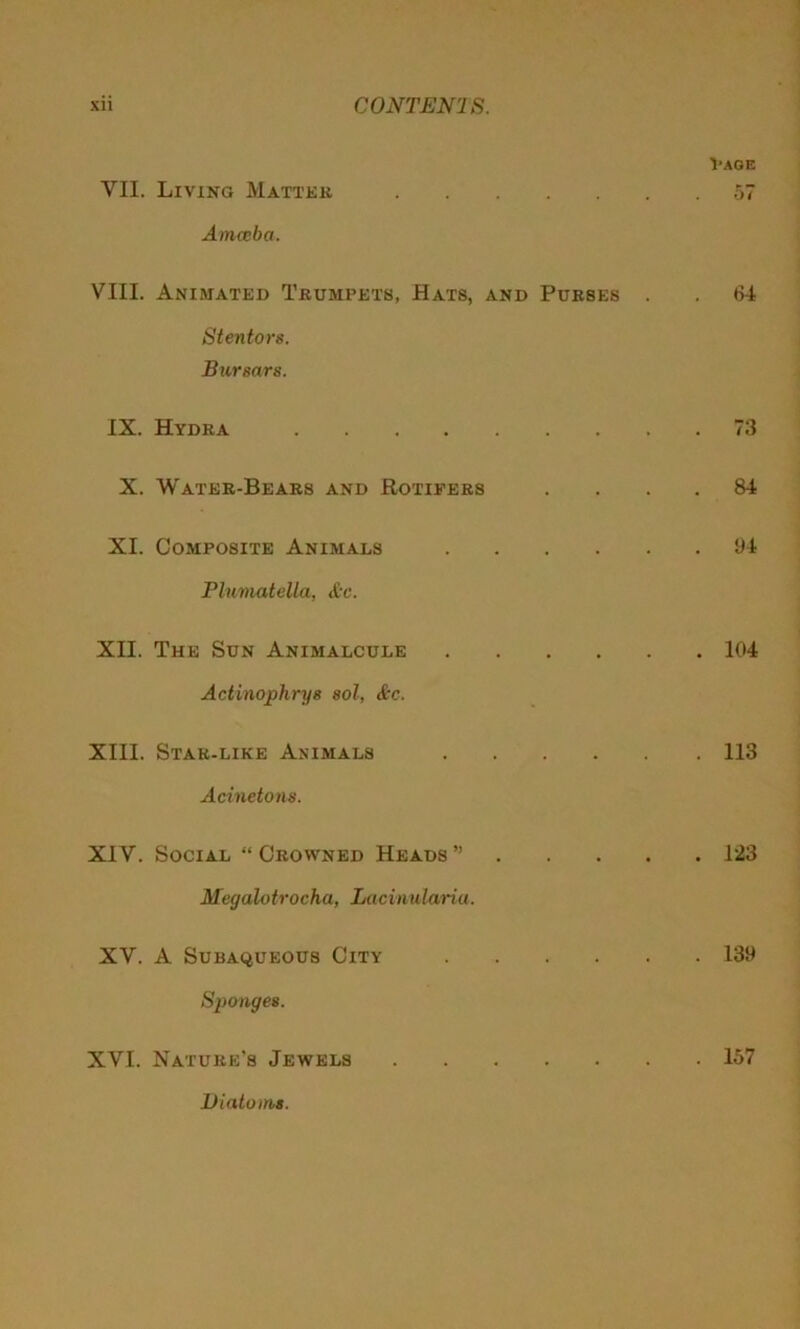 l'AGE VII. Living Matter 57 Amoeba. VIII. Animated Trumpets, Hats, and Purses . . 64 Stentors. Bursars. IX. Hydra 73 X. Water-Bears and Rotifers . . 84 XI. Composite Animals 94 Plumatella, &c. XII. The Sun Animalcule 104 Actinophrys sol, &c. XIII. Star-like Animals 113 Acinetons. XIV. Social “ Crowned Heads ” 123 Megalotrocha, Lacinularia. XV. A Subaqueous City 139 Sponges. XVI. Nature’s Jewels 157 Diatoms.