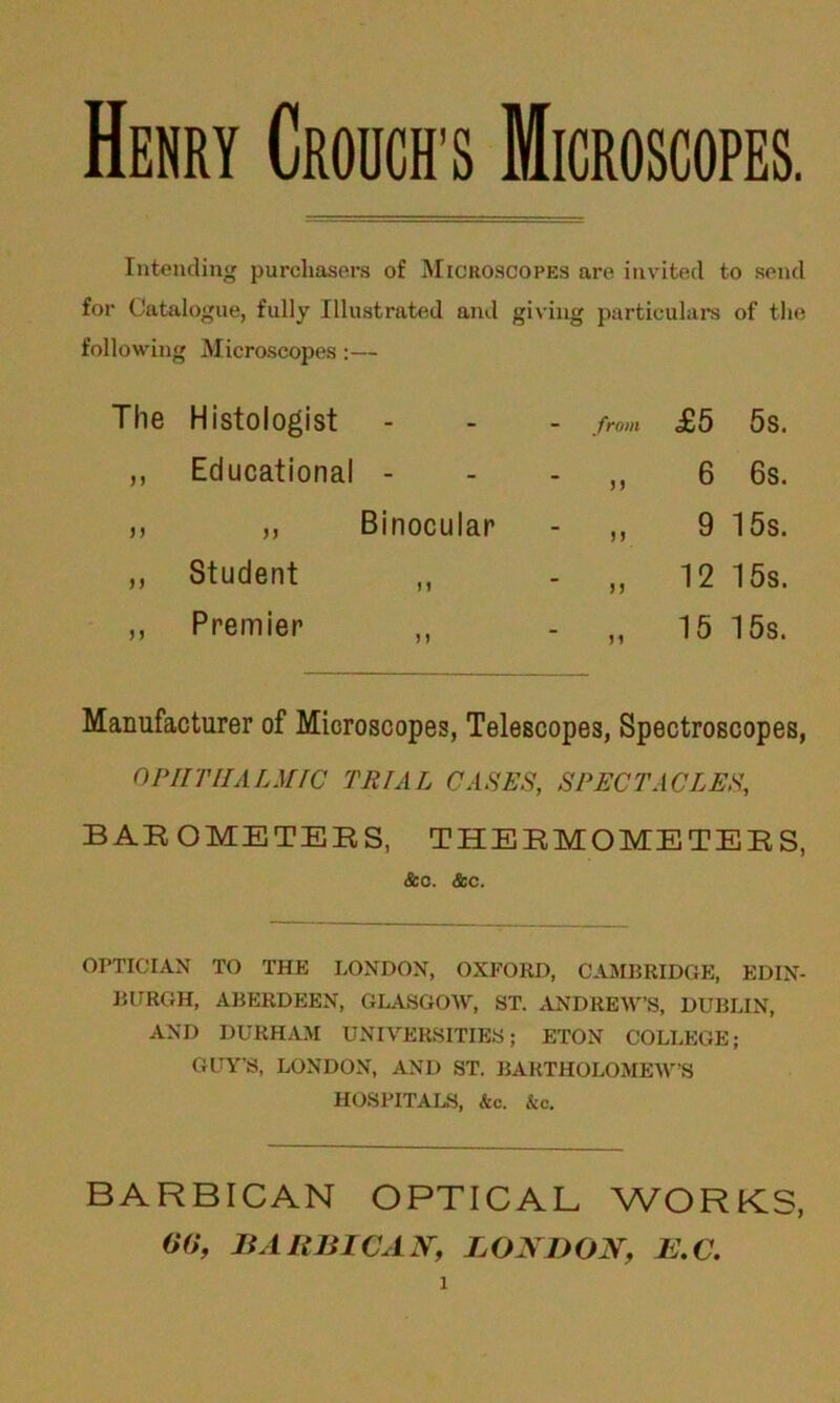 Henry Crouch s Microscopes. Intending purchasers of Microscopes are invited to send for Catalogue, fully Illustrated and giving particulars of the following Microscopes :— Histologist from £5 5s. Educational - 33 6 6s. „ Binocular 33 9 15s. Student ,, 33 12 15s. Premier ,, 31 15 15s. Manufacturer of Microscopes, Telescopes, Spectroscopes, OPHTHALMIC TRIAL CASES, SPECTACLES, BAROMETERS, THERMOMETERS, &c. &c. OPTICIAN TO THE LONDON, OXFORD, CAMBRIDGE, EDIN- BURGH, ABERDEEN, GLASGOW, ST. ANDREW’S, DUBLIN, AND DURHAM UNIVERSITIES; ETON COLLEGE; GUY’S, LONDON, AND ST. BARTHOLOMEW’S HOSPITALS, &c. &c. BARBICAN OPTICAL WORKS, 00, BARBICAN, LONDON, 1S.C. 1