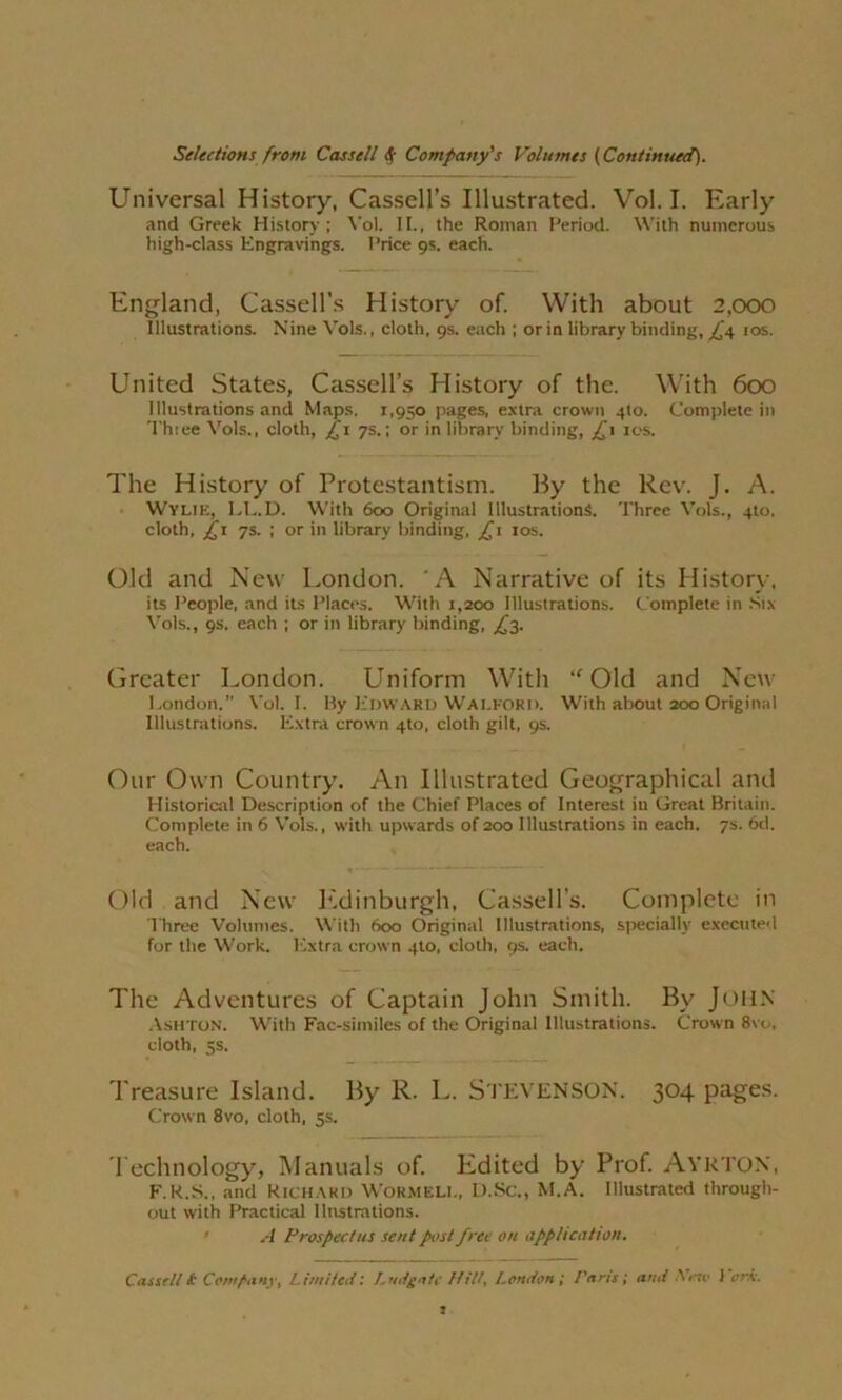 Universal History, Cassell’s Illustrated. Vol. I. Early and Greek History ; Yol. II., the Roman Period. With numerous high-class Engravings. Price 9s. each. England, Cassell’s History of. With about 2,000 Illustrations. Nine Vols., cloth, 9s. each ; or in library binding, ,£4 10s. United States, Cassell’s History of the. With 600 Illustrations and Maps. 1,950 pages, extra crown 410. Complete in Thiee Vols., cloth, £1 7s.; or in library binding, £1 10s. The History of Protestantism. By the Rev. J. A. Wylie, LL.D. With 600 Original Illustrations. Three Vols., 4to, cloth, £1 7s. ; or in library binding, £ 1 10s. Old and New London. 'A Narrative of its History, its People, and its Places. With 1,200 Illustrations. Complete in Six Vols., 9s. each ; or in library binding, £2. Greater London. Uniform With “ Old and New London.” Vol. I. By Edward Walford. With about 200 Original Illustrations. Extra crown 4to, cloth gilt, 9s. Our Own Country. An Illustrated Geographical and Historical Description of the Chief Places of Interest in Great Britain. Complete in 6 Vols., with upwards of 200 Illustrations in each. 7s. 6d. each. Old and New Edinburgh, Cassell’s. Complete in Three Volumes. With 600 Original Illustrations, specially executed for the Work. Extra crown 4to, cloth, 9s. each. The Adventures of Captain John Smith. By John Ashton. With Fac-similes of the Original Illustrations. Crown 8vo, cloth, 5s. Treasure Island. By R. L. STEVENSON. 304 pages. Crown 8vo, cloth, 5s. Technology, Manuals of. Edited by Prof. Ayrton, F.R.S., and Richard WORMELL, D.Sc., M.A. Illustrated through- out with Practical llnstrations. A Prospectus sent post free on application.