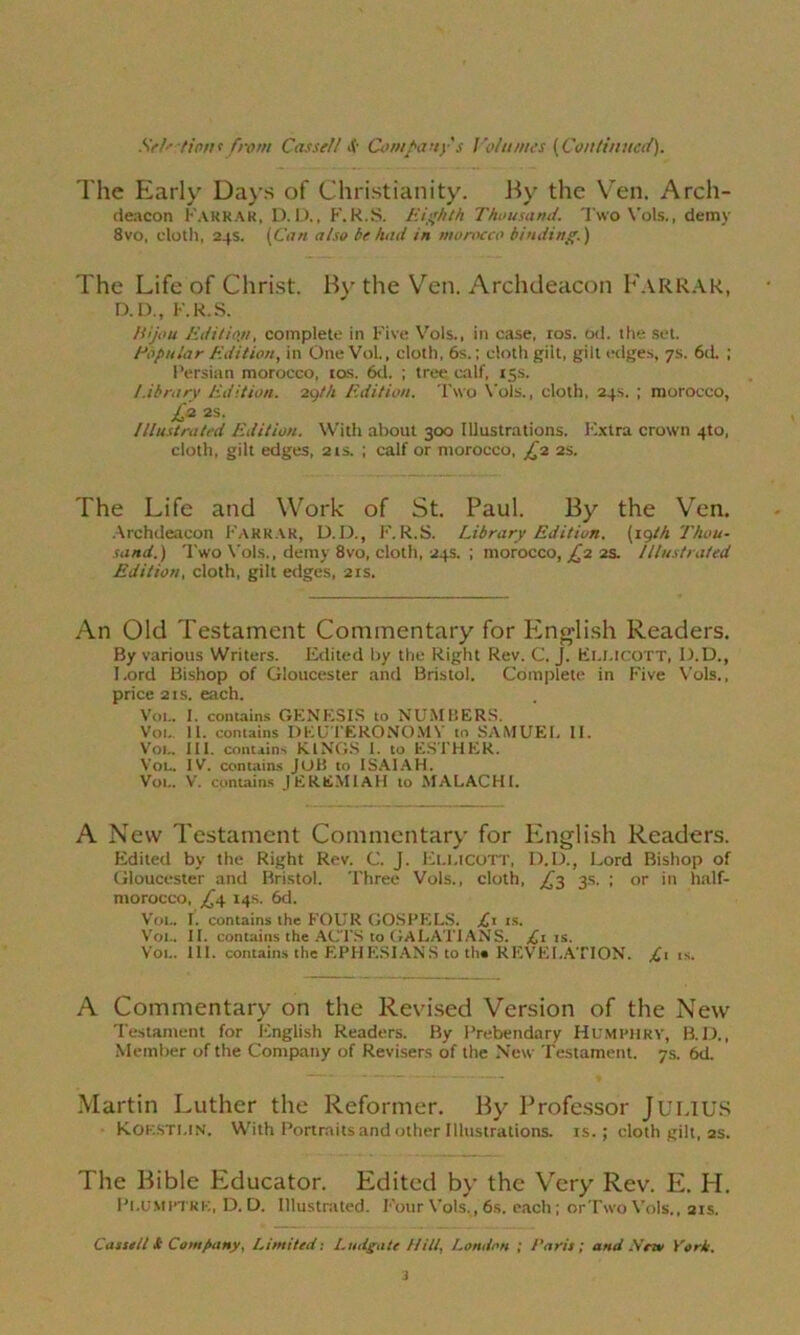 The Early Days of Christianity. By the Ven. Arch- deacon Farrar, D. I)., F. R.S. Eighth Thousand. Two Vols., demy 8vo, cloth, 24s. (Con also be had in morocco binding.) The Life of Christ. By the Vren. Archdeacon Farrar, D.D., F.R.S. Hijou Edition, complete in Five Vols., in case, ros. od. the set. Popular Edition, in One Vol., cloth, 6s.; cloth gilt, gilt edges, 7s. 6d. ; Persian morocco, tos. 6d. ; tree calf, 15s. Library Edition. 29th Edition. Two Vols., cloth, 24s. ; morocco, £2 as. Illustrated Edition. With about 300 Illustrations. Extra crown 4to, cloth, gilt edges, 21s. ; calf or morocco, £2 2s. The Life and Work of St. Paul. By the Ven. Archdeacon Farrar, D.D., F. R.S. Library Edition, (igth Thou- sand.) Two Vols., demy 8vo, cloth, 24s. ; morocco, £2 2s. Illustrated Edition, cloth, gilt edges, 21s. An Old Testament Commentary for English Readers. By various Writers. Edited by the Right Rev. C. J. Ei.LICOTT, D.D., l.ord Bishop of Gloucester and Bristol. Complete in Five Vols., price 2 is. each. Vot.. I. contains GENESIS to NUMBERS. Vot. 11. contains DEUTERONOMY to SAMUEL II. Vol. III. contains KINGS I. to ESTHER. Vol. IV. contains JOB to ISAIAH. Vol. V. contains JEREMIAH to MALACHI. A New Testament Commentary for English Readers. Edited by the Right Rev. C. J. Eli.icott, D.D., Lord Bishop of Gloucester and Bristol. Three Vols., cloth, £2 3s. ; or in half- morocco, j£4 14s. 6d. Vol. I. contains the FOUR GOSPELS. is. Vol. II. contains the ACTS to GALATIANS. ^1 is. Vol. III. contains the EPHESIANS to the REVELATION. £i is. A Commentary on the Revised Version of the New Testament for English Readers. By Prebendary Humphry, B.D., Member of the Company of Revisers of the New Testament. 7s. 6d. Martin Luther the Reformer. By Professor JULIUS Koesti.in. With Portraits and other Illustrations, is.; cloth gilt, ss. The Bible Educator. Edited by the Very Rev. E. H. Plumptre, D. D. Illustrated. Four Vols., 6s. each; orTsvo Vols., 21s. Cassell & Company, Limited: Ludgate Hill, London ; Paris; and Mew York. i