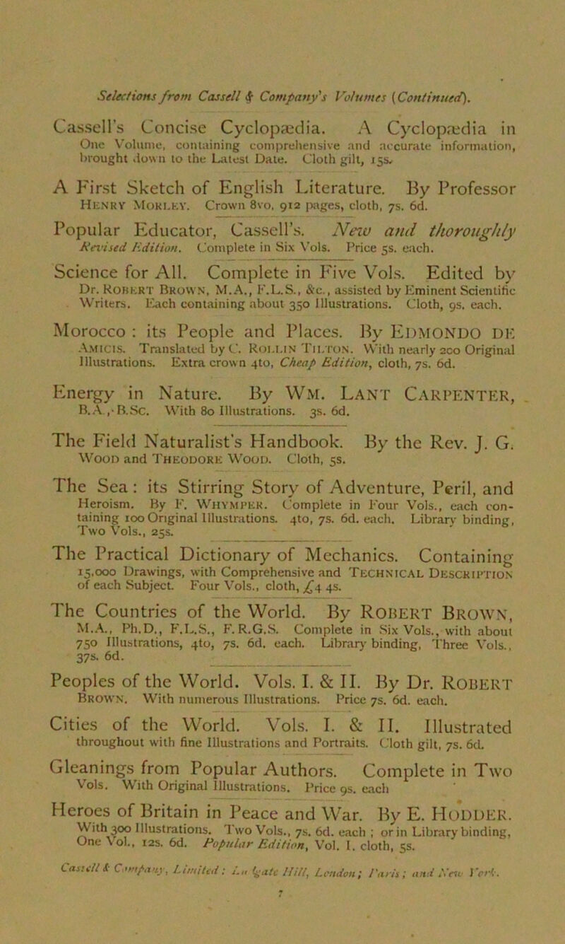 Cassell’s Concise Cyclopaedia. A Cyclopaedia in One Volume, containing comprehensive and accurate information, brought down to the Latest Date. Cloth gilt, 15s. A First Sketch of English Literature. By Professor Henry Moklky. Crown 8vo, 912 pages, cloth, 7s. 6d. Popular Educator, Cassell’s. New and thoroughly A’wised Edition. Complete in Six Vols. Price 5s. each. Science for All. Complete in P'ive Vols. Edited by Dr. Robert Brown, M.A., K.L.S., &c., assisted by Eminent Scientific Writers. Each containing about 350 Illustrations. Cloth, 9s. each. Morocco : its People and Places. By EDMONDO DE AMicts. Translated by C. Roi.lin Tilton. With nearly 200 Original Illustrations. Extra crown 4to, Cheap Edition, cloth, 7s. 6d. Energy in Nature. By Wm. Lant CARPENTER, B. A , - B.Sc. With 80 Illustrations. 3s. 6d. The Field Naturalist’s Handbook. By the Rev. J. G. Wood and Theodore Wood. Cloth, 5s. The Sea : its Stirring Story of Adventure, Peril, and Heroism. By F. Whymper. Complete in Four Vols., each con- taining 100 Original Illustrations. 4to, 7s. 6d. each. Library binding, Two Vols., 25s. The Practical Dictionary of Mechanics. Containing 15,000 Drawings, with Comprehensive and Technical Description of each Subject. Four Vols., cloth, fs, 4s. The Countries of the World. By ROBERT BROWN, M.A., Ph.D., F.L.S., F.R.G.S. Complete in Six Vols., with about 750 Illustrations, 4to, 7s. 6d. each. Library binding, Three Vols., 37s. 6d. _ Peoples of the World. Vols. I. & II. By Dr. Robert Brown. With numerous Illustrations. Price 7s. 6d. each. Cities of the World. Vols. I. & II. Illustrated throughout with fine Illustrations and Portraits. Cloth gilt, 7s. 6d. Gleanings from Popular Authors. Complete in Two Vols. With Original Illustrations. Price 9s. each Heroes of Britain in Peace and War. By E. HODDER. With 300 Illustrations. Two Vols., 7s. 6d. each ; or in Library binding, One vol.. 12s. 6d. Popular Edition, Vol. I. cloth, 5s.