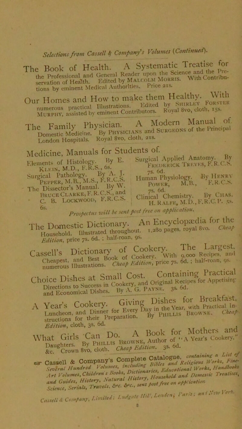The Book of Health. A Systematic Treatise for LKhA SS SS ^«Twi3, Contribu- tions by eminent Medical Authorities. Price 21s. L1VJIO VMM***** n„r Homes and How to make them Healthy. With MuRpm- gift BS?Contrib^olf Soya'^''cloth,°s' AI tnl 111 1 daototw ThL„^™!LlhyBlCSs.c.A^ “<■> Princip.1 London Hospitals. Royal 8vo, cloth, 21s. Medicine, Manuals for Students of. ’• T' Surgical Applied Anatomy. By Frederick Thkvks, F. R.C.S. £.A Klements of Histology. By L. Klein, M.D., F.R.S., 6s. Surgical Pathology. _ By A. .!■ Pepper, M.B., M.S., l-.R.C.S. The Dissector’s Manual. By '> • Bruce Clarke, F. R.C.S., and C. B. Lockwood, F.R.ua. 6s. 7s. 6d. Human Physiology. By Henry Power, M.B., F.R.C.S. 7s. 6d. Clinical Chemistry. By Chas. H. Ralfe, M.D..F.R.C.P. 5s' Prospectus will besentjost free on application. rrospcLiii* w*” 1 Son. price 7s. 6d. ; half-roan, 9s. lUllllUrli pi*'-'- /* Cassell’s Dictionary of Cookery.^ The rLargest. 23£ i*rSnsB°?4 U Price 7s. 6d. ; half-roan. 9s. ta- i c,mll Cost Containing Practical Choice Dishes at Small st rj , Reci,)es for AppetisSnp Directions to Success in Cookary .and ungi and Economical Dishes. By A. G. Payne. 3* A Year’s Cookery. Giving Dis^^ith^metof in- o^’f^tS'Preparation. By Ph.llis Browne. Cheap Edition, cloth, 3s. 6d. , . - ^ -p\ A Hook for Mothers cind What Gills _Can °aBBO„.ss, Author or “A Year's cookery. K- & S *• «• etc. crown otw, : . . ri f r car Cassell & Company's Complete I forks. Fine- Sevtral Hundred Volumes sZotional Works. Handbook Art Volumes, Childrens Book, Household and Domestic treatises,