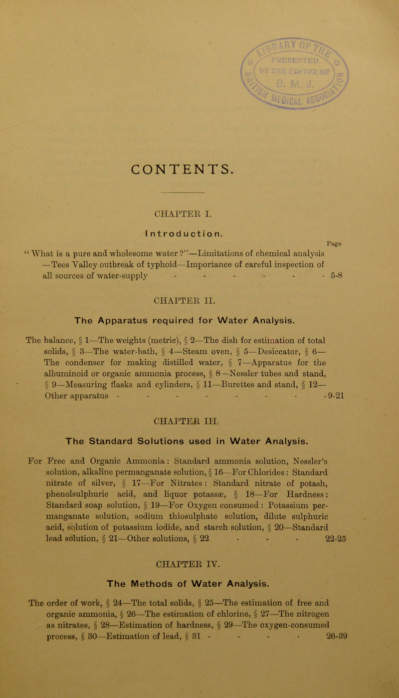 CONTENTS. CHAPTEE I. I ntroduction. Page “ What is a pure and wholesome water ?”—Limitations of chemical analysis —Tees Valley outbreak of typhoid—Importance of careful inspection of all sources of water-supply 5.8 CHAPTEE II. The Apparatus required for Water Analysis. The balance, § 1—The weights (metric), § 2—The dish for estimation of total sohds, § 3—The water-bath, § 4—Steam oven, § 5—Desiccator, § 6— The condenser for making distilled water, § 7—Apparatus for the albuminoid or organic ammonia process, § 8 —Nessler tubes and stand, § 9—Measuring flasks and cylinders, § 11—Burettes and stand, § 12— Other apparatus -------- 9-21 CHAPTEE III. The Standard Solutions used in Water Analysis. For Free and Orgardc Ammonia: Standard ammonia solution, Nessler’s solution, alkaline permanganate solution, § 16—For Chlorides: Standard nitrate of silver, § 17—For Nitrates: Standard nitrate of potash, phenolsulphuric acid, and liquor potassae, § 18—For Hardness: Standard soap solution, § 19—For Oxygen consumed : Potassium per- manganate solution, sodium thiosulphate solution, dilute sulphuric acid, solution of potassium iodide, and starch solution, § 20—Standard lead solution, § 21—Other solutions, § 22 - - - 22-25 CHAPTEE IV. The Methods of Water Analysis. The order of work, § 24—The total solids, § 25—The estimation of free and organic ammonia, § 26—The estimation of chlorine, § 27—The nitrogen as nitrates, § 28—Estimation of hardness, § 29—The oxygen-consumed process, § 30—Estimation of lead, § 31 - - - - 26-39