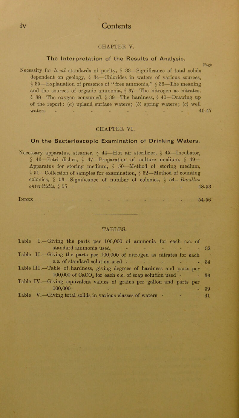CHAPTER V. The Interpretation of the Results of Analysis. Pago Necessity for local standards of purity, § 33—Significance of total solids dependent on geology, § 34—Chlorides in waters of various sources, § 35—Explanation of presence of “ free ammonia,” § 36—The meaning and the sources of organic ammonia, § 37—The nitrogen as nitrates, § 38—The oxygen consumed, § 39—The hardness, § 40—Drawing up of the report: {a) upland surface waters; (6) spring waters ; (c) well waters 40-47 CHAPTER VI. On the Bacterioscopic Examination of Drinking Waters. Necessary apparatus, steamer, § 44—Hot air sterilizer, § 45—Incubator, § 46—Petri dishes, § 47—Preparation of culture medium, § 49— Apparatus for storing medium, § 50—Method of storing medium, § 51—Collection of samples for examination, § 52—Method of counting colonies, § 53—Significance of number of colonies, § 54—Bacillus enteritidis, § 55 - - - - - - - 48-53 Index ........ 54-56 TABLES. Table I.—Giving the parts per 100,000 of ammonia for each c.c. of standard ammonia used - - - - - 32 Table II.—Giving the parts per 100,000 of nitrogen as nitrates for each c.c. of standard solution used - - - - - 34 Table III.—Table of hardness, giving degrees of hardness and parts per 100,000 of CaCOg for each c.c. of soap solution used - - 36 Table IV.—Giving equivalent values of grains per gallon and parts per 100,000- ....... 39 Table V.—Giving total solids in various classes of waters - - - 41