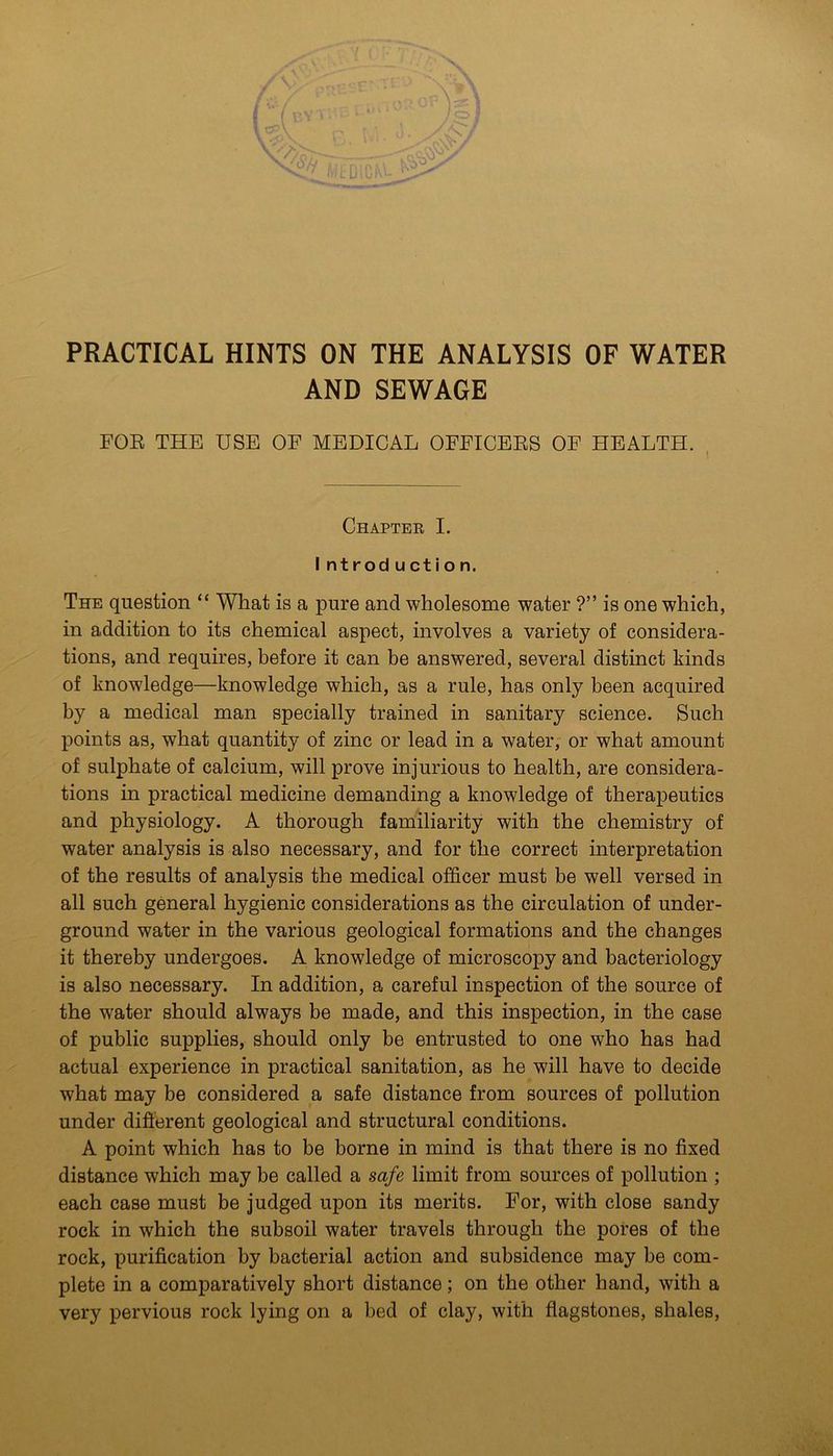 / m ■A,. u/V PRACTICAL HINTS ON THE ANALYSIS OF WATER AND SEWAGE FOE THE USE OF MEDICAL OFFICEES OF HEALTH. , Chapter I. I ntrod u ct i o n. The question “ What is a pure and wholesome water ?” is one which, in addition to its chemical aspect, involves a variety of considera- tions, and requires, before it can be answered, several distinct kinds of knowledge—knowledge which, as a rule, has only been acquired by a medical man specially trained in sanitary science. Such points as, what quantity of zinc or lead in a water, or what amount of sulphate of calcium, will prove injurious to health, are considera- tions in practical medicine demanding a knowledge of therapeutics and physiology. A thorough familiarity with the chemistry of water analysis is also necessary, and for the correct interpretation of the results of analysis the medical officer must be well versed in all such general hygienic considerations as the circulation of under- ground water in the various geological formations and the changes it thereby undergoes. A knowledge of microscopy and bacteriology is also necessary. In addition, a careful inspection of the source of the water should always be made, and this inspection, in the case of public supplies, should only be entrusted to one who has had actual experience in practical sanitation, as he will have to decide what may be considered a safe distance from sources of pollution under difierent geological and structural conditions. A point which has to be borne in mind is that there is no fixed distance which may be called a safe limit from sources of pollution ; each case must be judged upon its merits. For, with close sandy rock in which the subsoil water travels through the pores of the rock, purification by bacterial action and subsidence may be com- plete in a comparatively short distance; on the other hand, with a very pervious rock lying on a bed of clay, with flagstones, shales.