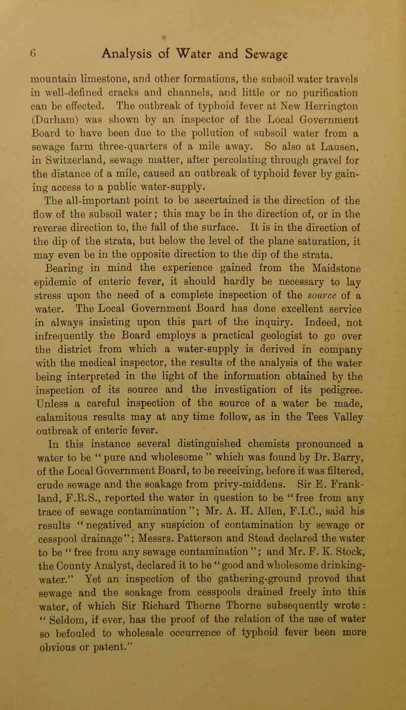 mountain limestone, and other formations, the subsoil water travels in w'ell-defined cracks and channels, and little or no purification can be effected. The outbreak of typhoid fever at New Herrington (Durham) was shown by an inspector of the Local Government Board to have been due to the pollution of subsoil water from a sewage farm three-quarters of a mile away. So also at Lausen, in Switzerland, sewage matter, after percolating through gravel for the distance of a mile, caused an outbreak of typhoid fever by gain- ing access to a public water-supply. The all-important point to be ascertained is the direction of the flow of the subsoil water; this may be in the direction of, or in the reverse direction to, the fall of the surface. It is in the dmection of the dip of the strata, but below the level of the plane saturation, it may even he in the opposite direction to the dip of the strata. Bearing in mind the experience gained from the Maidstone epidemic of enteric fever, it should hardly be necessary to lay stress upon the need of a complete inspection of the source of a water. The Local Government Board has done excellent service in always insisting upon this part of the inquiry. Indeed, not infrequently the Board employs a practical geologist to go over the district from which a water-supply is derived in company with the medical inspector, the results of the analysis of the water being interpreted in the light of the information obtained by the inspection of its source and the investigation of its pedigree. Unless a careful inspection of the source of a water be made, calamitous results may at any time follow, as in the Tees Valley outbreak of enteric fever. In this instance several distinguished chemists pronounced a water to be “ pure and wholesome ” which was found by Dr. Barry, of the Local Government Board, to be receiving, before it was filtered, crude sewage and the soakage from privy-middens. Sir E. Frank- land, F.K.S., reported the water in question to be “free from any trace of sewage contamination”; Mr. A. H. Allen, F.I.C., said his results “ negatived any suspicion of contamination by sewage or cesspool drainage”; Messrs. Patterson and Stead declared the water to be “ free from any sewage contamination ”; and Mr. F. K. Stock, the County Analyst, declared it to be “good and wholesome drinking- water.” Yet an inspection of the gathering-ground proved that sewage and the soakage from cesspools drained freely into this water, of which Sir Kichard Thorne Thorne subsequently wrote: “ Seldom, if ever, has the proof of the relation of the use of water so befouled to wholesale occurrence of typhoid fever been more obvious or patent.”