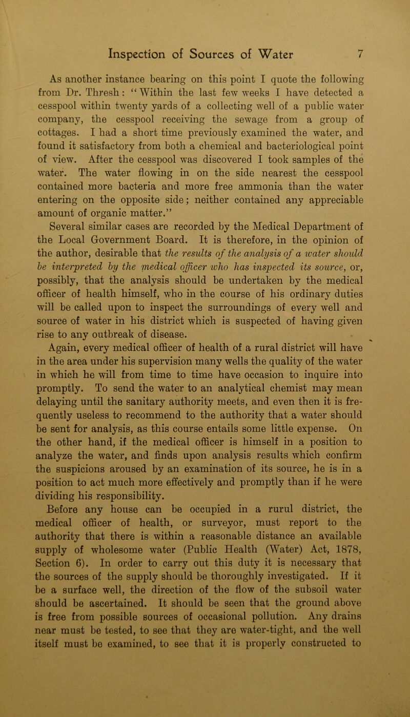 As another instance bearing on this point I quote the following from Dr. Thresh: “ Within the last few weeks I have detected a cesspool within twenty yards of a collecting well of a public water company, the cesspool receiving the sewage from a group of cottages. I had a short time previously examined the water, and found it satisfactory from both a chemical and bacteriological point of view. After the cesspool was discovered I took samples of the water. The water flowing in on the side nearest the cesspool contained more bacteria and more free ammonia than the water entering on the opposite side; neither contained any appreciable amount of organic matter.” Several similar cases are recorded by the Medical Department of the Local Government Board. It is therefore, in the opinion of the author, desirable that the results of the analysis of a ivater should he interpreted by the medical officer ivho has inspected its source, or, possibly, that the analysis should be undertaken by the medical officer of health himself, who in the course of his ordinary duties will be called upon to inspect the surroundings of every well and source of water in his district which is suspected of having given rise to any outbreak of disease. Again, every medical officer of health of a rural district will have in the area under his supervision many wells the quality of the water in which he will from time to time have occasion to inquire into promptly. To send the water to an analytical chemist may mean delaying until the sanitary authority meets, and even then it is fre- quently useless to recommend to the authority that a water should be sent for analysis, as this course entails some little expense. On the other hand, if the medical officer is himself in a position to analyze the water, and finds upon analysis results which confirm the suspicions aroused by an examination of its source, he is in a position to act much more effectively and promptly than if he were dividing his responsibility. Before any house can be occupied in a rurul district, the medical officer of health, or surveyor, must report to the authority that there is within a reasonable distance an available supply of wholesome water (Public Health (Water) Act, 1878, Section 6). In order to carry out this duty it is necessary that the sources of the supply should be thoroughly investigated. If it be a surface well, the direction of the flow of the subsoil water should be ascertained. It should be seen that the ground above is free from possible sources of occasional pollution. Any drains near must be tested, to see that they are water-tight, and the well itself must be examined, to see that it is properly constructed to