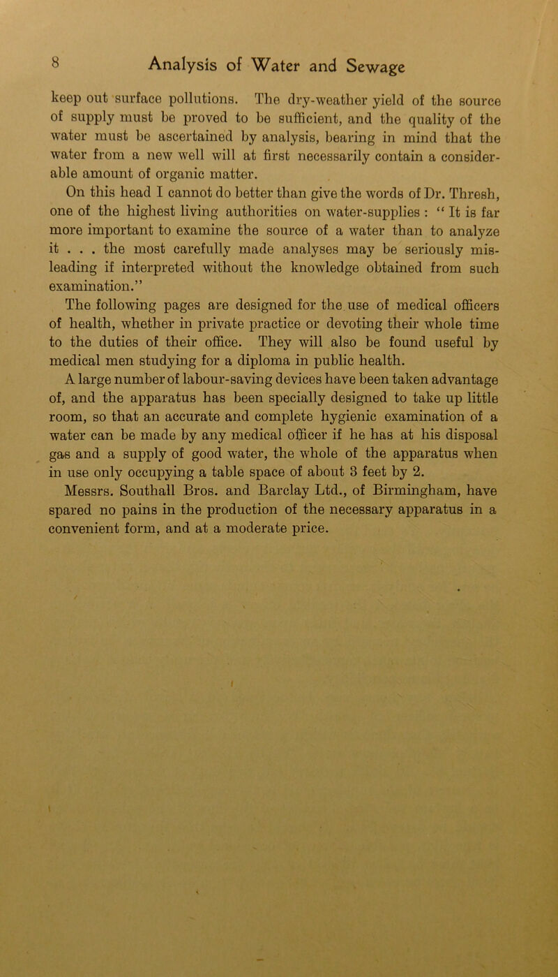 keep out surface pollutions. The dry-weather yield of the source of supply must be proved to be sufficient, and the quality of the water must be ascertained by analysis, bearing in mind that the water from a new well will at first necessarily contain a consider- able amount of organic matter. On this head I cannot do better than give the words of Dr. Thresh, one of the highest living authorities on water-supplies : “ It is far more important to examine the source of a water than to analyze it . . . the most carefully made analyses may be seriously mis- leading if interpreted without the knowledge obtained from such examination.” The following pages are designed for the use of medical officers of health, whether in private practice or devoting their whole time to the duties of their office. They will also be found useful by medical men studying for a diploma in public health. A large number of labour-saving devices have been taken advantage of, and the apparatus has been specially designed to take up little room, so that an accurate and complete hygienic examination of a water can be made by any medical officer if he has at his disposal g£bs and a supply of good water, the whole of the apparatus when in use only occupying a table space of about 3 feet by 2. Messrs. Southall Bros, and Barclay Ltd., of Birmingham, have spared no pains in the production of the necessary apparatus in a convenient form, and at a moderate price. / I