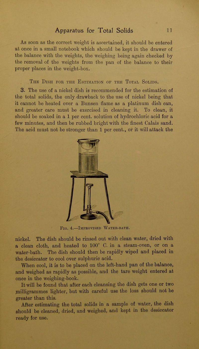 As soon as the correct weight is ascertained, it should be entered at once in a small notebook which should be kept in the drawer of the balance with the weights, the weighing being again checked by the removal of the weights from the pan of the balance to their proper places in the weight-box. The Dish for the Estimation op the Total Solids. 3. The use of a nickel dish is recommended for the estimation of the total solids, the only drawback to the use of nickel being that it cannot be heated over a Bunsen flame as a platinum dish can, and greater care must be exercised in cleaning it. To clean, it should be soaked in a 1 per cent, solution of hydrochloric acid for a few minutes, and then be rubbed bright with the finest Calais sand. The acid must not be stronger than 1 per cent., or it will attack the Fig. 4.—Improvised Water-bath. nickel. The dish should be rinsed out with clean water, dried with a clean cloth, and heated to 100° C. in a steam-oven, or on a water-bath. The dish should then be rapidly wiped and placed in the desiccator to cool over sulphuric acid. When cool, it is to be placed on the left-hand pan of the balance, and weighed as rapidly as possible, and the tare weight entered at once in the weighing-book. It will be found that after each cleansing the dish gets one or two pailligrammes lighter, but with careful use the loss should not be greater than this. After estimating the total solids in a sample of water, the dish should be cleaned, dried, and weighed, and kept in the desiccator ready for use.