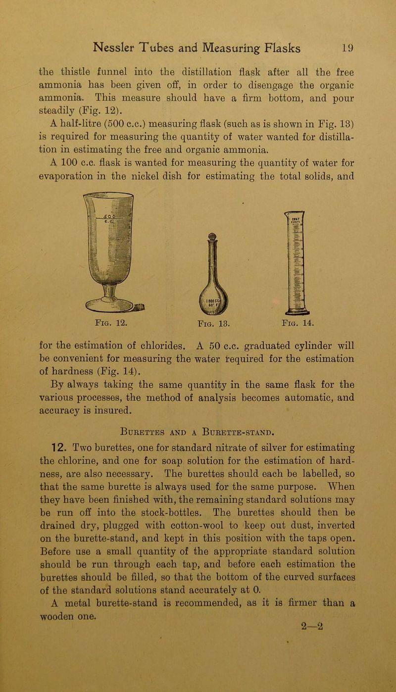 the thistle funnel into the distillation flask after all the free ammonia has been given off, in order to disengage the organic ammonia. This measure should have a firm bottom, and pour steadily (Fig. 12). A half-litre (500 c.c.) measuring flask (such as is shown in Fig. 13) is required for measuring the quantity of water wanted for distilla- tion in estimating the free and organic ammonia. A 100 c.c. flask is wanted for measuring the quantity of water for evaporation in the nickel dish for estimating the total solids, and Fig. 14. for the estimation of chlorides. A 50 c.c. graduated cylinder will be convenient for measuring the water Required for the estimation of hardness (Fig. 14). By always taking the same quantity in the same flask for the various processes, the method of analysis becomes automatic, and accuracy is insured. Burettes and a Burette-stand. 12. Two burettes, one for standard nitrate of silver for estimating the chlorine, and one for soap solution for the estimation of hard- ness, are also necessary. The burettes should each be labelled, so that the same burette is always used for the same purpose. When they have been finished with, the remaining standard solutions may be run off into the stock-bottles. The burettes should then be drained dry, plugged with cotton-wool to keep out dust, inverted on the burette-stand, and kept in this position with the taps open. Before use a small quantity of the appropriate standard solution should be run through each tap, and before each estimation the burettes should be filled, so that the bottom of the curved surfaces of the standard solutions stand accurately at 0. A metal burette-stand is recommended, as it is firmer than a wooden one. 2—2